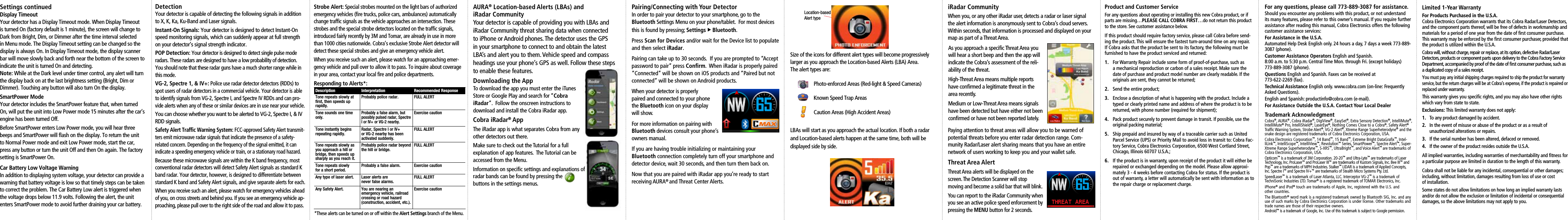 Product and Customer ServiceFor any questions about operating or installing this new Cobra product, or if parts are missing…PLEASE CALL COBRA FIRST…do not return this product to the store. See customer assistance below.If this product should require factory service, please call Cobra before send-ing the product. This will ensure the fastest turn-around time on any repair. If Cobra asks that the product be sent to its factory, the following must be furnished to have the product serviced and returned:1. For Warranty Repair include some form of proof-of-purchase, such as a mechanical reproduction or carbon of a sales receipt. Make sure the date of purchase and product model number are clearly readable. If the originals are sent, they cannot be returned;2.  Send the entire product;3.  Enclose a description of what is happening with the product. Include a typed or clearly printed name and address of where the product is to be returned, with phone number (required for shipment);4.  Pack product securely to prevent damage in transit. If possible, use the original packing material;5.  Ship prepaid and insured by way of a traceable carrier such as United Parcel Service (UPS) or Priority Mail to avoid loss in transit to: Cobra Fac-tory Service, Cobra Electronics Corporation, 6500 West Cortland Street, Chicago, Illinois 60707 U.S.A.;6.  If the product is in warranty, upon receipt of the product it will either be repaired or exchanged depending on the model. Please allow approxi-mately 3 - 4 weeks before contacting Cobra for status. If the product is out of warranty, a letter will automatically be sent with information as to the repair charge or replacement charge.Limited 1-Year WarrantyFor Products Purchased in the U.S.A.Cobra Electronics Corporation warrants that its Cobra Radar/Laser Detectors, and the component parts thereof, will be free of defects in workmanship and materials for a period of one year from the date of ﬁrst consumer purchase. This warranty may be enforced by the ﬁrst consumer purchaser, provided that the product is utilized within the U.S.A.Cobra will, without charge, repair or replace, at its option, defective Radar/Laser Detectors, products or component parts upon delivery to the Cobra Factory Service Department, accompanied by proof of the date of ﬁrst consumer purchase, such as a duplicated copy of a sales receipt.You must pay any initial shipping charges required to ship the product for warranty service, but the return charges will be at Cobra’s expense, if the product is repaired or replaced under warranty.This warranty gives you speciﬁc rights, and you may also have other rights which vary from state to state.Exclusions: This limited warranty does not apply:1.   To any product damaged by accident.2.   In the event of misuse or abuse of the product or as a result of    unauthorized alterations or repairs.3.   If the serial number has been altered, defaced or removed.4.   If the owner of the product resides outside the U.S.A.All implied warranties, including warranties of merchantability and ﬁtness for a particular purpose are limited in duration to the length of this warranty.Cobra shall not be liable for any incidental, consequential or other damages; including, without limitation, damages resulting from loss of use or cost  of installation.Some states do not allow limitations on how long an implied warranty lasts and/or do not allow the exclusion or limitation of incidental or consequential damages, so the above limitations may not apply to you.Downloading the App To download the app you must enter the iTunes Store or Google Play and search for “Cobra iRadar”.  Follow the onscreen instructions to download and install the Cobra iRadar app. Cobra iRadar® AppThe iRadar app is what separates Cobra from any other detectors out there.  Make sure to check out the Tutorial for a full explanation of app features.  The Tutorial can be accessed from the Menu.Information on speciﬁc settings and explanations of radar bands can be found by pressing the  buttons in the settings menus.AURA® Location-based Alerts (LBAs) and  iRadar Community Your detector is capable of providing you with LBAs and iRadar Community threat sharing data when connected to iPhone or Android phones. The detector uses the GPS in your smartphone to connect to and obtain the latest LBA’s and alert you to them. Vehicle speed and compass headings use your phone’s GPS as well. Follow these steps to enable these features.Pairing/Connecting with Your Detector In order to pair your detector to your smartphone, go to the  Bluetooth Settings Menu on your phone/tablet.  For most devices this is found by pressing; Settings u Bluetooth.  Press Scan for Devices and/or wait for the Device list to populate and then select iRadar.Pairing can take up to 30 seconds.  If you are prompted to “Accept password to pair” press Conﬁrm.  When iRadar is properly paired “Connected” will be shown on iOS products and “Paired but not connected” will be shown on Android products. When your detector is properly  paired and connected to your phone  the Bluetooth icon on your display  will show.For more information on pairing with  Bluetooth devices consult your phone’s owners manual.If you are having trouble initializing or maintaining your  Bluetooth connection completely turn off your smartphone and detector device, wait 30 seconds, and then turn them back on.  Now that you are paired with iRadar app you’re ready to start receiving AURA® and Threat Center Alerts.Location-based Alert typeSize of the icons for different alert types will become progressively larger as you approach the Location-based Alerts (LBA) Area.   The alert types are: Photo-enforced Areas (Red-light &amp; Speed Cameras)  Known Speed Trap Areas  Caution Areas (High Accident Areas)LBAs will start as you approach the actual location. If both a radar and Location-based alerts happen at the same time, both will be displayed side by side. iRadar CommunityAs you approach a speciﬁc Threat Area you will hear a short beep and then the app will indicate the Cobra’s assessment of the reli-ability of the threat.High-Threat Area means multiple reports have conﬁrmed a legitimate threat in the area recently.Medium or Low-Threat Area means signals have been detected but have either not been conﬁrmed or have not been reported lately.Paying attention to threat areas will allow you to be warned of potential threats before you enter radar detection range. Com-munity Radar/Laser alert sharing means that you have an entire network of users working to keep you and your wallet safe.Threat Area AlertThreat Area alerts will be displayed on the screen. The Detection Scanner will stop  moving and become a solid bar that will blink.You can report to the iRadar Community when you see an active police speed enforcement by pressing the MENU button for 2 seconds.When you, or any other iRadar user, detects a radar or laser signal the alert information is anonymously sent to Cobra’s cloud servers.  Within seconds, that information is processed and displayed on your map as part of a Threat Area.Settings continued  Display Timeout Your detector has a Display Timeout mode. When Display Timeout is turned On (factory default is 1 minute), the screen will change to Dark from Bright, Dim, or Dimmer after the time interval selected in Menu mode. The Display Timeout setting can be changed so the display is always On. In Display Timeout mode, the display scanner bar will move slowly back and forth near the bottom of the screen to indicate the unit is turned On and detecting.Note: While at the Dark level under timer control, any alert will turn the display back on at the last brightness setting (Bright, Dim or  Dimmer). Touching any button will also turn On the display.SmartPower Mode Your detector includes the SmartPower feature that, when turned On, will put the unit into Low Power mode 15 minutes after the car’s engine has been turned Off.Before SmartPower enters Low Power mode, you will hear three beeps and SmartPower will ﬂash on the display. To return the unit to Normal Power mode and exit Low Power mode, start the car, press any button or turn the unit Off and then On again. The factory setting is SmartPower On.Car Battery Low Voltage Warning In addition to displaying system voltage, your detector can provide a warning that battery voltage is low so that timely steps can be taken to correct the problem. The Car Battery Low alert is triggered when the voltage drops below 11.9 volts. Following the alert, the unit enters SmartPower mode to avoid further draining your car battery.For any questions, please call 773-889-3087 for assistance.Should you encounter any problems with this product, or not understand its many features, please refer to this owner’s manual. If you require further assistance after reading this manual, Cobra Electronics offers the following customer assistance services:For Assistance in the U.S.A. Automated Help Desk English only. 24 hours a day, 7 days a week 773-889-3087 (phone).Customer Assistance Operators English and Spanish.  8:00 a.m. to 5:30 p.m. Central Time Mon. through Fri. (except holidays) 773-889-3087 (phone).Questions English and Spanish. Faxes can be received at  773-622-2269 (fax).Technical Assistance English only. www.cobra.com (on-line: Frequently Asked Questions).English and Spanish: productinfo@cobra.com (e-mail).For Assistance Outside the U.S.A. Contact Your Local Dealer Trademark AcknowledgmentCobra®, AURA® , Cobra iRadar®, DigiView®, EasySet®, Extra Sensory Detection®, IntelliMute®, IntelliMute® Pro, IntelliShield®, LaserEye®, Nothing Comes Close to a Cobra®, Safety Alert® Trafﬁc Warning System, Strobe Alert®, VG-2 Alert®, Xtreme Range Superheterodyne® and the snake design are registered trademarks of Cobra Electronics Corporation, USA.Cobra Electronics Corporation™, 14 Band™, 15 Band™, Extreme Bright DataGraﬁx™, Intel-liLink™, IntelliScope™, IntelliView™, Revolution™ Series, SmartPower™, Spectre Alert™, Super-Xtreme Range Superheterodyne™, S-XRS™, UltraBright™, and Voice Alert™ are trademarks of Cobra Electronics Corporation, USA.Opticom™ is a trademark of 3M Corporation. 20-20™ and Ultra-Lyte™ are trademarks of Laser Technology, Inc. ProLaser™ and ProLaser III™ are trademarks of Kustom Signals, Inc. Bee III™ and Pop™ are a trademarks of MPH Industries. Stalker™ LIDAR is a trademark of Applied Concepts, Inc. Spectre I™ and Spectre IV+™ are trademarks of Stealth Micro Systems Pty. Ltd.SpeedLaser™ is a trademark of Laser Atlanta, LLC. Interceptor VG-2™ is a trademark of TechniSonic Industries LTD. Tomar® is a registered trademark of TOMAR Electronics, Inc. iPhone® and iPod® touch are trademarks of Apple, Inc, registered with the U.S. and  other countries.The Bluetooth® word mark is a registered trademark owned by Bluetooth SIG, Inc. and any use of such marks by Cobra Electronics Corporation is under license. Other trademarks and trade names are those of their respective owners.Android™ is a trademark of Google, Inc. Use of this trademark is subject to Google permission.Detection Your detector is capable of detecting the following signals in addition to X, K, Ka, Ku-Band and Laser signals.Instant-On Signals: Your detector is designed to detect Instant-On speed monitoring signals, which can suddenly appear at full strength on your detector’s signal strength indicator.POP Detection: Your detector is designed to detect single pulse mode radars. These radars are designed to have a low probability of detection. You should note that these radar guns have a much shorter range while in this mode.VG-2, Spectre 1, &amp; IV+: Police use radar detector detectors (RDDs) to spot users of radar detectors in a commercial vehicle. Your detector is able to identify signals from VG-2, Spectre I, and Spectre IV RDDs and can pro-vide alerts when any of these or similar devices are in use near your vehicle.You can choose whether you want to be alerted to VG-2, Spectre I, &amp; IV RDD signals.Safety Alert Trafﬁc Warning System: FCC-approved Safety Alert transmit-ters emit microwave radar signals that indicate the presence of a safety-related concern. Depending on the frequency of the signal emitted, it can indicate a speeding emergency vehicle or train, or a stationary road hazard.Because these microwave signals are within the K band frequency, most conventional radar detectors will detect Safety Alert signals as standard K band radar. Your detector, however, is designed to differentiate between standard K band and Safety Alert signals, and give separate alerts for each.When you receive such an alert, please watch for emergency vehicles ahead of you, on cross streets and behind you. If you see an emergency vehicle ap-proaching, please pull over to the right side of the road and allow it to pass.Strobe Alert: Special strobes mounted on the light bars of authorized emergency vehicles (ﬁre trucks, police cars, ambulances) automatically change trafﬁc signals as the vehicle approaches an intersection. These strobes and the special strobe detectors located on the trafﬁc signals, introduced fairly recently by 3M and Tomar, are already in use in more than 1000 cities nationwide. Cobra’s exclusive Strobe Alert detector will detect these special strobes and give an emergency vehicle alert.When you receive such an alert, please watch for an approaching emer-gency vehicle and pull over to allow it to pass. To inquire about coverage in your area, contact your local ﬁre and police departments.Responding to Alerts*:Description Interpretation Recommended ResponseTone repeats slowly at first, then speeds up rapidly.Probably police radar. FULL ALERTTone sounds one time only.Probably a false alarm, but possibly pulsed radar, Spectre I or IV+ or VG-2 nearby.Exercise cautionTone instantly begins  repeating rapidly.Radar, Spectre I or IV+ or VG-2 nearby has been activated suddenly.FULL ALERTTone repeats slowly as you approach a hill or bridge, then speeds up sharply as you reach it.Probably police radar beyond the hill or bridge.FULL ALERTTone repeats slowly  for a short period.Probably a false alarm. Exercise cautionAny type of laser alert. Laser alerts are  never false alarms.FULL ALERTAny Safety Alert. You are nearing an emergency vehicle, railroad crossing or road hazard (construction, accident, etc.).Exercise caution*These alerts can be turned on or off within the Alert Settings branch of the Menu.