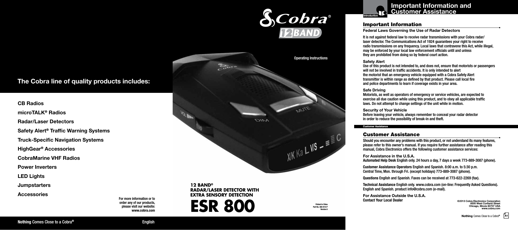 Nothing Comes Close to a Cobra®A1CB RadiosmicroTALK® RadiosRadar/Laser DetectorsSafety Alert® Trafc Warning SystemsTruck-Specic Navigation SystemsHighGear® AccessoriesCobraMarine VHF RadiosPower InvertersLED LightsJumpstarters AccessoriesThe Cobra line of quality products includes:For more information or to order any of our products, please visit our website:www.cobra.com©2013 Cobra Electronics Corporation6500 West Cortland StreetChicago, Illinois 60707 USAwww.cobra.comEnglishNothing Comes Close to a Cobra®Important InformationCustomer AssistanceFederal Laws Governing the Use of Radar Detectors It is not against federal law to receive radar transmissions with your Cobra radar/ laser detector. The Communications Act of 1924 guarantees your right to receive  radio transmissions on any frequency. Local laws that contravene this Act, while illegal, may be enforced by your local law enforcement ofcials until and unless  they are prohibited from doing so by federal court action.Safety AlertUse of this product is not intended to, and does not, ensure that motorists or passengers will not be involved in trafc accidents. It is only intended to alert  the motorist that an emergency vehicle equipped with a Cobra Safety Alert  transmitter is within range as dened by that product. Please call local re  and police departments to learn if coverage exists in your area.Safe Driving Motorists, as well as operators of emergency or service vehicles, are expected to exercise all due caution while using this product, and to obey all applicable trafc  laws. Do not attempt to change settings of the unit while in motion.Security of Your Vehicle Before leaving your vehicle, always remember to conceal your radar detector  in order to reduce the possibility of break-in and theft.Should you encounter any problems with this product, or not understand its many features, please refer to this owner’s manual. If you require further assistance after reading this manual, Cobra Electronics offers the following customer assistance services:For Assistance in the U.S.A. Automated Help Desk English only. 24 hours a day, 7 days a week 773-889-3087 (phone).Customer Assistance Operators English and Spanish. 8:00 a.m. to 5:30 p.m.  Central Time, Mon. through Fri. (except holidays) 773-889-3087 (phone).Questions English and Spanish. Faxes can be received at 773-622-2269 (fax).Technical Assistance English only. www.cobra.com (on-line: Frequently Asked Questions). English and Spanish. product info@cobra.com (e-mail).For Assistance Outside the U.S.A.  Contact Your Local DealerCustomer AssistanceIntroductionPrinted in China Part No. 480-914-PVersion AOperating Instructions12 BAND® RADAR/LASER DETECTOR WITH EXTRA SENSORY DETECTIONESR 800™ Important Information and Customer Assistance