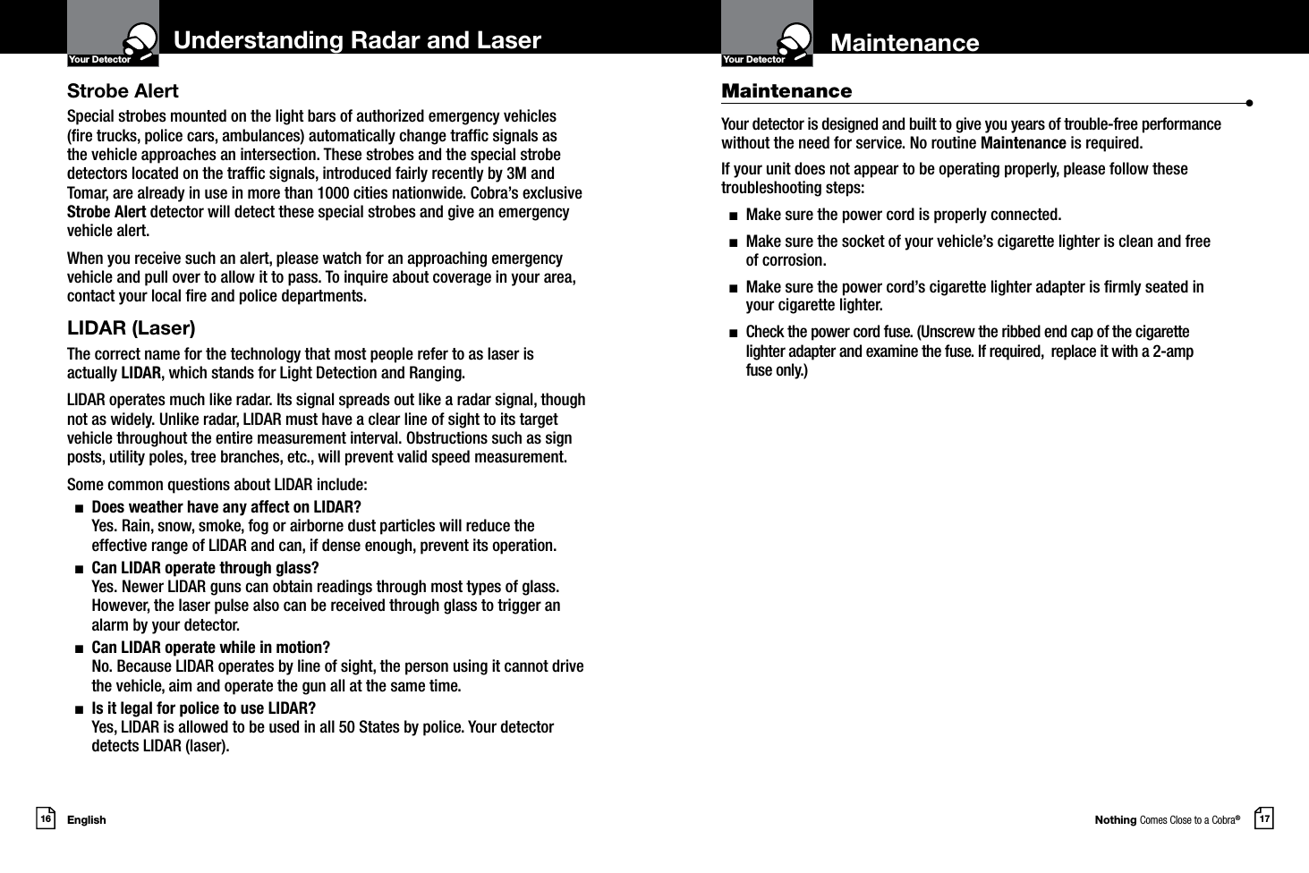 Nothing Comes Close to a Cobra®17MaintenanceYour DetectorIntro Operation CustomerAssistanceWarrantyNoticeMain IconsSecondary IconsEnglish16Your DetectorIntro Operation CustomerAssistanceWarrantyNoticeMain IconsSecondary IconsStrobe AlertSpecial strobes mounted on the light bars of authorized emergency vehicles (re trucks, police cars, ambulances) automatically change trafc signals as the vehicle approaches an intersection. These strobes and the special strobe detectors located on the trafc signals, introduced fairly recently by 3M and Tomar, are already in use in more than 1000 cities nationwide. Cobra’s exclusive Strobe Alert detector will detect these special strobes and give an emergency vehicle alert. When you receive such an alert, please watch for an approaching emergency vehicle and pull over to allow it to pass. To inquire about coverage in your area, contact your local re and police departments.LIDAR (Laser)The correct name for the technology that most people refer to as laser is actually LIDAR, which stands for Light Detection and Ranging.LIDAR operates much like radar. Its signal spreads out like a radar signal, though not as widely. Unlike radar, LIDAR must have a clear line of sight to its target vehicle throughout the entire measurement interval. Obstructions such as sign posts, utility poles, tree branches, etc., will prevent valid speed measurement.Some common questions about LIDAR include:  n   Does weather have any affect on LIDAR? Yes. Rain, snow, smoke, fog or airborne dust particles will reduce the effective range of LIDAR and can, if dense enough, prevent its operation.  n   Can LIDAR operate through glass? Yes. Newer LIDAR guns can obtain readings through most types of glass. However, the laser pulse also can be received through glass to trigger an alarm by your detector.  n   Can LIDAR operate while in motion? No. Because LIDAR operates by line of sight, the person using it cannot drive the vehicle, aim and operate the gun all at the same time.  n   Is it legal for police to use LIDAR?  Yes, LIDAR is allowed to be used in all 50 States by police. Your detector detects LIDAR (laser).Maintenance                      •Your detector is designed and built to give you years of trouble-free performance without the need for service. No routine Maintenance is required.If your unit does not appear to be operating properly, please follow these troubleshooting steps:  n  Make sure the power cord is properly connected.  n   Make sure the socket of your vehicle’s cigarette lighter is clean and free  of corrosion.  n   Make sure the power cord’s cigarette lighter adapter is rmly seated in  your cigarette lighter.  n   Check the power cord fuse. (Unscrew the ribbed end cap of the cigarette  lighter adapter and examine the fuse. If required,  replace it with a 2-amp  fuse only.)Understanding Radar and Laser