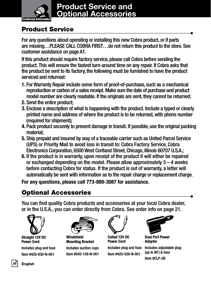 English20Product Service and  Optional AccessoriesCustomer InformationIntro Operation CustomerAssistanceWarrantyNoticeMain IconsSecondary IconsProduct Service                      •For any questions about operating or installing this new Cobra product, or if parts  are missing…PLEASE CALL COBRA FIRST…do not return this product to the store. See customer assistance on page A1.If this product should require factory service, please call Cobra before sending the product. This will ensure the fastest turn-around time on any repair. If Cobra asks that the product be sent to its factory, the following must be furnished to have the product serviced and returned:1.  For Warranty Repair include some form of proof-of-purchase, such as a mechanical reproduction or carbon of a sales receipt. Make sure the date of purchase and product model number are clearly readable. If the originals are sent, they cannot be returned;2. Send the entire product;3.  Enclose a description of what is happening with the product. Include a typed or clearly printed name and address of where the product is to be returned, with phone number (required for shipment);4.  Pack product securely to prevent damage in transit. If possible, use the original packing material;5.  Ship prepaid and insured by way of a traceable carrier such as United Parcel Service (UPS) or Priority Mail to avoid loss in transit to: Cobra Factory Service, Cobra Electronics Corporation, 6500 West Cortland Street, Chicago, Illinois 60707 U.S.A.;6.  If the product is in warranty, upon receipt of the product it will either be repaired or exchanged depending on the model. Please allow approximately 3 – 4 weeks before contacting Cobra for status. If the product is out of warranty, a letter will automatically be sent with information as to the repair charge or replacement charge.For any questions, please call 773-889-3087 for assistance.Optional Accessories                      •You can nd quality Cobra products and accessories at your local Cobra dealer,  or in the U.S.A., you can order directly from Cobra. See order info on page 21.Straight 12V DC  Power CordIncludes plug and fuseItem #420-030-N-001Windshield  Mounting BracketIncludes suction cupsItem #545-159-N-001Coiled 12V DC  Power CordIncludes plug and fuseItem #420-026-N-001Dual Port Power  AdapterIncludes adjustable plug  (up to 90˚) &amp; fuse Item #CLP-2B
