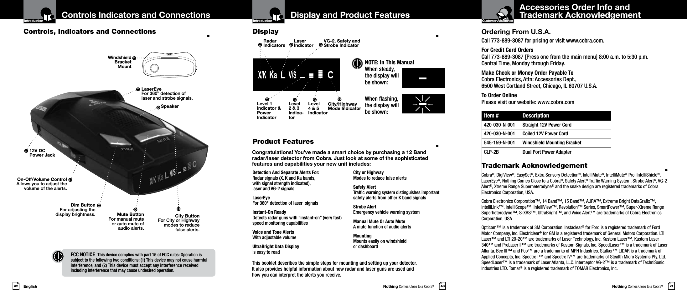 Nothing Comes Close to a Cobra®Nothing Comes Close to a Cobra®EnglishA2 A3 21Display and Product Features Accessories Order Info and  Trademark AcknowledgementControls Indicators and ConnectionsOrdering From U.S.A.Call 773-889-3087 for pricing or visit www.cobra.com.For Credit Card Orders  Call 773-889-3087 [Press one from the main menu] 8:00 a.m. to 5:30 p.m.  Central Time, Monday through Friday.Make Check or Money Order Payable To  Cobra Electronics, Attn: Accessories Dept.,  6500 West Cortland Street, Chicago, IL 60707 U.S.A.To Order Online Please visit our website: www.cobra.comItem # Description420-030-N-001 Straight 12V Power Cord420-030-N-001 Coiled 12V Power Cord545-159-N-001 Windshield Mounting BracketCLP-2B Dual Port Power AdapterTrademark Acknowledgement  •Cobra®, DigiView®, EasySet®, Extra Sensory Detection®, IntelliMute®, IntelliMute® Pro, IntelliShield®, LaserEye®, Nothing Comes Close to a Cobra®, Safety Alert® Trafc Warning System, Strobe Alert®, VG-2 Alert®, Xtreme Range Superheterodyne® and the snake design are registered trademarks of Cobra Electronics Corporation, USA.Cobra Electronics Corporation™, 14 Band™, 15 Band™, AURA™, Extreme Bright DataGrax™, IntelliLink™, IntelliScope™, IntelliView™, Revolution™ Series, SmartPower™, Super-Xtreme Range Superheterodyne™, S-XRS™, UltraBright™, and Voice Alert™ are trademarks of Cobra Electronics Corporation, USA.Opticom™ is a trademark of 3M Corporation. Instaclear® for Ford is a registered trademark of Ford Motor Company, Inc. Electriclear® for GM is a registered trademark of General Motors Corporation. LTI Laser™ and LTI 20-20™ are trademarks of Laser Technology, Inc. Kustom Laser™, Kustom Laser 340™ and ProLaser II™ are trademarks of Kustom Signals, Inc. SpeedLaser™ is a trademark of Laser Atlanta. Bee III™ and Pop™ are a trademarks of MPH Industries. Stalker™ LIDAR is a trademark of Applied Concepts, Inc. Spectre I™ and Spectre IV™ are trademarks of Stealth Micro Systems Pty. Ltd. SpeedLaser™ is a trademark of Laser Atlanta, LLC. Interceptor VG-2™ is a trademark of TechniSonic Industries LTD. Tomar® is a registered trademark of TOMAR Electronics, Inc.Congratulations! You’ve made a smart choice by purchasing a 12 Band radar/laser detector from Cobra. Just look at some of the sophisticated features and capabilities your new unit includes:Detection And Separate Alerts For: Radar signals (X, K and Ka bands, with signal strength indicated), laser and VG-2 signalsLaserEye For 360° detection of laser  signalsInstant-On Ready  Detects radar guns with “instant-on” (very fast) speed monitoring capabilitiesVoice and Tone Alerts With adjustable volumeUltraBright Data Display  Is easy to readCity or Highway Modes to reduce false alertsSafety Alert  Trafc warning system distinguishes important safety alerts from other K band signalsStrobe Alert  Emergency vehicle warning systemManual Mute Or Auto Mute  A mute function of audio alertsMounting  Mounts easily on windshield  or dashboardControls, Indicators and Connections  •Display  •Product Features  •12V DC  Power JackDim ButtonFor adjusting the  display brightness. Mute ButtonFor manual mute  or auto mute of  audio alerts.On-Off/Volume ControlAllows you to adjust thevolume of the alerts.Introduction Introduction Customer AssistanceIntro Operation CustomerAssistanceWarrantyNoticeMain IconsSecondary IconsLaserEyeFor 360° detection oflaser and strobe signals.SpeakerRadar  IndicatorsLaser  IndicatorVG-2, Safety and Strobe IndicatorCity/HighwayMode IndicatorLevel  2 &amp; 3 Indica-torLevel 1 Indicator &amp; Power IndicatorLevel  4 &amp; 5 IndicatorThis booklet describes the simple steps for mounting and setting up your detector.  It also provides helpful information about how radar and laser guns are used and  how you can interpret the alerts you receive.City ButtonFor City or Highway  modes to reduce  false alerts.FCC NOTICE   This device complies with part 15 of FCC rules: Operation is  subject to the following two conditions: (1) This device may not cause harmful  interference, and (2) This device must accept any interference received  including interference that may cause undesired operation.Intro Operation CustomerAssistanceWarrantyNoticeMain IconsSecondary IconsNOTE: In This ManualWhen steady, the display will be shown:When ashing,  the display will  be shown:Windshield  Bracket  Mount