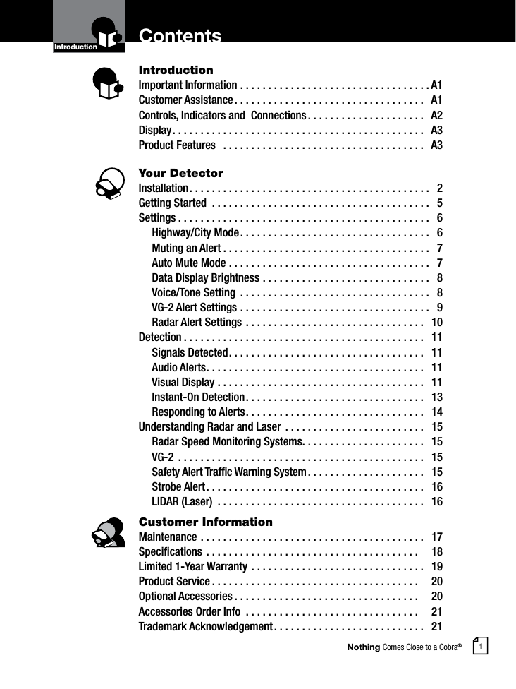 Nothing Comes Close to a Cobra®1ContentsIntroductionImportant Information ..................................A1Customer Assistance ..................................  A1Controls, Indicators and  Connections .....................  A2Display .............................................  A3Product Features   ....................................  A3Your DetectorInstallation ...........................................  2Getting Started  .......................................  5Settings .............................................  6  Highway/City Mode ..................................  6  Muting an Alert .....................................  7  Auto Mute Mode ....................................  7  Data Display Brightness ..............................  8  Voice/Tone Setting  ..................................  8  VG-2 Alert Settings ..................................  9  Radar Alert Settings ................................  10Detection ...........................................  11  Signals Detected ...................................  11  Audio Alerts .......................................  11  Visual Display .....................................  11  Instant-On Detection ................................  13  Responding to Alerts ................................  14Understanding Radar and Laser  .........................  15  Radar Speed Monitoring Systems ......................  15 VG-2  ............................................  15  Safety Alert Trafc Warning System .....................  15  Strobe Alert .......................................  16  LIDAR (Laser)  .....................................  16Customer InformationMaintenance ........................................  17Specications ......................................    18Limited 1-Year Warranty ...............................  19Product Service .....................................    20Optional Accessories .................................    20Accessories Order Info  ...............................    21Trademark Acknowledgement ...........................  21IntroductionIntro Operation CustomerAssistanceWarrantyNoticeMain IconsSecondary IconsIntro Operation CustomerAssistanceWarrantyNoticeMain IconsSecondary Icons