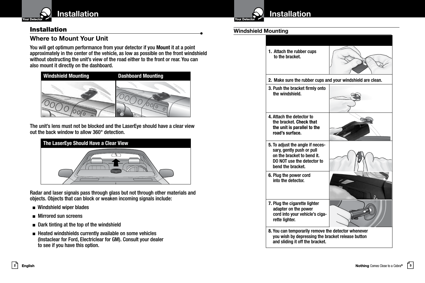 1.  Attach the rubber cups  to the bracket.2. Make sure the rubber cups and your windshield are clean.3.  Push the bracket rmly onto the windshield.4.   Attach the detector to  the bracket. Check that  the unit is parallel to the road’s surface.5.  To adjust the angle if neces-sary, gently push or pull on the bracket to bend it. DO NOT use the detector to bend the bracket.6.  Plug the power cord  into the detector.7.  Plug the cigarette lighter adapter on the power  cord into your vehicle’s ciga-rette lighter.8.  You can temporarily remove the detector whenever  you wish by depressing the bracket release button  and sliding it off the bracket.Nothing Comes Close to a Cobra®English2 3InstallationYour Detector InstallationIntro Operation CustomerAssistanceWarrantyNoticeMain IconsSecondary IconsYour DetectorIntro Operation CustomerAssistanceWarrantyNoticeMain IconsSecondary IconsInstallation  •Where to Mount Your UnitYou will get optimum performance from your detector if you Mount it at a point approximately in the center of the vehicle, as low as possible on the front windshield without obstructing the unit’s view of the road either to the front or rear. You can also mount it directly on the dashboard. The unit’s lens must not be blocked and the LaserEye should have a clear view  out the back window to allow 360° detection. Radar and laser signals pass through glass but not through other materials and objects. Objects that can block or weaken incoming signals include:   n  Windshield wiper blades  n  Mirrored sun screens  n  Dark tinting at the top of the windshield  n   Heated windshields currently available on some vehicles  (Instaclear for Ford, Electriclear for GM). Consult your dealer  to see if you have this option.Windshield Mounting Dashboard MountingThe LaserEye Should Have a Clear ViewWindshield Mounting