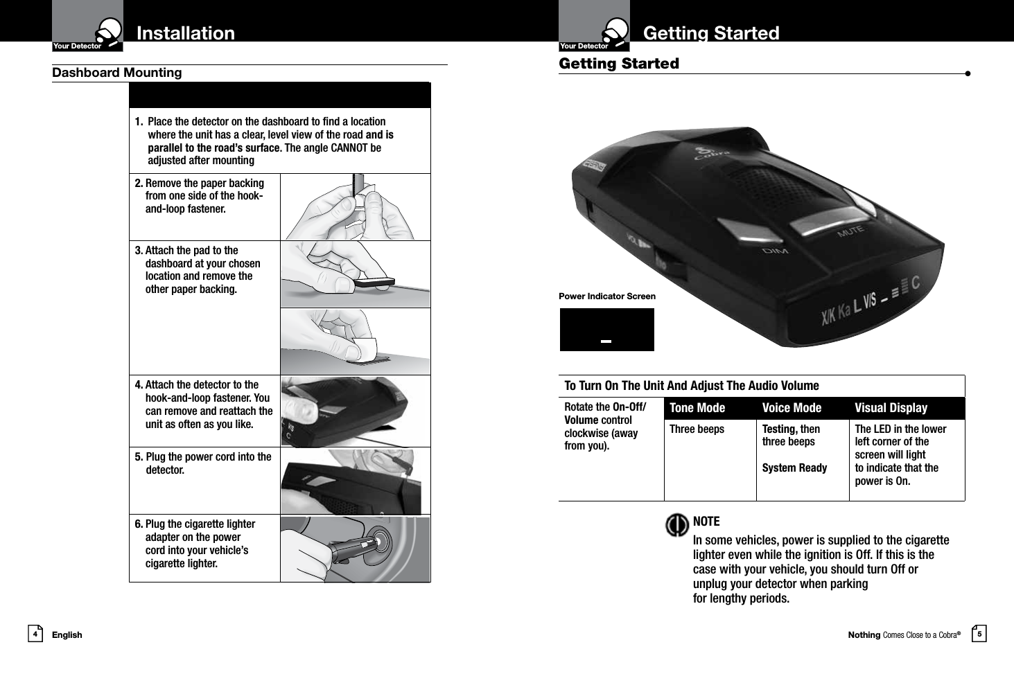 Nothing Comes Close to a Cobra®5Getting StartedYour DetectorIntro Operation CustomerAssistanceWarrantyNoticeMain IconsSecondary IconsEnglish4InstallationYour DetectorIntro Operation CustomerAssistanceWarrantyNoticeMain IconsSecondary IconsDashboard Mounting Getting Started  •To Turn On The Unit And Adjust The Audio VolumeRotate the On-Off/Volume controlclockwise (awayfrom you).Tone Mode Voice Mode Visual DisplayThree beeps Testing, then three beepsSystem ReadyThe LED in the lower left corner of the screen will light  to indicate that the power is On. NOTEIn some vehicles, power is supplied to the cigarette lighter even while the ignition is Off. If this is the case with your vehicle, you should turn Off or unplug your detector when parking  for lengthy periods.Power Indicator Screen1.  Place the detector on the dashboard to nd a location  where the unit has a clear, level view of the road and is  parallel to the road’s surface. The angle CANNOT be adjusted after mounting2.  Remove the paper backing from one side of the hook-and-loop fastener.3.  Attach the pad to the dashboard at your chosen location and remove the  other paper backing.4.  Attach the detector to the hook-and-loop fastener. You can remove and reattach the unit as often as you like.5.  Plug the power cord into the detector.6.  Plug the cigarette lighter adapter on the power  cord into your vehicle’s cigarette lighter.