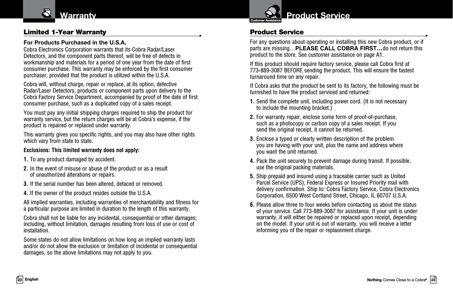 Product ServiceCustomer AssistanceNothing Comes Close to a Cobra®23Warranty22 EnglishLimited 1-Year Warranty  •For Products Purchased in the U.S.A.Cobra Electronics Corporation warrants that its Cobra Radar/Laser  Detectors, and the com po nent parts thereof, will be free of defects in workmanship and materials for a period of one year from the date of first consumer purchase. This war ran ty may be enforced by the first consumer pur chas er, pro vid ed that the product is utilized within the U.S.A.Cobra will, without charge, repair or replace, at its option, de fec tive  Radar/Laser Detectors, products or com po nent parts upon de liv ery to the Cobra Factory Service Department, ac com pa nied by proof of the date of first consumer pur chase, such as a du pli cat ed copy of a sales receipt.You must pay any initial shipping charges required to ship the product for warranty service, but the return charges will be at Cobra’s expense, if the product is repaired or replaced under warranty.This warranty gives you specific rights, and you may also have other rights  which vary from state to state.Exclusions: This limited warranty does not apply:  1.  To any product dam aged by accident.  2.  In the event of misuse or abuse of the product or as a result  of un au tho rized alterations or repairs.  3.  If the serial number has been altered, defaced or re moved. 4.  If the owner of the product resides outside the U.S.A. All implied warranties, including war ran ties of mer chant abil i ty and fitness for  a par tic u lar purpose are limited in duration to the length of this warranty.Cobra shall not be liable for any incidental, con se quen tial or oth er dam ag es; including, without lim i ta tion, damages re sult ing from loss of use or cost of  in stal la tion.Some states do not allow limitations on how long an implied warranty lasts and/or do not allow the ex clu sion or limitation of incidental or con se quen tial dam ag es, so the above lim itations may not apply to you.Product Service  •For any questions about operating or installing this new Cobra product, or if parts are missing…PLEASE CALL COBRA FIRST…do not return this product to the store. See customer assistance on page A1.If this product should require factory service, please call Cobra first at  773-889-3087 BEFORE sending the product. This will ensure the fastest turnaround time on any repair. If Cobra asks that the product be sent to its factory, the following must be furnished to have the product serviced and returned:1.  Send the complete unit, including power cord. (It is not necessary  to include the mounting bracket.)2.  For warranty repair, enclose some form of proof-of-purchase,  such as a photocopy or carbon copy of a sales receipt. If you  send the original receipt, it cannot be returned.3.  Enclose a typed or clearly written description of the problem  you are having with your unit, plus the name and address where  you want the unit returned.4.  Pack the unit securely to prevent damage during transit. If possible,  use the original packing materials.5.  Ship prepaid and insured using a traceable carrier such as United Parcel Service (UPS), Federal Express or Insured Priority mail with delivery confirmation. Ship to: Cobra Factory Service, Cobra Electronics Corporation, 6500 West Cortland Street, Chicago, IL 60707 U.S.A.6.  Please allow three to four weeks before contacting us about the status  of your service. Call 773-889-3087 for assistance. If your unit is under warranty, it will either be repaired or replaced upon receipt, depending  on the model. If your unit is out of warranty, you will receive a letter informing you of the repair or replacement charge.