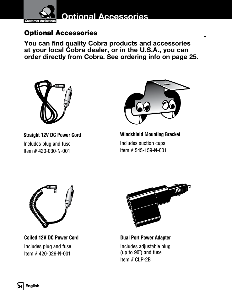 Optional Accessories24 EnglishOptional Accessories  •You can find quality Cobra products and accessories  at your local Cobra dealer, or in the U.S.A., you can  order directly from Cobra. See ordering info on page 25.Windshield Mounting BracketIncludes suction cupsItem # 545-159-N-001Straight 12V DC Power CordIncludes plug and fuseItem # 420-030-N-001Coiled 12V DC Power CordIncludes plug and fuseItem # 420-026-N-001Dual Port Power AdapterIncludes adjustable plug  (up to 90˚) and fuse  Item # CLP-2BCustomer Assistance