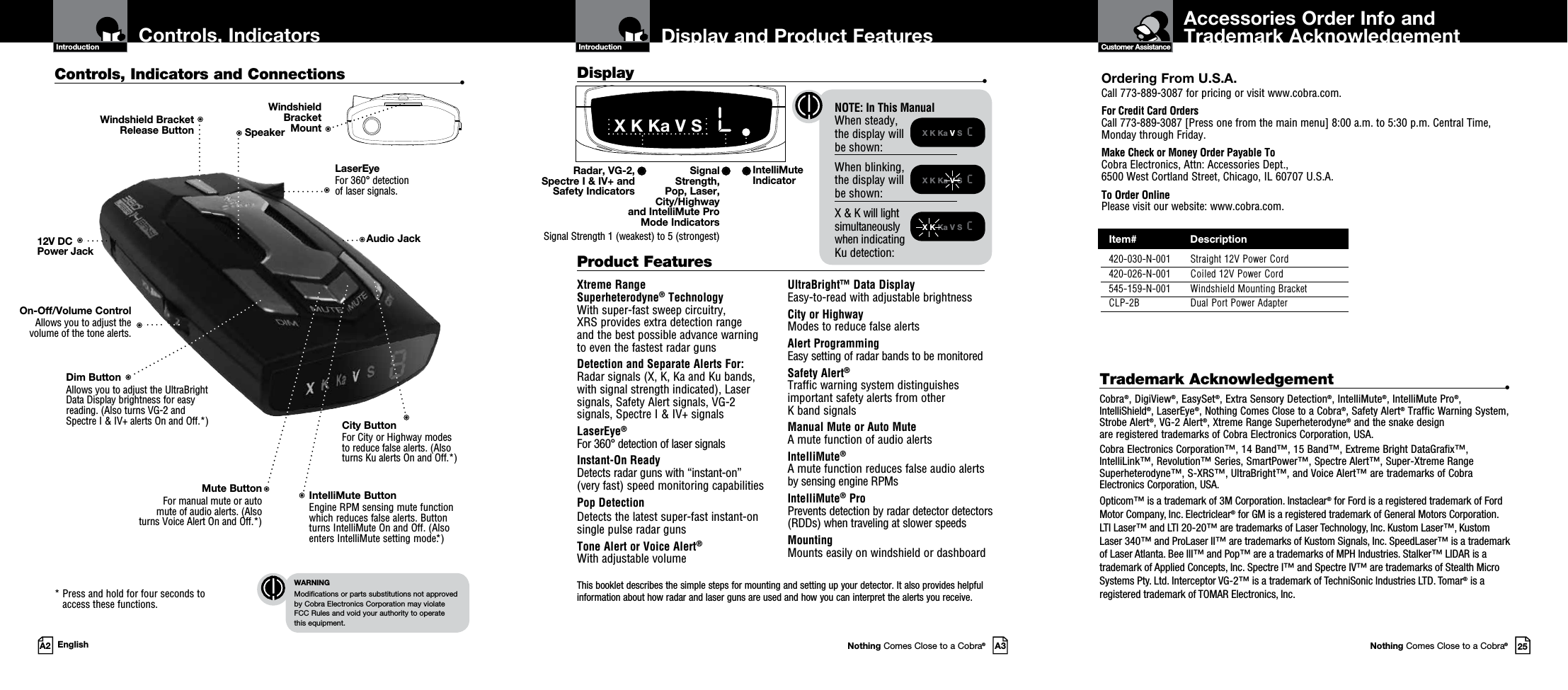 This booklet describes the simple steps for mounting and setting up your detector. It also provides helpful information about how radar and laser guns are used and how you can interpret the alerts you receive.Accessories Order Info andTrademark AcknowledgementNothing Comes Close to a Cobra®25Customer AssistanceDisplay and Product FeaturesIntroductionNothing Comes Close to a Cobra®A3Display   •X K Ka V S  cX K Ka V S  cX K Ka V S  cControls, Indicators  and ConnectionsIntroductionA2 EnglishControls, Indicators and Connections  •12V DC Power JackOn-Off/Volume ControlAllows you to adjust the volume of the tone alerts.Dim Button Allows you to adjust the UltraBright Data Display brightness for easy reading. (Also turns VG-2 and Spectre I &amp; IV+ alerts On and Off.*)LaserEye For 360° detection  of laser signals.Windshield Bracket  Release ButtonIntelliMute ButtonEngine RPM sensing mute function which reduces false alerts. Button turns IntelliMute On and Off. (Also enters IntelliMute setting mode.*)Mute ButtonFor manual mute or auto  mute of audio alerts. (Also  turns Voice Alert On and Off.*) *  Press and hold for four seconds to access these functions.WARNINGModifications or parts substitutions not approved  by Cobra Electronics Corporation may violate  FCC Rules and void your authority to operate  this equipment.Speaker NOTE: In This Manual When steady,  the display will  be shown:When blinking, the display will be shown:X &amp; K will light  simultaneously  when indicating  Ku detection:City Button For City or Highway modes to reduce false alerts. (Also turns Ku alerts On and Off.*)Ordering From U.S.A.Call 773-889-3087 for pricing or visit www.cobra.com.For Credit Card Orders  Call 773-889-3087 [Press one from the main menu] 8:00 a.m. to 5:30 p.m. Central Time, Monday through Friday.Make Check or Money Order Payable To  Cobra Electronics, Attn: Accessories Dept.,  6500 West Cortland Street, Chicago, IL 60707 U.S.A.To Order Online Please visit our website: www.cobra.com.Xtreme Range  Superheterodyne® TechnologyWith super-fast sweep circuitry,  XRS provides extra detection range  and the best possible advance warning  to even the fastest radar gunsDetection and Separate Alerts For: Radar signals (X, K, Ka and Ku bands,  with signal strength indicated), Laser signals, Safety Alert signals, VG-2  signals, Spectre I &amp; IV+ signalsLaserEye®   For 360° detection of laser signalsInstant-On Ready Detects radar guns with “instant-on”  (very fast) speed monitoring capabilitiesPop DetectionDetects the latest super-fast instant-on single pulse radar gunsTone Alert or Voice Alert®With adjustable volumeUltraBright™ Data Display Easy-to-read with adjustable brightnessCity or Highway Modes to reduce false alertsAlert ProgrammingEasy setting of radar bands to be monitoredSafety Alert® Traffic warning system distinguishes important safety alerts from other  K band signalsManual Mute or Auto Mute A mute function of audio alertsIntelliMute® A mute function reduces false audio alerts by sensing engine RPMsIntelliMute® ProPrevents detection by radar detector detectors (RDDs) when traveling at slower speedsMounting Mounts easily on windshield or dashboardProduct Features IntelliMute Indicator Radar, VG-2, Spectre I &amp; IV+ and  Safety IndicatorsX K Ka V S   LSignal  Strength,  Pop, Laser,  City/Highway  and IntelliMute Pro  Mode IndicatorsSignal Strength 1 (weakest) to 5 (strongest)Trademark Acknowledgement  •Cobra®, DigiView®, EasySet®, Extra Sensory Detection®, IntelliMute®, IntelliMute Pro®, IntelliShield®, LaserEye®, Nothing Comes Close to a Cobra®, Safety Alert® Traffic Warning System, Strobe Alert®, VG-2 Alert®, Xtreme Range Superheterodyne® and the snake design  are registered trademarks of Cobra Electronics Corporation, USA.Cobra Electronics Corporation™, 14 Band™, 15 Band™, Extreme Bright DataGrafix™, IntelliLink™, Revolution™ Series, SmartPower™, Spectre Alert™, Super-Xtreme Range Superheterodyne™, S-XRS™, UltraBright™, and Voice Alert™ are trademarks of Cobra Electronics Corporation, USA.Opticom™ is a trademark of 3M Corporation. Instaclear® for Ford is a registered trademark of Ford Motor Company, Inc. Electriclear® for GM is a registered trademark of General Motors Corporation. LTI Laser™ and LTI 20-20™ are trademarks of Laser Technology, Inc. Kustom Laser™, Kustom Laser 340™ and ProLaser II™ are trademarks of Kustom Signals, Inc. SpeedLaser™ is a trademark of Laser Atlanta. Bee III™ and Pop™ are a trademarks of MPH Industries. Stalker™ LIDAR is a trademark of Applied Concepts, Inc. Spectre I™ and Spectre IV™ are trademarks of Stealth Micro Systems Pty. Ltd. Interceptor VG-2™ is a trademark of TechniSonic Industries LTD. Tomar® is a registered trademark of TOMAR Electronics, Inc.Windshield  Bracket  MountAudio Jack  Item#                 Description  420-030-N-001  Straight 12V Power Cord  420-026-N-001  Coiled 12V Power Cord  545-159-N-001  Windshield Mounting Bracket  CLP-2B  Dual Port Power Adapter