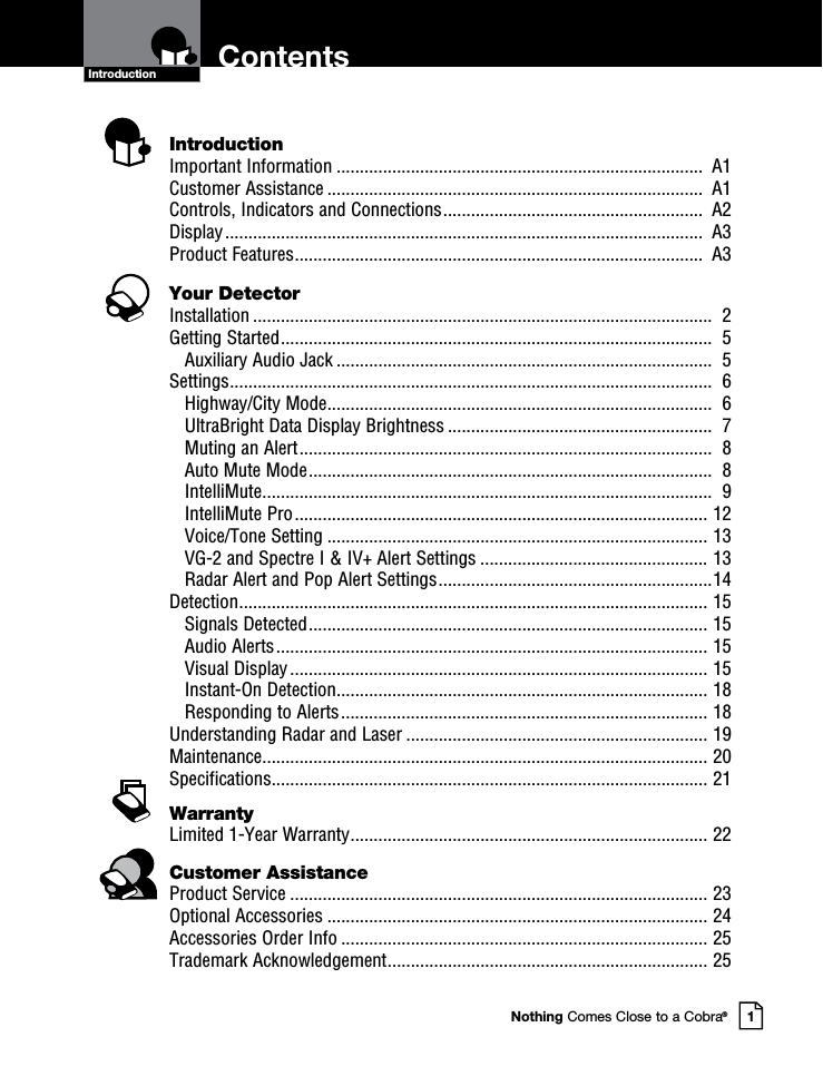 Nothing Comes Close to a Cobra®1ContentsIntroductionIntroductionImportant Information ...............................................................................  A1Customer Assistance .................................................................................  A1Controls, Indicators and Connections ........................................................  A2Display .......................................................................................................  A3Product Features ........................................................................................  A3Your DetectorInstallation ...................................................................................................  2Getting Started .............................................................................................  5    Auxiliary Audio Jack .................................................................................  5Settings ........................................................................................................  6    Highway/City Mode ...................................................................................  6 UltraBright Data Display Brightness .........................................................  7 Muting an Alert .........................................................................................  8 Auto Mute Mode .......................................................................................  8 IntelliMute .................................................................................................  9 IntelliMute Pro ......................................................................................... 12 Voice/Tone Setting .................................................................................. 13 VG-2 and Spectre I &amp; IV+ Alert Settings ................................................. 13 Radar Alert and Pop Alert Settings ...........................................................14Detection ..................................................................................................... 15    Signals Detected ...................................................................................... 15 Audio Alerts ............................................................................................. 15 Visual Display .......................................................................................... 15 Instant-On Detection ................................................................................ 18 Responding to Alerts ............................................................................... 18Understanding Radar and Laser ................................................................. 19Maintenance ................................................................................................ 20Specifications .............................................................................................. 21WarrantyLimited 1-Year Warranty ............................................................................. 22Customer AssistanceProduct Service .......................................................................................... 23Optional Accessories .................................................................................. 24Accessories Order Info ............................................................................... 25Trademark Acknowledgement ..................................................................... 25