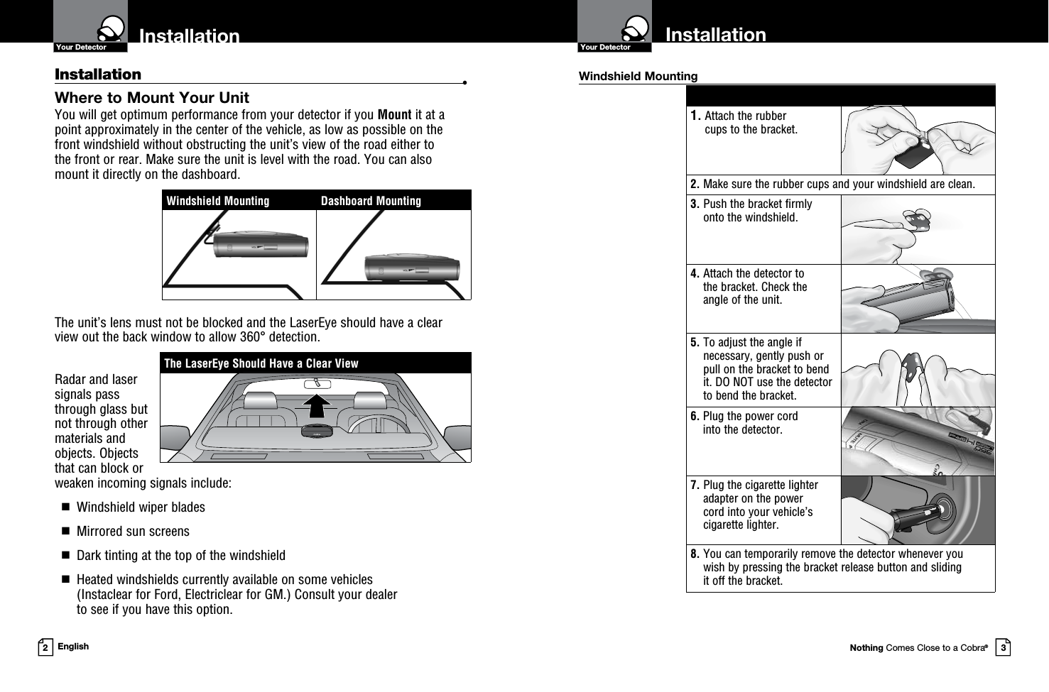 Nothing Comes Close to a Cobra®Your Detector3InstallationYour Detector2EnglishInstallation  •Where to Mount Your Unit You will get optimum performance from your detector if you Mount it at a point approximately in the center of the vehicle, as low as possible on the front windshield without obstructing the unit’s view of the road either to  the front or rear. Make sure the unit is level with the road. You can also  mount it directly on the dashboard. The unit’s lens must not be blocked and the LaserEye should have a clear view out the back window to allow 360° detection.Radar and laser signals pass through glass but not through other materials and objects. Objects that can block or weaken incoming signals include:   g  Windshield wiper blades  g  Mirrored sun screens  g  Dark tinting at the top of the windshield  g   Heated windshields currently available on some vehicles  (Instaclear for Ford, Electriclear for GM.) Consult your dealer  to see if you have this option. 1.  Attach the rubber  cups to the bracket.2.  Make sure the rubber cups and your windshield are clean.3.  Push the bracket firmly onto the windshield.4.  Attach the detector to  the bracket. Check the  angle of the unit.5.  To adjust the angle if necessary, gently push or pull on the bracket to bend it. DO NOT use the detector to bend the bracket.6.  Plug the power cord  into the detector.7.  Plug the cigarette lighter adapter on the power  cord into your vehicle’s cigarette lighter.8.  You can temporarily remove the detector whenever you  wish by pressing the bracket release button and sliding  it off the bracket.Windshield MountingThe LaserEye Should Have a Clear ViewWindshield Mounting Dashboard MountingInstallation