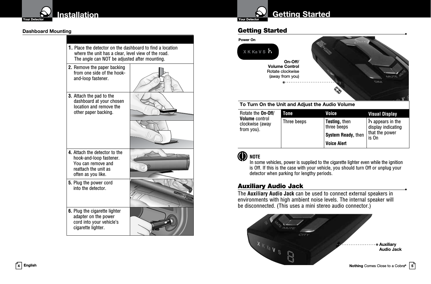 Getting Started  •Getting StartedYour DetectorNothing Comes Close to a Cobra®InstallationYour Detector4English 1.  Place the detector on the dashboard to find a location  where the unit has a clear, level view of the road.  The angle can NOT be adjusted after mounting.2.   Remove the paper backing from one side of the hook-and-loop fastener.3.  Attach the pad to the dashboard at your chosen location and remove the  other paper backing.4.  Attach the detector to the hook-and-loop fastener.  You can remove and reattach the unit as  often as you like.5.  Plug the power cord  into the detector.6.  Plug the cigarette lighter adapter on the power  cord into your vehicle’s cigarette lighter.Dashboard MountingPower OnX K Ka V S  hTo Turn On the Unit and Adjust the Audio VolumeRotate the On-Off/ Volume control  clockwise (away  from you).Tone Voice Visual DisplayThree beeps Testing, then  three beeps System Ready, thenVoice Alerth appears in the display indicating that the power  is OnOn-Off/Volume Control Rotate clockwise  (away from you) NOTE In some vehicles, power is supplied to the cigarette lighter even while the ignition  is Off. If this is the case with your vehicle, you should turn Off or unplug your detector when parking for lengthy periods.Auxiliary Audio Jack  •The Auxiliary Audio Jack can be used to connect external speakers in environments with high ambient noise levels. The internal speaker will  be disconnected. (This uses a mini stereo audio connector.)AuxiliaryAudio Jack 5