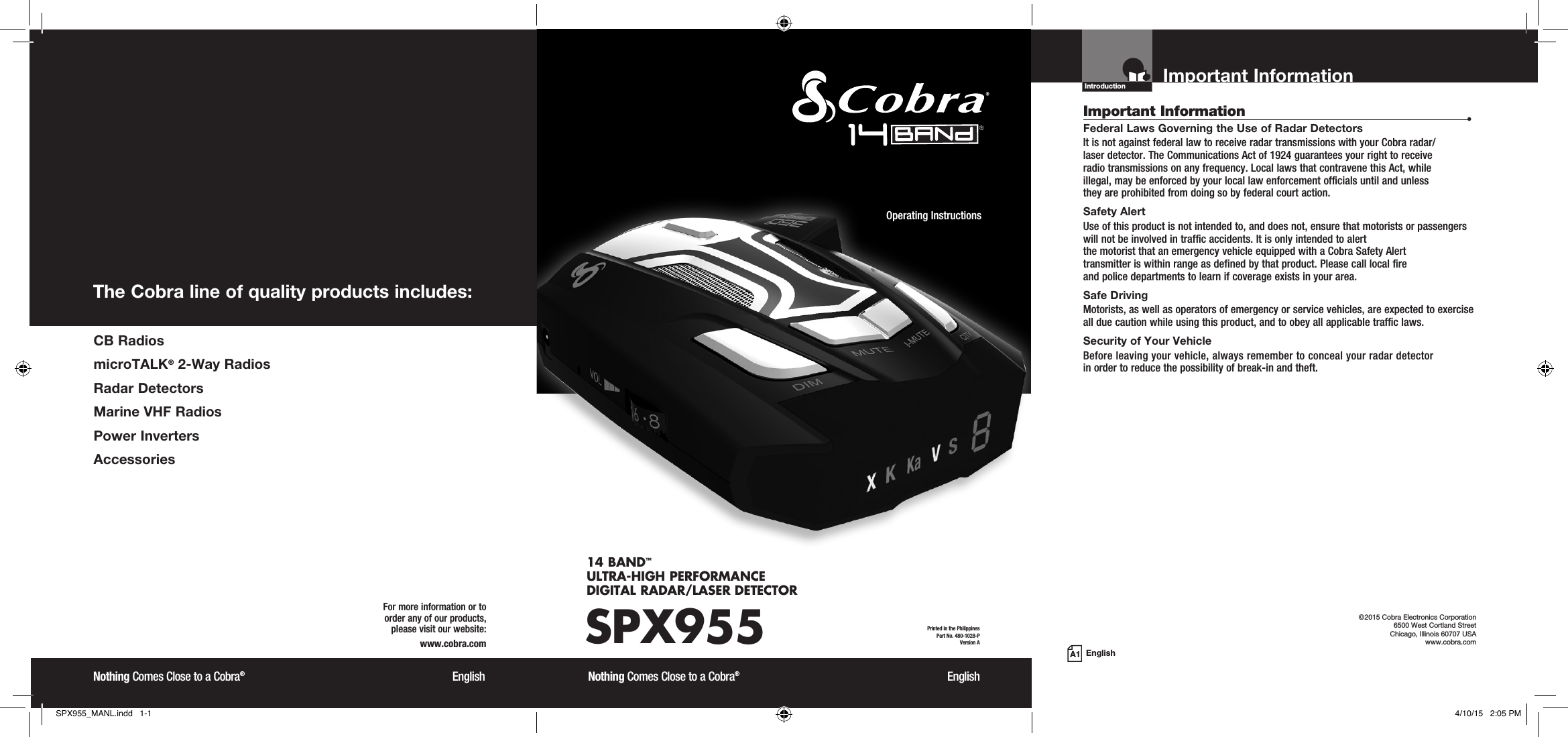 Important InformationIntroductionEnglishImportant Information  •Federal Laws Governing the Use of Radar Detectors It is not against federal law to receive radar transmissions with your Cobra radar/ laser detector. The Communications Act of 1924 guarantees your right to receive  radio transmissions on any frequency. Local laws that contravene this Act, while  illegal, may be enforced by your local law enforcement officials until and unless  they are prohibited from doing so by federal court action.Safety AlertUse of this product is not intended to, and does not, ensure that motorists or passengers will not be involved in traffic accidents. It is only intended to alert  the motorist that an emergency vehicle equipped with a Cobra Safety Alert  transmitter is within range as defined by that product. Please call local fire  and police departments to learn if coverage exists in your area.Safe Driving Motorists, as well as operators of emergency or service vehicles, are expected to exercise all due caution while using this product, and to obey all applicable traffic laws.Security of Your Vehicle Before leaving your vehicle, always remember to conceal your radar detector  in order to reduce the possibility of break-in and theft. ©2015 Cobra Electronics Corporation 6500 West Cortland Street Chicago, Illinois 60707 USAwww.cobra.comSPX95514 BAND™  ULTRA-HIGH PERFORMANCE  DIGITAL RADAR/LASER DETECTORNothing Comes Close to a Cobra®  EnglishOperating Instructions Printed in the Philippines  Part No. 480-1028-PVersion ANothing Comes Close to a Cobra®  EnglishFor more information or to  order any of our products,  please visit our website:www.cobra.comThe Cobra line of quality products includes:A1 CB  RadiosmicroTALK® 2-Way RadiosRadar DetectorsMarine VHF RadiosPower InvertersAccessoriesSPX955_MANL.indd   1-1 4/10/15   2:05 PM