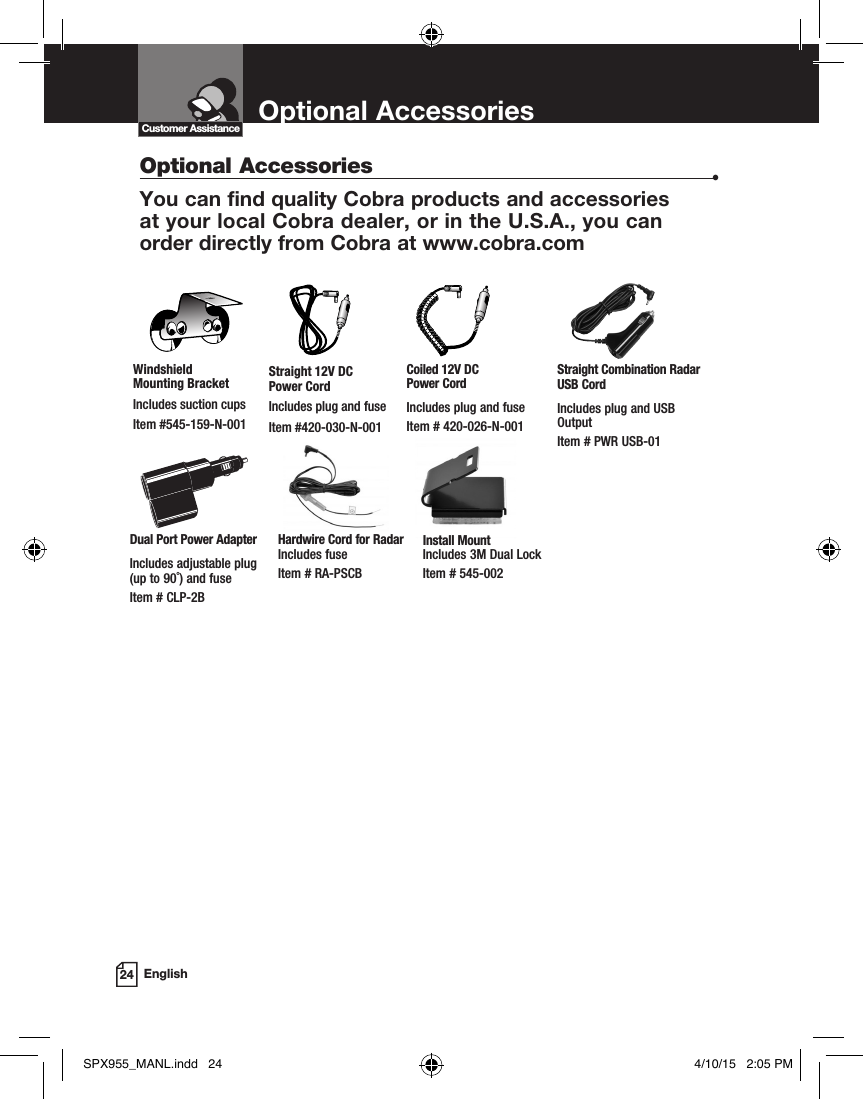 Optional Accessories24 EnglishOptional Accessories  •You can find quality Cobra products and accessories  at your local Cobra dealer, or in the U.S.A., you can  order directly from Cobra at www.cobra.com Customer AssistanceStraight 12V DC  Power CordIncludes plug and fuseItem #420-030-N-001Windshield  Mounting BracketIncludes suction cupsItem #545-159-N-001Coiled 12V DC  Power CordIncludes plug and fuseItem # 420-026-N-001Dual Port Power AdapterIncludes adjustable plug  (up to 90˚) and fuse  Item # CLP-2BStraight Combination Radar USB CordIncludes plug and USB OutputItem # PWR USB-01Hardwire Cord for Radar Includes fuse  Item # RA-PSCBInstall Mount Includes 3M Dual Lock Item # 545-002SPX955_MANL.indd   24 4/10/15   2:05 PM