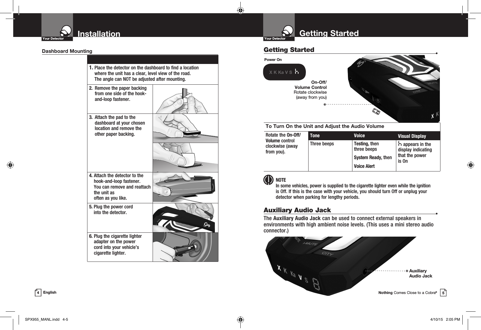 Getting Started  •Getting StartedYour DetectorNothing Comes Close to a Cobra®InstallationYour Detector4English 1.  Place the detector on the dashboard to find a location  where the unit has a clear, level view of the road.  The angle can NOT be adjusted after mounting.2.   Remove the paper backing from one side of the hook-and-loop fastener.3.   Attach the pad to the dashboard at your chosen location and remove the  other paper backing.4.  Attach the detector to the hook-and-loop fastener.  You can remove and reattach the unit as  often as you like.5.  Plug the power cord  into the detector.6.  Plug the cigarette lighter adapter on the power  cord into your vehicle’s cigarette lighter.Dashboard MountingPower OnX K Ka V S  hTo Turn On the Unit and Adjust the Audio VolumeRotate the On-Off/ Volume control  clockwise (away  from you).Tone Voice Visual DisplayThree beeps Testing, then  three beeps System Ready, thenVoice Alerth appears in the display indicating that the power  is OnOn-Off/Volume Control Rotate clockwise  (away from you) NOTE In some vehicles, power is supplied to the cigarette lighter even while the ignition  is Off. If this is the case with your vehicle, you should turn Off or unplug your detector when parking for lengthy periods.Auxiliary Audio Jack  •The Auxiliary Audio Jack can be used to connect external speakers in environments with high ambient noise levels. (This uses a mini stereo audio connector.)AuxiliaryAudio Jack 5SPX955_MANL.indd   4-5 4/10/15   2:05 PM