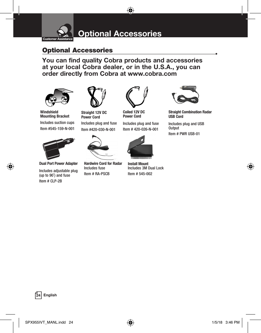 Optional Accessories24 EnglishOptional Accessories  •You can find quality Cobra products and accessories  at your local Cobra dealer, or in the U.S.A., you can  order directly from Cobra at www.cobra.com Customer AssistanceStraight 12V DC  Power CordIncludes plug and fuseItem #420-030-N-001Windshield  Mounting BracketIncludes suction cupsItem #545-159-N-001Coiled 12V DC  Power CordIncludes plug and fuseItem # 420-026-N-001Dual Port Power AdapterIncludes adjustable plug  (up to 90˚) and fuse  Item # CLP-2BStraight Combination Radar USB CordIncludes plug and USB OutputItem # PWR USB-01Hardwire Cord for Radar Includes fuse  Item # RA-PSCBInstall Mount Includes 3M Dual Lock Item # 545-002SPX955IVT_MANL.indd   24 1/5/18   3:46 PM