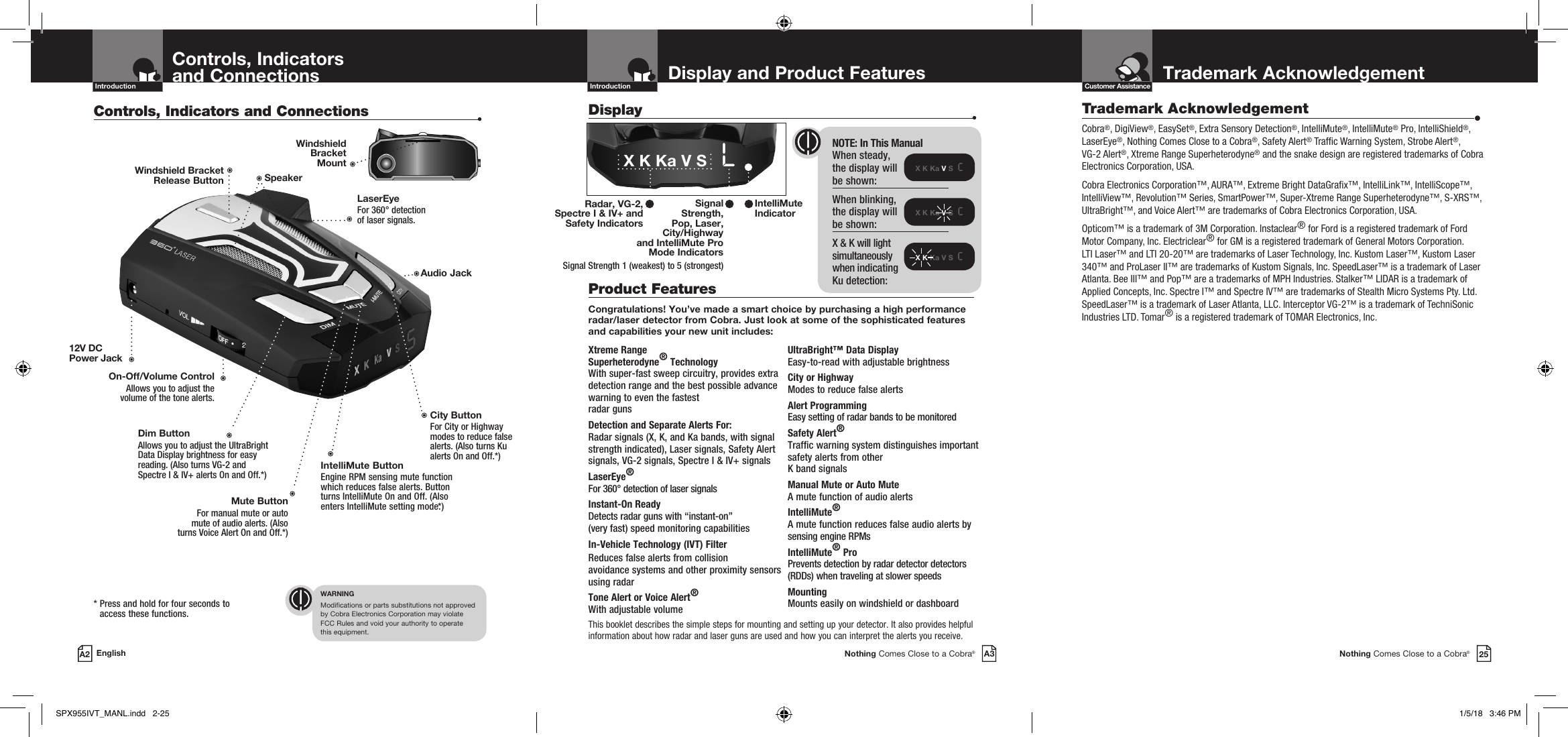 This booklet describes the simple steps for mounting and setting up your detector. It also provides helpful information about how radar and laser guns are used and how you can interpret the alerts you receive.Trademark AcknowledgementNothing Comes Close to a Cobra®25Customer AssistanceDisplay and Product FeaturesIntroductionNothing Comes Close to a Cobra®A3Display   •X K Ka V S  cX K Ka V S  cX K Ka V S  cControls, Indicators  and ConnectionsIntroductionA2 EnglishControls, Indicators and Connections  •On-Off/Volume ControlAllows you to adjust the volume of the tone alerts.Dim Button Allows you to adjust the UltraBright Data Display brightness for easy reading. (Also turns VG-2 and Spectre I &amp; IV+ alerts On and Off.*)LaserEye For 360° detection  of laser signals.Windshield Bracket  Release ButtonIntelliMute ButtonEngine RPM sensing mute function which reduces false alerts. Button turns IntelliMute On and Off. (Also enters IntelliMute setting mode.*)Mute ButtonFor manual mute or auto  mute of audio alerts. (Also  turns Voice Alert On and Off.*) *  Press and hold for four seconds to access these functions.WARNINGModifications or parts substitutions not approved  by Cobra Electronics Corporation may violate  FCC Rules and void your authority to operate  this equipment.Speaker NOTE: In This Manual When steady,  the display will  be shown:When blinking, the display will be shown:X &amp; K will light  simultaneously  when indicating  Ku detection:City Button For City or Highway modes to reduce false alerts. (Also turns Ku alerts On and Off.*)Xtreme Range  Superheterodyne® TechnologyWith super-fast sweep circuitry, provides extra detection range and the best possible advance warning to even the fastest  radar gunsDetection and Separate Alerts For: Radar signals (X, K, and Ka bands, with signal strength indicated), Laser signals, Safety Alert signals, VG-2 signals, Spectre I &amp; IV+ signalsLaserEye®   For 360° detection of laser signalsInstant-On Ready Detects radar guns with “instant-on”  (very fast) speed monitoring capabilitiesIn-Vehicle Technology (IVT) FilterReduces false alerts from collision  avoidance systems and other proximity sensors using radarTone Alert or Voice Alert®With adjustable volumeUltraBright™ Data Display Easy-to-read with adjustable brightnessCity or Highway Modes to reduce false alertsAlert ProgrammingEasy setting of radar bands to be monitoredSafety Alert® Traffic warning system distinguishes important safety alerts from other  K band signalsManual Mute or Auto Mute A mute function of audio alertsIntelliMute® A mute function reduces false audio alerts by sensing engine RPMsIntelliMute® ProPrevents detection by radar detector detectors (RDDs) when traveling at slower speedsMounting Mounts easily on windshield or dashboardProduct Features Congratulations! You’ve made a smart choice by purchasing a high performance radar/laser detector from Cobra. Just look at some of the sophisticated features and capabilities your new unit includes:IntelliMute Indicator Radar, VG-2, Spectre I &amp; IV+ and  Safety IndicatorsX K Ka V S   LSignal  Strength,  Pop, Laser,  City/Highway  and IntelliMute Pro  Mode IndicatorsSignal Strength 1 (weakest) to 5 (strongest)Windshield  Bracket  Mount12V DC Power JackAudio JackTrademark Acknowledgement  •Cobra®, DigiView®, EasySet®, Extra Sensory Detection®, IntelliMute®, IntelliMute® Pro, IntelliShield®, LaserEye®, Nothing Comes Close to a Cobra®, Safety Alert® Trafc Warning System, Strobe Alert®,  VG-2 Alert®, Xtreme Range Superheterodyne® and the snake design are registered trademarks of Cobra Electronics Corporation, USA.Cobra Electronics Corporation™, AURA™, Extreme Bright DataGrax™, IntelliLink™, IntelliScope™, IntelliView™, Revolution™ Series, SmartPower™, Super-Xtreme Range Superheterodyne™, S-XRS™, UltraBright™, and Voice Alert™ are trademarks of Cobra Electronics Corporation, USA.Opticom™ is a trademark of 3M Corporation. Instaclear® for Ford is a registered trademark of Ford Motor Company, Inc. Electriclear® for GM is a registered trademark of General Motors Corporation. LTI Laser™ and LTI 20-20™ are trademarks of Laser Technology, Inc. Kustom Laser™, Kustom Laser 340™ and ProLaser II™ are trademarks of Kustom Signals, Inc. SpeedLaser™ is a trademark of Laser Atlanta. Bee III™ and Pop™ are a trademarks of MPH Industries. Stalker™ LIDAR is a trademark of Applied Concepts, Inc. Spectre I™ and Spectre IV™ are trademarks of Stealth Micro Systems Pty. Ltd. SpeedLaser™ is a trademark of Laser Atlanta, LLC. Interceptor VG-2™ is a trademark of TechniSonic Industries LTD. Tomar® is a registered trademark of TOMAR Electronics, Inc.SPX955IVT_MANL.indd   2-25 1/5/18   3:46 PM