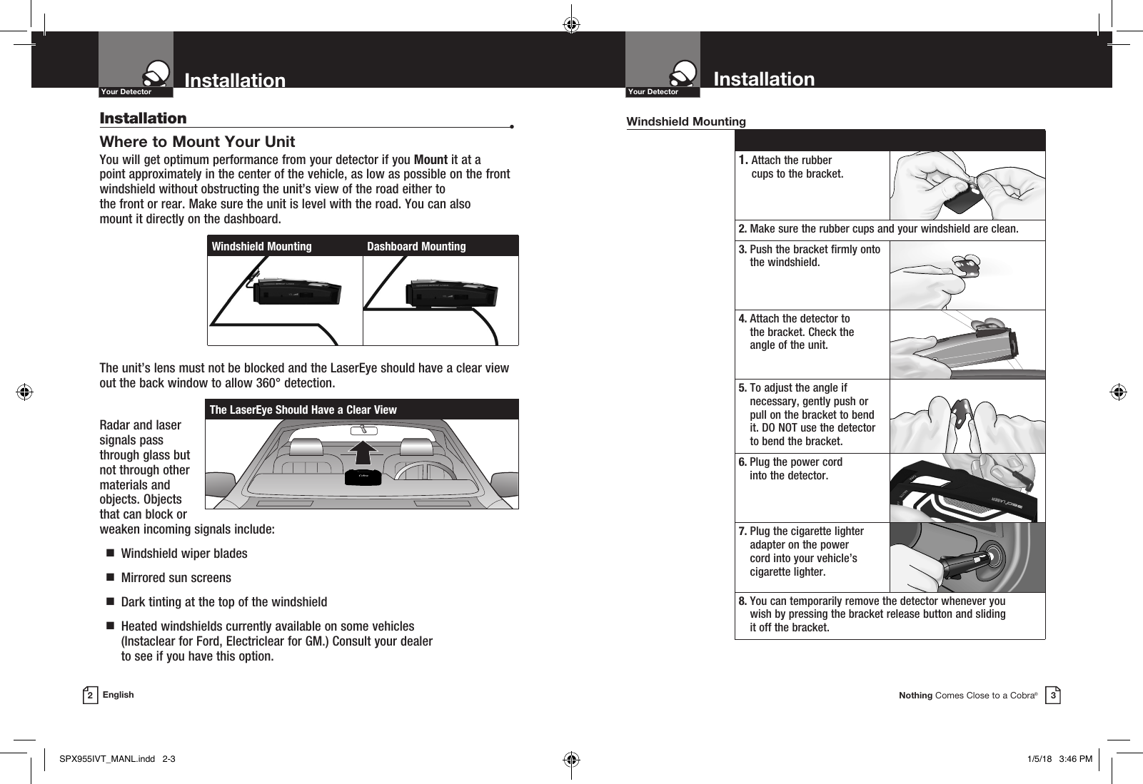 Nothing Comes Close to a Cobra®Your Detector3InstallationYour DetectorEnglishInstallation  •Where to Mount Your Unit You will get optimum performance from your detector if you Mount it at a point approximately in the center of the vehicle, as low as possible on the front windshield without obstructing the unit’s view of the road either to  the front or rear. Make sure the unit is level with the road. You can also  mount it directly on the dashboard. The unit’s lens must not be blocked and the LaserEye should have a clear view out the back window to allow 360° detection.Radar and laser signals pass through glass but not through other materials and objects. Objects that can block or weaken incoming signals include:   g  Windshield wiper blades  g  Mirrored sun screens  g  Dark tinting at the top of the windshield  g   Heated windshields currently available on some vehicles  (Instaclear for Ford, Electriclear for GM.) Consult your dealer  to see if you have this option. 1.  Attach the rubber  cups to the bracket.2.  Make sure the rubber cups and your windshield are clean.3.  Push the bracket firmly onto the windshield.4.  Attach the detector to  the bracket. Check the  angle of the unit.5.  To adjust the angle if necessary, gently push or pull on the bracket to bend it. DO NOT use the detector to bend the bracket.6.  Plug the power cord  into the detector.7.  Plug the cigarette lighter adapter on the power  cord into your vehicle’s cigarette lighter.8.  You can temporarily remove the detector whenever you  wish by pressing the bracket release button and sliding  it off the bracket.Windshield MountingThe LaserEye Should Have a Clear ViewWindshield Mounting Dashboard MountingInstallation2SPX955IVT_MANL.indd   2-3 1/5/18   3:46 PM