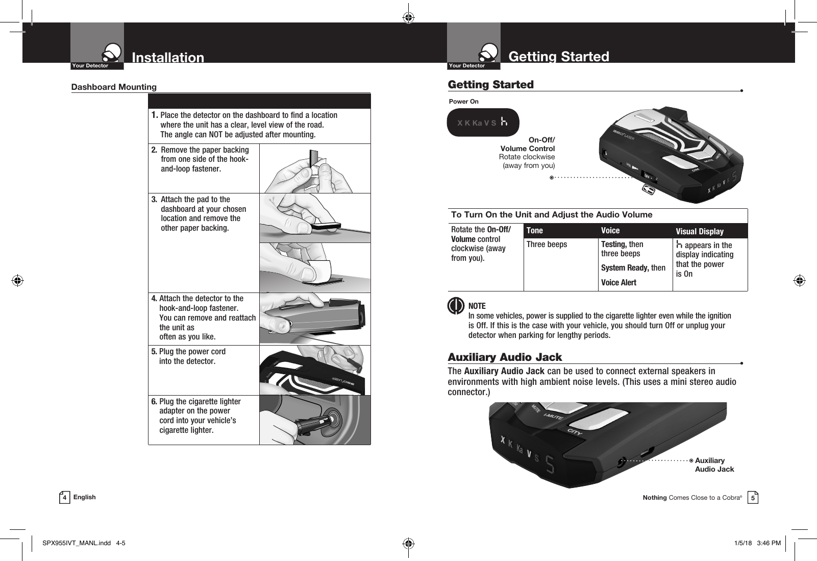 Getting Started  •Getting StartedYour DetectorNothing Comes Close to a Cobra®InstallationYour Detector4English 1.  Place the detector on the dashboard to find a location  where the unit has a clear, level view of the road.  The angle can NOT be adjusted after mounting.2.   Remove the paper backing from one side of the hook-and-loop fastener.3.   Attach the pad to the dashboard at your chosen location and remove the  other paper backing.4.  Attach the detector to the hook-and-loop fastener.  You can remove and reattach the unit as  often as you like.5.  Plug the power cord  into the detector.6.  Plug the cigarette lighter adapter on the power  cord into your vehicle’s cigarette lighter.Dashboard MountingPower OnX K Ka V S  hTo Turn On the Unit and Adjust the Audio VolumeRotate the On-Off/ Volume control  clockwise (away  from you).Tone Voice Visual DisplayThree beeps Testing, then  three beeps System Ready, thenVoice Alerth appears in the display indicating that the power  is OnOn-Off/Volume Control Rotate clockwise  (away from you) NOTE In some vehicles, power is supplied to the cigarette lighter even while the ignition  is Off. If this is the case with your vehicle, you should turn Off or unplug your detector when parking for lengthy periods.Auxiliary Audio Jack  •The Auxiliary Audio Jack can be used to connect external speakers in environments with high ambient noise levels. (This uses a mini stereo audio connector.)AuxiliaryAudio Jack 5SPX955IVT_MANL.indd   4-5 1/5/18   3:46 PM