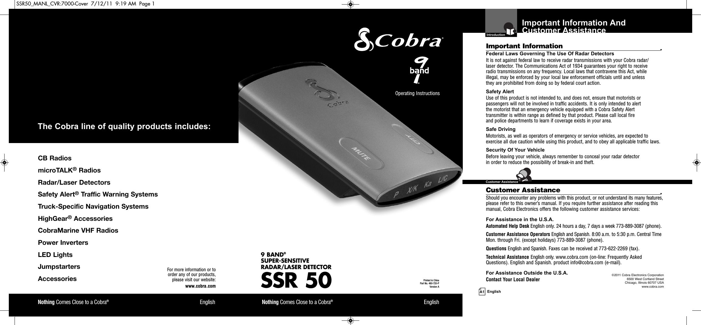 Important Information And Customer Assistance  IntroductionA1 EnglishImportant Information •Federal Laws Governing The Use Of Radar Detectors It is not against federal law to receive radar transmissions with your Cobra radar/laser detector. The Communications Act of 1934 guarantees your right to receive radio transmissions on any frequency. Local laws that contravene this Act, while illegal, may be enforced by your local law enforcement officials until and unless they are prohibited from doing so by federal court action.Safety AlertUse of this product is not intended to, and does not, ensure that motorists orpassengers will not be involved in traffic accidents. It is only intended to alert the motorist that an emergency vehicle equipped with a Cobra Safety Alert transmitter is within range as defined by that product. Please call local fire and police departments to learn if coverage exists in your area.Safe Driving Motorists, as well as operators of emergency or service vehicles, are expected toexercise all due caution while using this product, and to obey all applicable traffic laws.Security Of Your Vehicle Before leaving your vehicle, always remember to conceal your radar detector in order to reduce the possibility of break-in and theft.Customer Assistance •Should you encounter any problems with this product, or not understand its many features,please refer to this owner’s manual. If you require further assistance after reading thismanual, Cobra Electronics offers the following customer assistance services:For Assistance in the U.S.A. Automated Help Desk English only. 24 hours a day, 7 days a week 773-889-3087 (phone).Customer Assistance Operators English and Spanish. 8:00 a.m. to 5:30 p.m. Central TimeMon. through Fri. (except holidays) 773-889-3087 (phone).Questions English and Spanish. Faxes can be received at 773-622-2269 (fax).Technical Assistance English only. www.cobra.com (on-line: Frequently AskedQuestions). English and Spanish. product info@cobra.com (e-mail).For Assistance Outside the U.S.A. Contact Your Local DealerSSR 509 BAND®SUPER-SENSITIVE RADAR/LASER DETECTORNothing Comes Close to a Cobra®EnglishNothing Comes Close to a Cobra®EnglishOperating Instructions Printed in China Part No. 480-720-PVersion AFor more information or to order any of our products, please visit our website:www.cobra.com©2011 Cobra Electronics Corporation6500 West Cortland StreetChicago, Illinois 60707 USAwww.cobra.comCBRadiosmicroTALK®RadiosRadar/LaserDetectorsSafetyAlert®TrafficWarningSystemsTruck-SpecificNavigationSystemsHighGear®AccessoriesCobraMarineVHFRadiosPowerInvertersLEDLightsJumpstartersAccessoriesThe Cobra line of quality products includes:  Customer AssistanceSSR50_MANL_CVR:7000-Cover  7/12/11  9:19 AM  Page 1