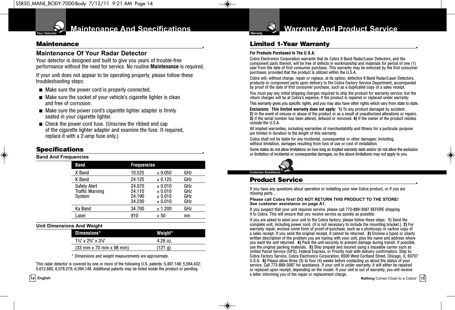 Warranty And Product ServiceNothing Comes Close to a Cobra®15Maintenance And Specifications14 EnglishMaintenance •Maintenance Of Your Radar DetectorYour detector is designed and built to give you years of trouble-freeperformance without the need for service. No routine Maintenance is required.If your unit does not appear to be operating properly, please follow thesetroubleshooting steps:■Make sure the power cord is properly connected.■Make sure the socket of your vehicle’s cigarette lighter is clean and free of corrosion.■Make sure the power cord’s cigarette lighter adapter is firmly seated in your cigarette lighter.■Check the power cord fuse. (Unscrew the ribbed end cap of the cigarette lighter adapter and examine the fuse. If required, replace it with a 2-amp fuse only.)Specifications •Band And FrequenciesBand FrequenciesX Band 10.525 ± 0.050 GHzK Band 24.125 ± 0.125 GHzSafety Alert 24.070 ± 0.010 GHzTraffic Warning 24.110 ± 0.010 GHzSystem 24.190 ± 0.010 GHz24.230 ± 0.010 GHzKa Band 34.700 ± 1.200 GHzLaser 910 ± 50 nmUnit Dimensions And WeightDimensions* Weight*11⁄4&quot; x 23⁄4&quot; x 37⁄8&quot; 4.26 oz.(33 mm x 70 mm x 98 mm) (121 g)* Dimensions and weight measurements are approximate.This radar detector is covered by one or more of the following U.S. patents: 5,497,148; 5,594,432;5,612,685; 6,078,279; 6,094,148. Additional patents may be listed inside the product or pending. Limited 1-Year Warranty •For Products Purchased In The U.S.A.Cobra Electronics Corporation warrants that its Cobra 9 Band Radar/Laser Detectors, and the com po nent parts thereof, will be free of defects in workmanship and materials for period of one (1)year from the date of first consumer purchase. This war ran ty may be enforced by the first consumerpur chas er, pro vid ed that the product is utilized within the U.S.A.Cobra will, without charge, repair or replace, at its option, de fec tive 9 Band Radar/Laser Detectors,products or com po nent parts upon de liv ery to the Cobra Factory Service Department, ac com pa niedby proof of the date of first consumer pur chase, such as a du pli cat ed copy of a sales receipt.You must pay any initial shipping charges required to ship the product for warranty service, but thereturn charges will be at Cobra’s expense, if the product is repaired or replaced under warranty.This warranty gives you specific rights, and you may also have other rights which vary from state to state.Exclusions:  This limited warranty does not apply:  1) To any product dam aged by accident.  2) In the event of misuse or abuse of the product or as a result of un au tho rized alterations or repairs.3) If the serial number has been altered, defaced or re moved. 4) If the owner of the product residesoutside the U.S.A. All implied warranties, including war ran ties of mer chant abil i ty and fitness for a par tic u lar purposeare limited in duration to the length of this warranty.Cobra shall not be liable for any incidental, con se quen tial or oth er dam ag es; including, without lim i ta tion, damages re sult ing from loss of use or cost of in stal la tion.Some states do not allow limitations on how long an implied warranty lasts and/or do not allow the ex clu sionor limitation of incidental or con se quen tial dam ag es, so the above lim itations may not apply to you.Product Service •If you have any questions about operation or installing your new Cobra product, or if you aremissing parts…Please call Cobra first! DO NOT RETURN THIS PRODUCT TO THE STORE! See customer assistance on page A1.If you suspect that your unit requires service, please call 773-889-3087 BEFORE shipping it to Cobra. This will ensure that you receive service as quickly as possible.If you are asked to send your unit to the Cobra factory, please follow these steps:  1) Send thecomplete unit, including power cord. (It is not necessary to include the mounting bracket.)  2) Forwarranty repair, enclose some form of proof-of-purchase, such as a photocopy or carbon copy of a sales receipt. If you send the original receipt, it cannot be returned.  3) Enclose a typed or clearlywritten description of the problem you are having with your unit, plus the name and address whereyou want the unit returned.  4) Pack the unit securely to prevent damage during transit. If possible,use the original packing materials.  5) Ship prepaid and insured using a traceable carrier such asUnited Parcel Service (UPS), Federal Express, or Priority mail with delivery confirmation. Ship to:Cobra Factory Service, Cobra Electronics Corporation, 6500 West Cortland Street, Chicago, IL 60707U.S.A.  6) Please allow three (3) to four (4) weeks before contacting us about the status of yourservice. Call 773-889-3087 for assistance. If your unit is under warranty, it will either be repaired or replaced upon receipt, depending on the model. If your unit is out of warranty, you will receive a letter informing you of the repair or replacement charge.  Your Detector  Warranty  Customer AssistanceSSR50_MANL_BODY:7000-Body  7/12/11  9:21 AM  Page 14