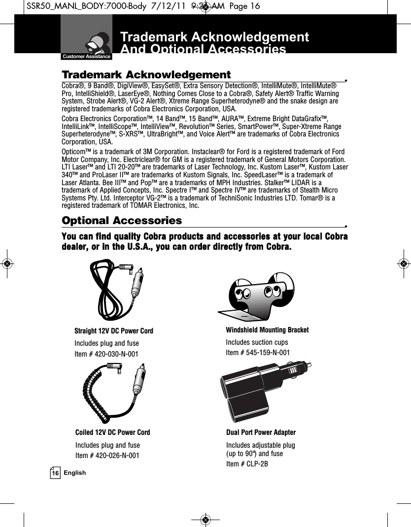 Trademark Acknowledgement And Optional Accessories16 EnglishWindshield Mounting BracketIncludes suction cupsItem # 545-159-N-001Straight 12V DC Power CordIncludes plug and fuseItem # 420-030-N-001Coiled 12V DC Power CordIncludes plug and fuseItem # 420-026-N-001Dual Port Power AdapterIncludes adjustable plug (up to 90°) and fuse  Item # CLP-2B  Customer AssistanceOptional Accessories •You can find quality Cobra products and accessories at your local Cobradealer, or in the U.S.A., you can order directly from Cobra.Trademark Acknowledgement •Cobra®, 9 Band®, DigiView®, EasySet®, Extra Sensory Detection®, IntelliMute®, IntelliMute®Pro, IntelliShield®, LaserEye®, Nothing Comes Close to a Cobra®, Safety Alert® Traffic WarningSystem, Strobe Alert®, VG-2 Alert®, Xtreme Range Superheterodyne® and the snake design areregistered trademarks of Cobra Electronics Corporation, USA.Cobra Electronics Corporation™, 14 Band™, 15 Band™, AURA™, Extreme Bright DataGrafix™,IntelliLink™, IntelliScope™, IntelliView™, Revolution™ Series, SmartPower™, Super-Xtreme RangeSuperheterodyne™, S-XRS™, UltraBright™, and Voice Alert™ are trademarks of Cobra ElectronicsCorporation, USA.Opticom™ is a trademark of 3M Corporation. Instaclear® for Ford is a registered trademark of FordMotor Company, Inc. Electriclear® for GM is a registered trademark of General Motors Corporation.LTI Laser™ and LTI 20-20™ are trademarks of Laser Technology, Inc. Kustom Laser™, Kustom Laser340™ and ProLaser II™ are trademarks of Kustom Signals, Inc. SpeedLaser™ is a trademark ofLaser Atlanta. Bee III™ and Pop™ are a trademarks of MPH Industries. Stalker™ LIDAR is atrademark of Applied Concepts, Inc. Spectre I™ and Spectre IV™ are trademarks of Stealth MicroSystems Pty. Ltd. Interceptor VG-2™ is a trademark of TechniSonic Industries LTD. Tomar® is aregistered trademark of TOMAR Electronics, Inc.SSR50_MANL_BODY:7000-Body  7/12/11  9:21 AM  Page 16