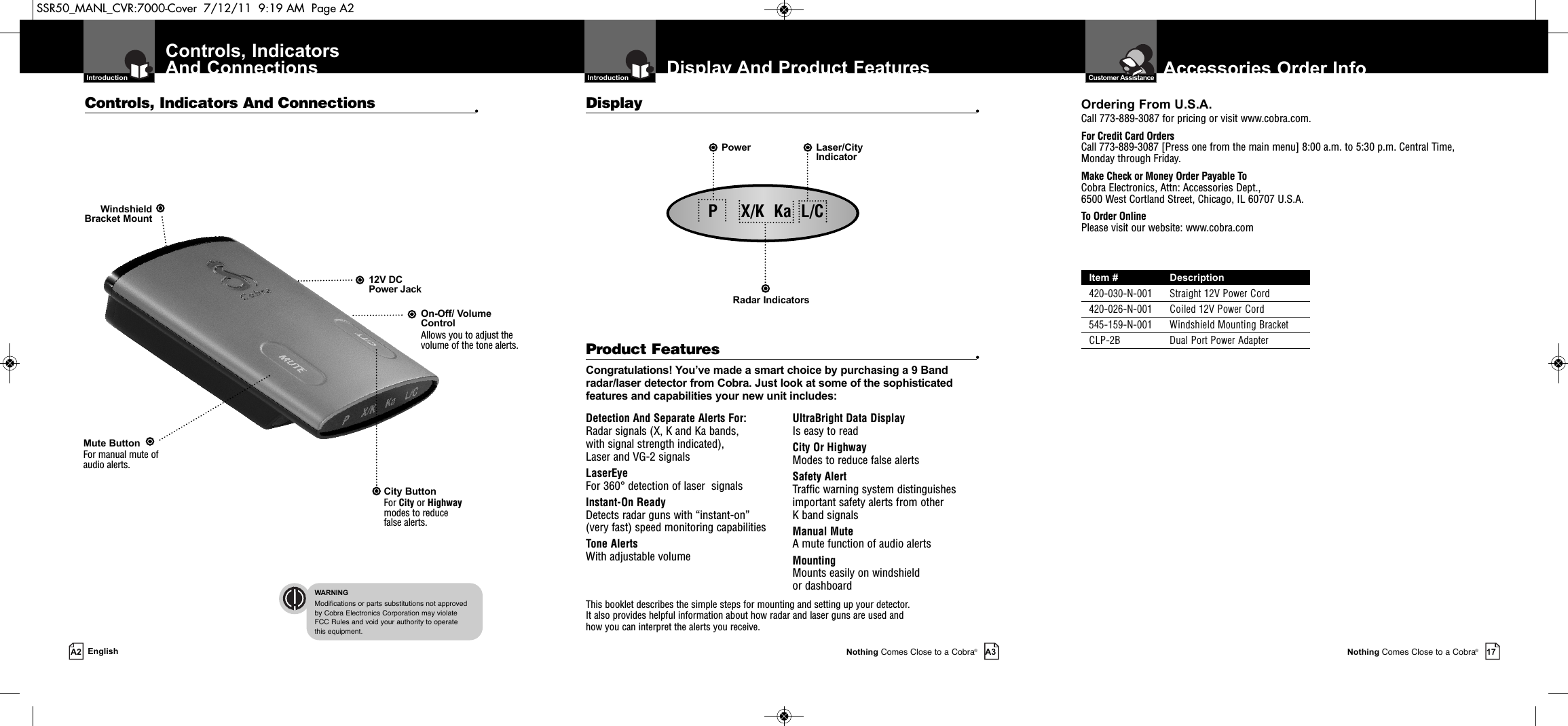 Nothing Comes Close to a Cobra®17Display And Product Features  IntroductionNothing Comes Close to a Cobra®A3Controls, IndicatorsAnd Connections  IntroductionA2 EnglishDetection And Separate Alerts For: Radar signals (X, K and Ka bands, with signal strength indicated), Laser and VG-2 signalsLaserEye   For 360° detection of laser  signalsInstant-On Ready Detects radar guns with “instant-on”(very fast) speed monitoring capabilitiesTone Alerts With adjustable volumeUltraBright Data Display Is easy to readCity Or Highway Modes to reduce false alertsSafety Alert Traffic warning system distinguishesimportant safety alerts from other K band signalsManual Mute  A mute function of audio alertsMounting Mounts easily on windshield or dashboardProduct Features •Congratulations! You’ve made a smart choice by purchasing a 9 Bandradar/laser detector from Cobra. Just look at some of the sophisticatedfeatures and capabilities your new unit includes:Controls, Indicators And Connections •Display •This booklet describes the simple steps for mounting and setting up your detector. It also provides helpful information about how radar and laser guns are used and how you can interpret the alerts you receive.12V DCPower JackOn-Off/ VolumeControlAllows you to adjust thevolume of the tone alerts.City Button For City or Highwaymodes to reducefalse alerts.Mute ButtonFor manual mute of audio alerts. WindshieldBracket MountRadar IndicatorsPower Laser/CityIndicator  WARNINGModifications or parts substitutions not approved by Cobra Electronics Corporation may violate FCC Rules and void your authority to operate this equipment.  Customer Assistance Accessories Order InfoOrdering From U.S.A.Call 773-889-3087 for pricing or visit www.cobra.com.For Credit Card OrdersCall 773-889-3087 [Press one from the main menu] 8:00 a.m. to 5:30 p.m. Central Time,Monday through Friday.Make Check or Money Order Payable ToCobra Electronics, Attn: Accessories Dept., 6500 West Cortland Street, Chicago, IL 60707 U.S.A.To Order OnlinePlease visit our website: www.cobra.comItem # Description420-030-N-001 Straight 12V Power Cord420-026-N-001 Coiled 12V Power Cord545-159-N-001 Windshield Mounting BracketCLP-2B Dual Port Power AdapterP     X/K  Ka  L/CSSR50_MANL_CVR:7000-Cover  7/12/11  9:19 AM  Page A2