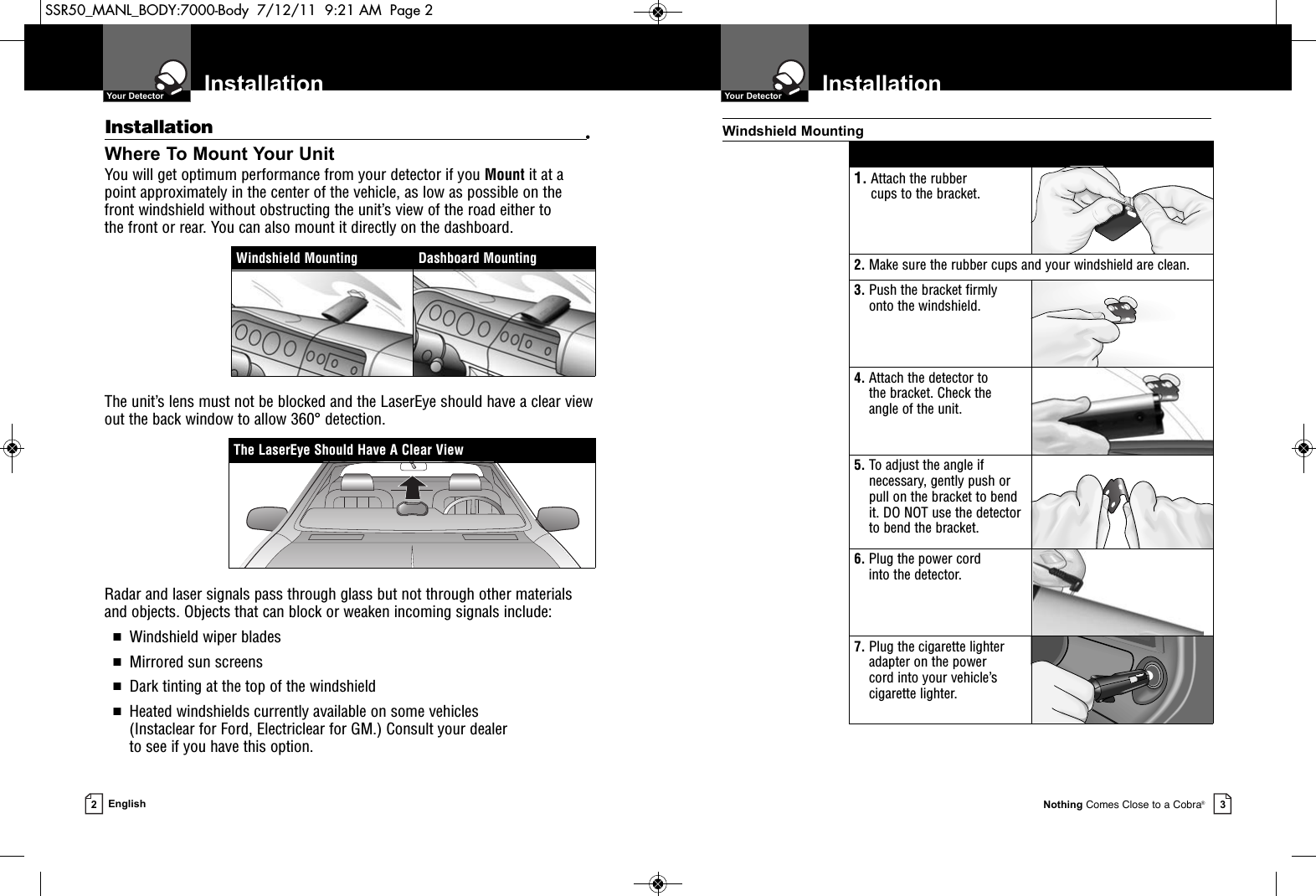 Nothing Comes Close to a Cobra®Installation  Your Detector3Installation  Your Detector2EnglishInstallation •Where To Mount Your UnitYou will get optimum performance from your detector if you Mount it at apoint approximately in the center of the vehicle, as low as possible on thefront windshield without obstructing the unit’s view of the road either to the front or rear. You can also mount it directly on the dashboard. The unit’s lens must not be blocked and the LaserEye should have a clear viewout the back window to allow 360° detection.Radar and laser signals pass through glass but not through other materialsand objects. Objects that can block or weaken incoming signals include: ■Windshield wiper blades■Mirrored sun screens■Dark tinting at the top of the windshield■Heated windshields currently available on some vehicles (Instaclear for Ford, Electriclear for GM.) Consult your dealer to see if you have this option.1. Attach the rubber cups to the bracket.2. Make sure the rubber cups and your windshield are clean.3. Push the bracket firmlyonto the windshield.4. Attach the detector to the bracket. Check the angle of the unit.5. To adjust the angle ifnecessary, gently push orpull on the bracket to bendit. DO NOT use the detectorto bend the bracket.6. Plug the power cord into the detector.7. Plug the cigarette lighteradapter on the power cord into your vehicle’scigarette lighter.Windshield MountingThe LaserEye Should Have A Clear ViewWindshield Mounting Dashboard MountingSSR50_MANL_BODY:7000-Body  7/12/11  9:21 AM  Page 2