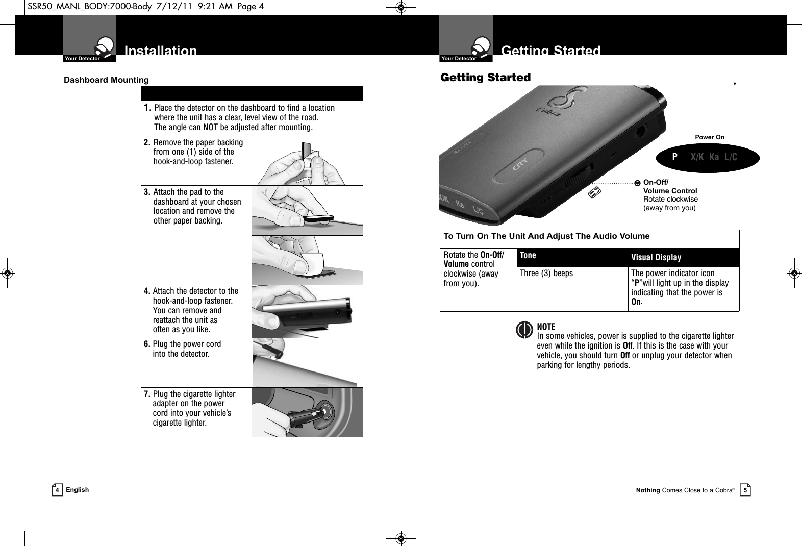 On-Off/Volume ControlRotate clockwise (away from you)To Turn On The Unit And Adjust The Audio VolumeRotate the On-Off/Volume control clockwise (away from you).Tone Visual DisplayThree (3) beeps The power indicator icon“P”will light up in the displayindicating that the power isOn.Getting StartedGetting Started •  Your DetectorNothing Comes Close to a Cobra®5Installation  Your Detector4English1. Place the detector on the dashboard to find a location where the unit has a clear, level view of the road. The angle can NOT be adjusted after mounting.2. Remove the paper backingfrom one (1) side of thehook-and-loop fastener.3. Attach the pad to thedashboard at your chosenlocation and remove the other paper backing.4. Attach the detector to thehook-and-loop fastener. You can remove andreattach the unit as often as you like.6. Plug the power cord into the detector.7. Plug the cigarette lighteradapter on the power cord into your vehicle’scigarette lighter.Dashboard MountingPower OnNOTEIn some vehicles, power is supplied to the cigarette lighter even while the ignition is Off. If this is the case with your vehicle, you should turn Off or unplug your detector whenparking for lengthy periods.    P     X/K  Ka  L/CSSR50_MANL_BODY:7000-Body  7/12/11  9:21 AM  Page 4