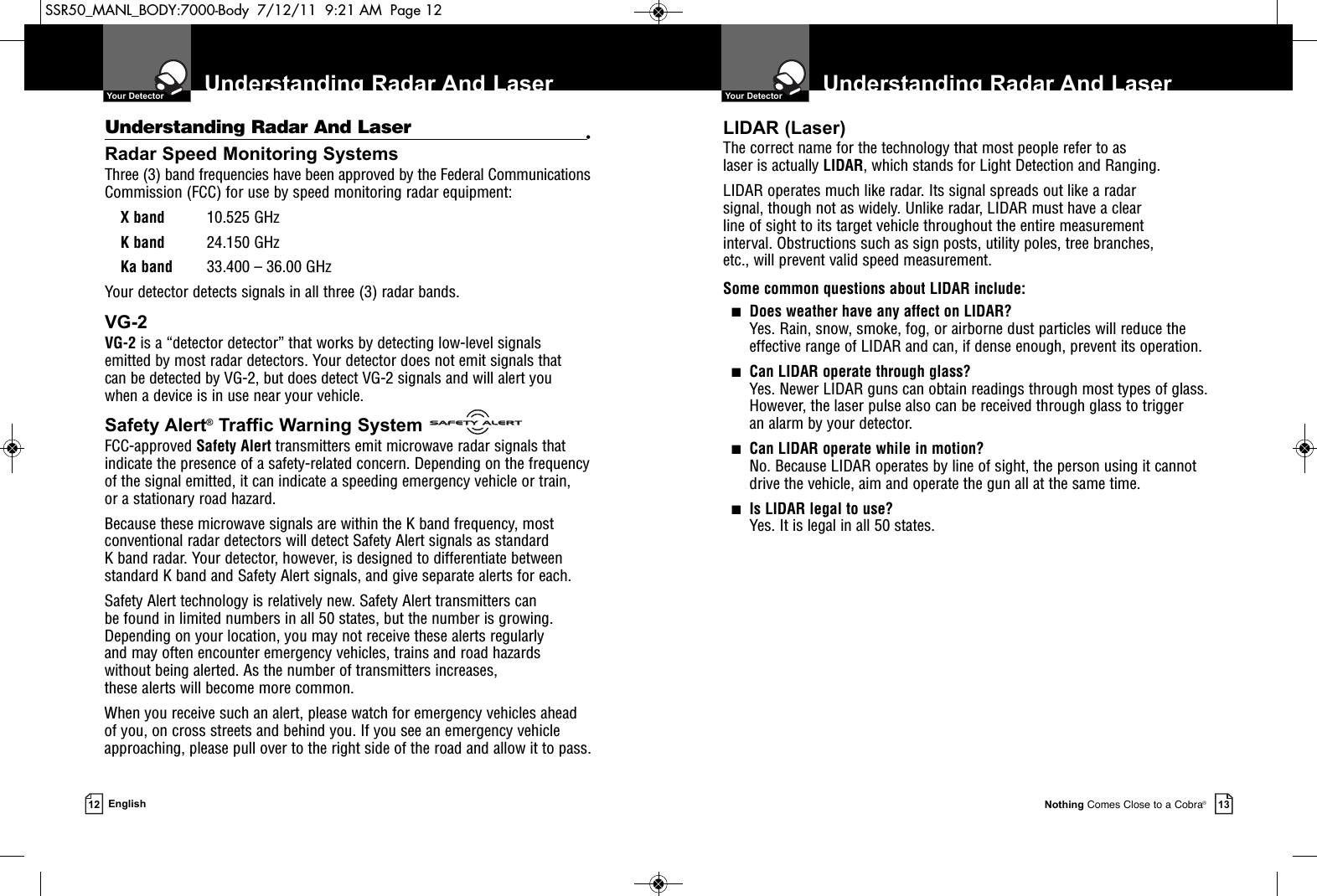Understanding Radar And Laser   Your DetectorNothing Comes Close to a Cobra®13Understanding Radar And Laser •Radar Speed Monitoring SystemsThree (3) band frequencies have been approved by the Federal CommunicationsCommission (FCC) for use by speed monitoring radar equipment: X band 10.525 GHzK band 24.150 GHzKa band 33.400 – 36.00 GHzYour detector detects signals in all three (3) radar bands.VG-2VG-2 is a “detector detector” that works by detecting low-level signals emitted by most radar detectors. Your detector does not emit signals that can be detected by VG-2, but does detect VG-2 signals and will alert you when a device is in use near your vehicle.Safety Alert®Traffic Warning SystemFCC-approved Safety Alert transmitters emit microwave radar signals thatindicate the presence of a safety-related concern. Depending on the frequencyof the signal emitted, it can indicate a speeding emergency vehicle or train, or a stationary road hazard. Because these microwave signals are within the K band frequency, mostconventional radar detectors will detect Safety Alert signals as standard K band radar. Your detector, however, is designed to differentiate betweenstandard K band and Safety Alert signals, and give separate alerts for each.Safety Alert technology is relatively new. Safety Alert transmitters can be found in limited numbers in all 50 states, but the number is growing.Depending on your location, you may not receive these alerts regularly and may often encounter emergency vehicles, trains and road hazards without being alerted. As the number of transmitters increases, these alerts will become more common. When you receive such an alert, please watch for emergency vehicles ahead of you, on cross streets and behind you. If you see an emergency vehicleapproaching, please pull over to the right side of the road and allow it to pass.Understanding Radar And Laser  Your Detector12 EnglishLIDAR (Laser)The correct name for the technology that most people refer to as laser is actually LIDAR, which stands for Light Detection and Ranging.LIDAR operates much like radar. Its signal spreads out like a radar signal, though not as widely. Unlike radar, LIDAR must have a clear line of sight to its target vehicle throughout the entire measurement interval. Obstructions such as sign posts, utility poles, tree branches, etc., will prevent valid speed measurement.Some common questions about LIDAR include:■Does weather have any affect on LIDAR?Yes. Rain, snow, smoke, fog, or airborne dust particles will reduce the effective range of LIDAR and can, if dense enough, prevent its operation.■Can LIDAR operate through glass?Yes. Newer LIDAR guns can obtain readings through most types of glass.However, the laser pulse also can be received through glass to trigger an alarm by your detector.■Can LIDAR operate while in motion?No. Because LIDAR operates by line of sight, the person using it cannotdrive the vehicle, aim and operate the gun all at the same time.■Is LIDAR legal to use?Yes. It is legal in all 50 states.SSR50_MANL_BODY:7000-Body  7/12/11  9:21 AM  Page 12