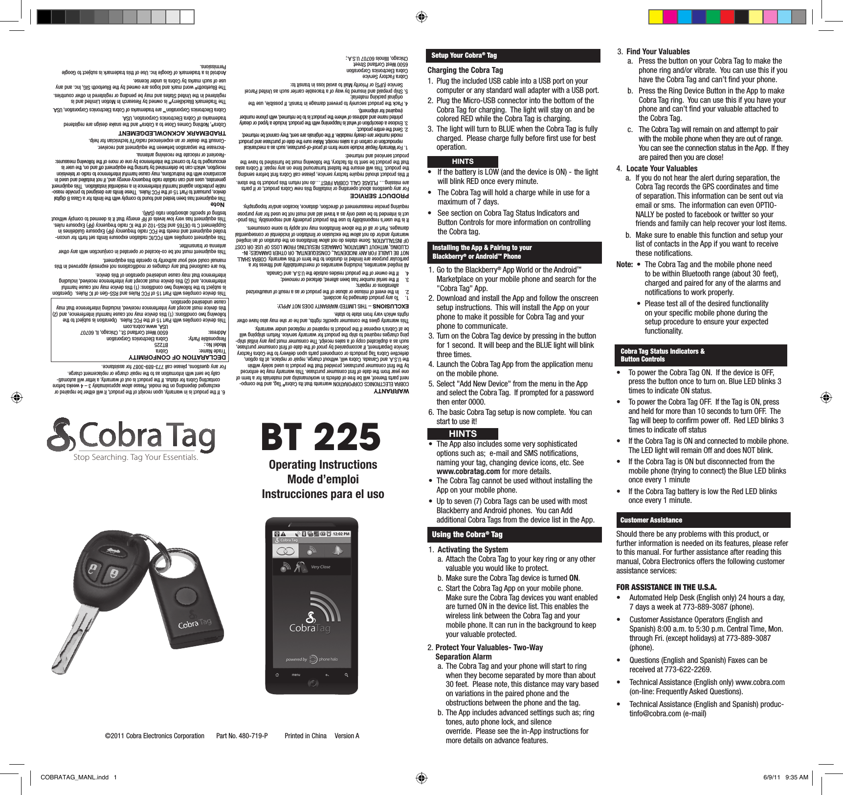 WARRANTYCOBRA ELECTRONICS CORPORATION warrants that its Cobra® Tag, and the compo-nent parts thereof, will be free of defects in workmanship and materials for a term of one year from the date of  rst consumer purchase. This warranty may be enforced by the  rst consumer purchaser, provided that the product is used solely within the U.S.A. and Canada. Cobra will, without charge, repair or replace, at its option, defective Cobra Tag products or component parts upon delivery to the Cobra Factory Service Department, if accompanied by proof of the date of  rst consumer purchase, such as a duplicated copy of a sales receipt. The consumer must pay any initial ship-ping charges required to ship the product for warranty service. Return shipping will be at Cobra’s expense if the product is repaired or replaced under warranty.This warranty gives the consumer speci c rights, and he or she may also have other rights which vary from state to state.EXCLUSIONS – THIS LIMITED WARRANTY DOES NOT APPLY:1.   To any product damaged by accident;2.   In the event of misuse or abuse of the product or as a result of unauthorized alterations or repairs;3.   If the serial number has been altered, defaced or removed;4.   If the owner of the product resides outside the U.S.A. and Canada.All implied warranties, including warranties of merchantability and  tness for a particular purpose are limited in duration to the term of this warranty. COBRA SHALL NOT BE LIABLE FOR ANY INCIDENTAL, CONSEQUENTIAL OR OTHER DAMAGES; IN-CLUDING, WITHOUT LIMITATION, DAMAGES RESULTING FROM LOSS OF USE OR COST OF INSTALLATION. Some states do not allow limitations on the duration of an implied warranty and/or do not allow the exclusion or limitation of incidental or consequential damages. Part or all of the above limitations may not apply to some consumers.It is the user’s responsibility to use this product prudently and responsibly. This prod-uct is intended to be used only as a travel aid and must not be used for any purpose requiring precise measurement of direction, distance, location and/or topography.PRODUCT SERVICEFor any questions about operating or installing this new Cobra product, or if parts are missing… PLEASE CALL COBRA FIRST…do not return this product to the store.If this product should require factory service, please call Cobra  rst before sending the product. This will ensure the fastest turnaround time on any repair. If Cobra asks that the product be sent to its factory, the following must be furnished to have the product serviced and returned:1.  For Warranty Repair include some form of proof-of-purchase, such as a mechanical reproduction or carbon of a sales receipt. Make sure the date of purchase and product model number are clearly readable. If the originals are sent, they cannot be returned;2.  Send the entire product;3.  Enclose a description of what is happening with the product. Include a typed or clearly printed name and address of where the product is to be returned, with phone number (required for shipment).4. Pack the product securely to prevent damage in transit. If possible, use the original packing material;5. Ship prepaid and insured by way of a traceable carrier such as United Parcel Service (UPS) or Priority Mail to avoid loss in transit to:Cobra Factory ServiceCobra Electronics Corporation6500 West Cortland StreetChicago, Illinois 60707 U.S.A.;6. If the product is in warranty, upon receipt of the product, it will either be repaired or exchanged depending on the model. Please allow approximately 3 – 4 weeks before contacting Cobra for status. If the product is out of warranty, a letter will automati-cally be sent with information as to the repair charge or replacement charge.For any questions, please call 773-889-3087 for assistance.DECLARATION OF CONFORMITYTrade Name:  CobraModel No.:  BT225Responsible Party:  Cobra Electronics CorporationAddress:  6500 West Cortland St., Chicago, IL 60707    USA, www.cobra.comThis device complies with Part 15 of the FCC Rules.  Operation is subject to the following two conditions: (1) this device may not cause harmful interference, and (2) this device must accept any interference received, including interference that may cause undesired operation.This device complies with Part 15 of FCC Rules and RSS-Gen of IC Rules.  Operation is subject to the following two conditions: (1) this device may not cause harmful interference, and (2) this device must accept any interference received, including interference that may cause undesired operation of this device.You are cautioned that any changes or modi cations not expressly approved in this manual could void your authority to operate this equipment.This equipment must not be co-located or operated in conjunction with any other antenna or transmitter.This equipment complies with FCC/IC radiation exposure limits set forth for uncon-trolled equipment and meets the FCC radio frequency (RF) Exposure Guidelines in Supplement C to OET65 and RSS-102 of the IC radio frequency (RF) Exposure rules.  This equipment has very low levels of RF energy that it is deemed to comply without testing of speci c absorption ratio (SAR). NoteThis equipment has been tested and found to comply with the limits for a Class B digital device, pursuant to Part 15 of the FCC Rules.  These limits are designed to provide reaso-nable protection against harmful interference in a residential installation.  This equipment generates, uses and can radiate radio frequency energy and, if not installed and used in accordance with the instructions, may cause harmful interference to radio or television reception, which can be determined by turning the equipment off and on, the user is encouraged to try to correct the interference by one or more of the following measures:-Reorient or relocate the receiving antenna.-Increase the separation between the equipment and receiver.-Consult the dealer or an experienced radio/TV technician for help.TRADEMARK ACKNOWLEDGEMENTCobra®, Nothing Comes Close to a Cobra® and the snake design are registered trademarks of Cobra Electronics Corporation, USA.Cobra Electronics Corporation™ are trademarks of Cobra Electronics Corporation, USA.The Trademark BlackBerry® is owned by Research In Motion Limited and is registered in the United States and may be pending or registered in other countries.The Bluetooth® word mark and logos are owned by the Bluetooth SIG, Inc. and any use of such marks by Cobra is under license.Android is a trademark of Google Inc. Use of this trademark is subject to  Google Permissions.BT 225©2011 Cobra Electronics Corporation       Part No. 480-719-P          Printed in China     Version AOperating InstructionsMode d’emploiInstrucciones para el usoStop Searching. Tag Your Essentials.Setup Your Cobra® TagCharging the Cobra Tag1.  Plug the included USB cable into a USB port on your computer or any standard wall adapter with a USB port.2.  Plug the Micro-USB connector into the bottom of the Cobra Tag for charging.  The light will stay on and be colored RED while the Cobra Tag is charging.3.  The light will turn to BLUE when the Cobra Tag is fully charged.  Please charge fully before  rst use for best operation. • IfthebatteryisLOW(andthedeviceisON)-thelight  will blink RED once every minute.• TheCobraTagwillholdachargewhileinusefora  maximum of 7 days.• SeesectiononCobraTagStatusIndicatorsand  Button Controls for more information on controlling    the Cobra tag.Installing the App &amp; Pairing to your Blackberry® or Android™ Phone1. Go to the Blackberry® App World or the Android™ Marketplace on your mobile phone and search for the &quot;Cobra Tag&quot; App.2. Download and install the App and follow the onscreen setup instructions.  This will install the App on your phone to make it possible for Cobra Tag and your phone to communicate.3. Turn on the Cobra Tag device by pressing in the button for 1 second.  It will beep and the BLUE light will blink three times.4. Launch the Cobra Tag App from the application menu on the mobile phone.5. Select &quot;Add New Device&quot; from the menu in the App and select the Cobra Tag.  If prompted for a password then enter 0000.6. The basic Cobra Tag setup is now complete.  You can start to use it!• TheAppalsoincludessomeverysophisticatedoptions such as;  e-mail and SMS noti cations, naming your tag, changing device icons, etc. See www.cobratag.com for more details.• TheCobraTagcannotbeusedwithoutinstallingtheApp on your mobile phone.• Uptoseven(7)CobraTagscanbeusedwithmostBlackberry and Android phones.  You can Add additional Cobra Tags from the device list in the App.Using the Cobra® Tag1.  Activating the System a. Attach the Cobra Tag to your key ring or any other valuable you would like to protect.  b. Make sure the Cobra Tag device is turned ON. c. Start the Cobra Tag App on your mobile phone. Make sure the Cobra Tag devices you want enabled are turned ON in the device list. This enables the wireless link between the Cobra Tag and your mobile phone. It can run in the background to keep your valuable protected.2. Protect Your Valuables- Two-Way Separation Alarma. The Cobra Tag and your phone will start to ring when they become separated by more than about 30 feet.  Please note, this distance may vary based on variations in the paired phone and the obstructions between the phone and the tag.  b. The App includes advanced settings such as; ring tones, auto phone lock, and silence    override.  Please see the in-App instructions for more details on advance features. 3.  Find Your Valuablesa.  Press the button on your Cobra Tag to make the phone ring and/or vibrate.  You can use this if you have the Cobra Tag and can’t  nd your phone.b.  Press the Ring Device Button in the App to make Cobra Tag ring.  You can use this if you have your phone and can’t  nd your valuable attached to the Cobra Tag.c.  The Cobra Tag will remain on and attempt to pair with the mobile phone when they are out of range.  You can see the connection status in the App.  If they are paired then you are close!4.  Locate Your Valuablesa. If you do not hear the alert during separation, the Cobra Tag records the GPS coordinates and time of separation. This information can be sent out via email or sms.  The information can even OPTIO-NALLY be posted to facebook or twitter so your friends and family can help recover your lost items. b.  Make sure to enable this function and setup your list of contacts in the App if you want to receive these noti cations.Note: • TheCobraTagandthemobilephoneneed    to be within Bluetooth range (about 30  feet),      charged and paired for any of the alarms and      noti cations to work properly. • Pleasetestallofthedesiredfunctionality    on your speci c mobile phone during the      setup procedure to ensure your expected     functionality.• TopowertheCobraTagON.IfthedeviceisOFF,press the button once to turn on. Blue LED blinks 3 times to indicate ON status.• TopowertheCobraTagOFF.IftheTagisON,pressand held for more than 10 seconds to turn OFF.  The Tag will beep to con rm power off.  Red LED blinks 3 times to indicate off status• IftheCobraTagisONandconnectedtomobilephone.The LED light will remain Off and does NOT blink.• IftheCobraTagisONbutdisconnectedfromthemobile phone (trying to connect) the Blue LED blinks once every 1 minute• IftheCobraTagbatteryislowtheRedLEDblinksonce every 1 minute.  Customer AssistanceHINTSCobra Tag Status Indicators &amp; Button ControlsHINTSShould there be any problems with this product, or further information is needed on its features, please refer to this manual. For further assistance after reading this manual, Cobra Electronics offers the following customer assistance services:FOR ASSISTANCE IN THE U.S.A.• Automated Help Desk (English only) 24 hours a day, 7 days a week at 773-889-3087 (phone).• Customer Assistance Operators (English and Spanish) 8:00 a.m. to 5:30 p.m. Central Time, Mon. through Fri. (except holidays) at 773-889-3087 (phone).• Questions (English and Spanish) Faxes can be received at 773-622-2269.• Technical Assistance (English only) www.cobra.com (on-line: Frequently Asked Questions).• Technical Assistance (English and Spanish) produc-tinfo@cobra.com (e-mail)COBRATAG_MANL.indd   1 6/9/11   9:35 AM