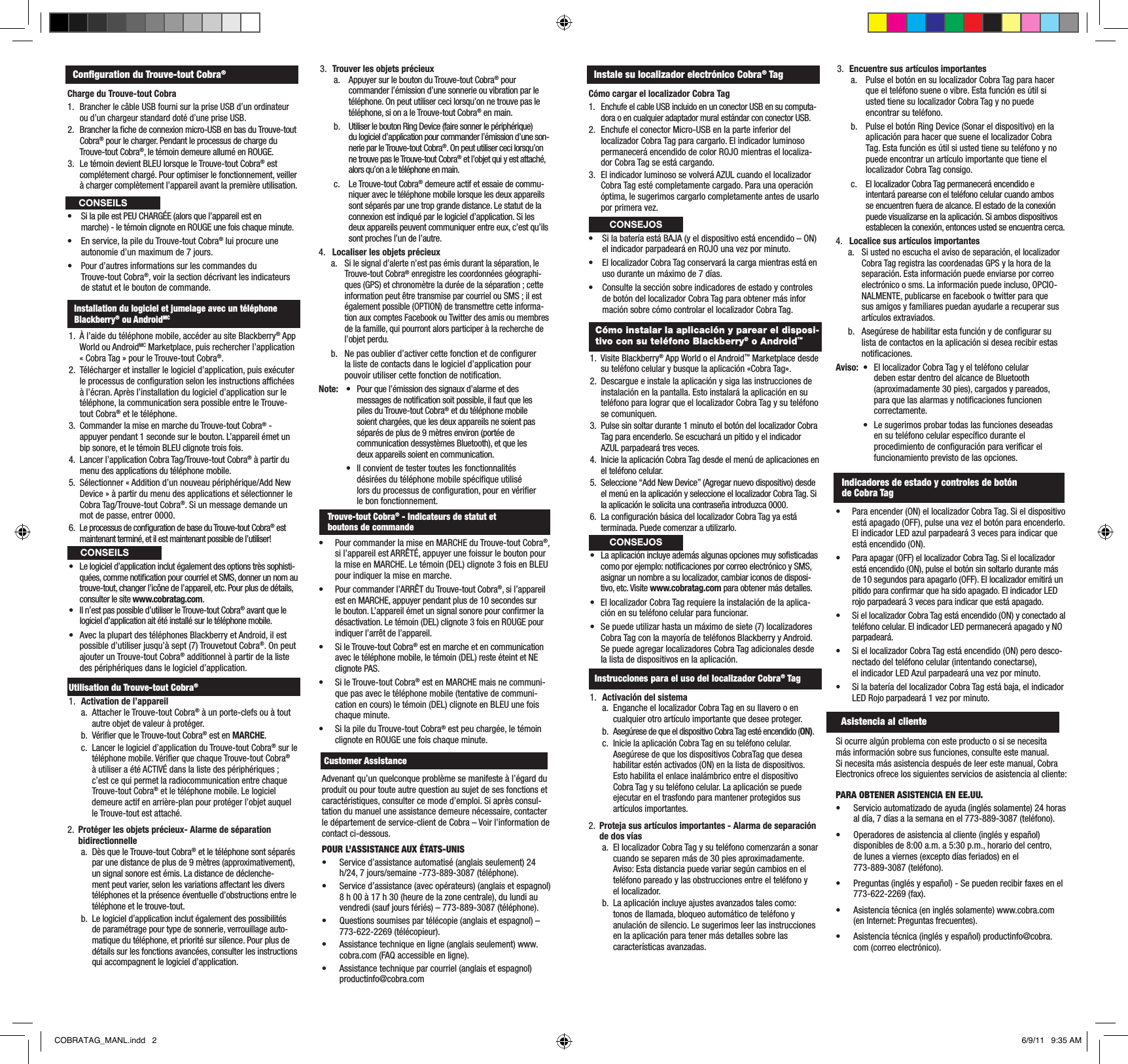 Conguration du Trouve-tout Cobra®Charge du Trouve-tout Cobra1.  Brancher le câble USB fourni sur la prise USB d’un ordinateur ou d’un chargeur standard doté d’une prise USB.2.  Brancher la che de connexion micro-USB en bas du Trouve-tout Cobra® pour le charger. Pendant le processus de charge du Trouve-tout Cobra®, le témoin demeure allumé en ROUGE.3.  Le témoin devient BLEU lorsque le Trouve-tout Cobra® est complétement chargé. Pour optimiser le fonctionnement, veiller à charger complètement l’appareil avant la première utilisation. • SilapileestPEUCHARGÉE(alorsquel’appareilesten  marche) - le témoin clignote en ROUGE une fois chaque minute.• Enservice,lapileduTrouve-toutCobra® lui procure une    autonomie d’un maximum de 7 jours.• Pourd’autresinformationssurlescommandesdu   Trouve-tout Cobra®, voir la section décrivant les indicateurs    de statut et le bouton de commande.Installation du logiciel et jumelage avec un téléphoneBlackberry® ou AndroidMC1.  À l’aide du téléphone mobile, accéder au site Blackberry® App World ou AndroidMC Marketplace, puis rechercher l’application « Cobra Tag » pour le Trouve-tout Cobra®.2.  Télécharger et installer le logiciel d’application, puis exécuter le processus de conguration selon les instructions afchées à l’écran. Après l’installation du logiciel d’application sur le téléphone, la communication sera possible entre le Trouve-tout Cobra® et le téléphone.3.  Commander la mise en marche du Trouve-tout Cobra® - appuyer pendant 1 seconde sur le bouton. L’appareil émet un bip sonore, et le témoin BLEU clignote trois fois.4.  Lancer l’application Cobra Tag/Trouve-tout Cobra® à partir du menu des applications du téléphone mobile.5.  Sélectionner « Addition d’un nouveau périphérique/Add New Device » à partir du menu des applications et sélectionner le Cobra Tag/Trouve-tout Cobra®. Si un message demande un mot de passe, entrer 0000.6.  Le processus de conguration de base du Trouve-tout Cobra® est maintenant terminé, et il est maintenant possible de l’utiliser!• Lelogicield’applicationinclutégalementdesoptionstrèssophisti-quées, comme notication pour courriel et SMS, donner un nom au trouve-tout, changer l’icône de l’appareil, etc. Pour plus de détails, consulter le site www.cobratag.com.• Iln’estpaspossibled’utiliserleTrouve-toutCobra® avant que le logiciel d’application ait été installé sur le téléphone mobile.• AveclaplupartdestéléphonesBlackberryetAndroid,ilestpossible d’utiliser jusqu’à sept (7) Trouvetout Cobra®. On peut ajouter un Trouve-tout Cobra® additionnel à partir de la liste des périphériques dans le logiciel d’application.Utilisation du Trouve-tout Cobra®1.  Activation de l’appareil a.  Attacher le Trouve-tout Cobra® à un porte-clefs ou à tout autre objet de valeur à protéger.  b.  Vérier que le Trouve-tout Cobra® est en MARCHE. c. Lancer le logiciel d’application du Trouve-tout Cobra® sur le téléphone mobile. Vérier que chaque Trouve-tout Cobra® àutiliseraétéACTIVÉdanslalistedespériphériques;c’est ce qui permet la radiocommunication entre chaque Trouve-tout Cobra® et le téléphone mobile. Le logiciel demeure actif en arrière-plan pour protéger l’objet auquel le Trouve-tout est attaché.2.  Protéger les objets précieux- Alarme de séparation bidirectionnellea.  Dès que le Trouve-tout Cobra® et le téléphone sont séparés par une distance de plus de 9 mètres (approximativement), un signal sonore est émis. La distance de déclenche-ment peut varier, selon les variations affectant les divers téléphones et la présence éventuelle d’obstructions entre le téléphone et le trouve-tout.  b.  Le logiciel d’application inclut également des possibilités de paramétrage pour type de sonnerie, verrouillage auto-matique du téléphone, et priorité sur silence. Pour plus de détails sur les fonctions avancées, consulter les instructions qui accompagnent le logiciel d’application. 3.  Trouver les objets précieuxa.  Appuyer sur le bouton du Trouve-tout Cobra® pour commander l’émission d’une sonnerie ou vibration par le téléphone. On peut utiliser ceci lorsqu’on ne trouve pas le téléphone, si on a le Trouve-tout Cobra® en main.b.  Utiliser le bouton Ring Device (faire sonner le périphérique) du logiciel d’application pour commander l’émission d’une son-nerie par le Trouve-tout Cobra®. On peut utiliser ceci lorsqu’on ne trouve pas le Trouve-tout Cobra® et l’objet qui y est attaché, alors qu’on a le téléphone en main.c.  Le Trouve-tout Cobra® demeure actif et essaie de commu-niquer avec le téléphone mobile lorsque les deux appareils sont séparés par une trop grande distance. Le statut de la connexion est indiqué par le logiciel d’application. Si les deux appareils peuvent communiquer entre eux, c’est qu’ils sont proches l’un de l’autre.4.  Localiser les objets précieuxa. Si le signal d’alerte n’est pas émis durant la séparation, le Trouve-tout Cobra® enregistre les coordonnées géographi-ques (GPS) et chronomètre la durée de la séparation ; cette information peut être transmise par courriel ou SMS ; il est également possible (OPTION) de transmettre cette informa-tion aux comptes Facebook ou Twitter des amis ou membres de la famille, qui pourront alors participer à la recherche de l’objet perdu. b.  Ne pas oublier d’activer cette fonction et de congurer la liste de contacts dans le logiciel d’application pour pouvoir utiliser cette fonction de notication.Note: • Pourquel’émissiondessignauxd’alarmeetdes    messages de notication soit possible, il faut que les      piles du Trouve-tout Cobra® et du téléphone mobile      soient chargées, que les deux appareils ne soient pas      séparés de plus de 9 mètres environ (portée de      communication dessystèmes Bluetooth), et que les      deux appareils soient en communication. • Ilconvientdetestertouteslesfonctionnalités    désirées du téléphone mobile spécique utilisé      lors du processus de conguration, pour en vérier      le bon fonctionnement.• PourcommanderlamiseenMARCHEduTrouve-toutCobra®, sil’appareilestARRÊTÉ,appuyerunefoissurleboutonpourla mise en MARCHE. Le témoin (DEL) clignote 3 fois en BLEU pour indiquer la mise en marche.• Pourcommanderl’ARRÊTduTrouve-toutCobra®, si l’appareil est en MARCHE, appuyer pendant plus de 10 secondes sur le bouton. L’appareil émet un signal sonore pour conrmer la désactivation. Le témoin (DEL) clignote 3 fois en ROUGE pour indiquer l’arrêt de l’appareil.• SileTrouve-toutCobra® est en marche et en communication avec le téléphone mobile, le témoin (DEL) reste éteint et NE clignote PAS.• SileTrouve-toutCobra® est en MARCHE mais ne communi-que pas avec le téléphone mobile (tentative de communi-cation en cours) le témoin (DEL) clignote en BLEU une fois chaque minute.• SilapileduTrouve-toutCobra® est peu chargée, le témoin clignote en ROUGE une fois chaque minute.  Customer Assistance     CONSEILSTrouve-tout Cobra® - Indicateurs de statut et  boutons de commandeAdvenant qu’un quelconque problème se manifeste à l’égard du produit ou pour toute autre question au sujet de ses fonctions et caractéristiques, consulter ce mode d’emploi. Si après consul-tation du manuel une assistance demeure nécessaire, contacter le département de service-client de Cobra – Voir l’information de contact ci-dessous.POUR L’ASSISTANCE AUX ÉTATS-UNIS• Service d’assistance automatisé (anglais seulement) 24 h/24, 7 jours/semaine -773-889-3087 (téléphone).• Service d’assistance (avec opérateurs) (anglais et espagnol) 8 h 00 à 17 h 30 (heure de la zone centrale), du lundi au vendredi (sauf jours fériés) – 773-889-3087 (téléphone).• Questions soumises par télécopie (anglais et espagnol) – 773-622-2269 (télécopieur).• Assistance technique en ligne (anglais seulement) www.cobra.com (FAQ accessible en ligne).• Assistance technique par courriel (anglais et espagnol) productinfo@cobra.comInstale su localizador electrónico Cobra® TagCómo cargar el localizador Cobra Tag1.  Enchufe el cable USB incluido en un conector USB en su computa-dora o en cualquier adaptador mural estándar con conector USB.2.  Enchufe el conector Micro-USB en la parte inferior del localizador Cobra Tag para cargarlo. El indicador luminoso permanecerá encendido de color ROJO mientras el localiza-dor Cobra Tag se está cargando.3.  El indicador luminoso se volverá AZUL cuando el localizador Cobra Tag esté completamente cargado. Para una operación óptima, le sugerimos cargarlo completamente antes de usarlo por primera vez. • SilabateríaestáBAJA(yeldispositivoestáencendido–ON)  el indicador parpadeará en ROJO una vez por minuto.• EllocalizadorCobraTagconservarálacargamientrasestáen usoduranteunmáximode7días.• Consultelasecciónsobreindicadoresdeestadoycontroles  de botón del localizador Cobra Tag para obtener más infor   mación sobre cómo controlar el localizador Cobra Tag.Cómo instalar la aplicación y parear el disposi-tivo con su teléfono Blackberry® o Android™1.  Visite Blackberry® App World o el Android™ Marketplace desde su teléfono celular y busque la aplicación «Cobra Tag».2.  Descargue e instale la aplicación y siga las instrucciones de instalación en la pantalla. Esto instalará la aplicación en su teléfono para lograr que el localizador Cobra Tag y su teléfono se comuniquen.3.  Pulse sin soltar durante 1 minuto el botón del localizador Cobra Tag para encenderlo. Se escuchará un pitido y el indicador AZUL parpadeará tres veces.4.  Inicie la aplicación Cobra Tag desde el menú de aplicaciones en el teléfono celular.5.  Seleccione “Add New Device” (Agregar nuevo dispositivo) desde el menú en la aplicación y seleccione el localizador Cobra Tag. Si la aplicación le solicita una contraseña introduzca 0000.6.  La conguración básica del localizador Cobra Tag ya está terminada. Puede comenzar a utilizarlo.• Laaplicaciónincluyeademásalgunasopcionesmuysosticadascomo por ejemplo: noticaciones por correo electrónico y SMS, asignar un nombre a su localizador, cambiar iconos de disposi-tivo, etc. Visite www.cobratag.com para obtener más detalles.• EllocalizadorCobraTagrequierelainstalacióndelaaplica-ción en su teléfono celular para funcionar.• Sepuedeutilizarhastaunmáximodesiete(7)localizadoresCobraTagconlamayoríadeteléfonosBlackberryyAndroid.Se puede agregar localizadores Cobra Tag adicionales desde la lista de dispositivos en la aplicación.Instrucciones para el uso del localizador Cobra® Tag1.  Activación del sistema a.  Enganche el localizador Cobra Tag en su llavero o en cualquierotroartículoimportantequedeseeproteger.b.  Asegúrese de que el dispositivo Cobra Tag esté encendido (ON). c. Inicie la aplicación Cobra Tag en su teléfono celular. Asegúrese de que los dispositivos CobraTag que desea habilitar estén activados (ON) en la lista de dispositivos. Esto habilita el enlace inalámbrico entre el dispositivo Cobra Tag y su teléfono celular. La aplicación se puede ejecutar en el trasfondo para mantener protegidos sus artículosimportantes.2.  Proteja sus artículos importantes - Alarma de separación de dos víasa.  El localizador Cobra Tag y su teléfono comenzarán a sonar cuando se separen más de 30 pies aproximadamente. Aviso: Esta distancia puede variar según cambios en el teléfono pareado y las obstrucciones entre el teléfono y  el localizador.  b.  La aplicación incluye ajustes avanzados tales como:  tonos de llamada, bloqueo automático de teléfono y anulación de silencio. Le sugerimos leer las instrucciones en la aplicación para tener más detalles sobre las  característicasavanzadas.3.  Encuentre sus artículos importantesa.  Pulse el botón en su localizador Cobra Tag para hacer que el teléfono suene o vibre. Esta función es útil si usted tiene su localizador Cobra Tag y no puede  encontrar su teléfono.b.  Pulse el botón Ring Device (Sonar el dispositivo) en la aplicación para hacer que suene el localizador Cobra Tag. Esta función es útil si usted tiene su teléfono y no puedeencontrarunartículoimportantequetieneellocalizador Cobra Tag consigo.c.  El localizador Cobra Tag permanecerá encendido e intentará parearse con el teléfono celular cuando ambos se encuentren fuera de alcance. El estado de la conexión puede visualizarse en la aplicación. Si ambos dispositivos establecen la conexión, entonces usted se encuentra cerca.4.  Localice sus artículos importantesa. Si usted no escucha el aviso de separación, el localizador Cobra Tag registra las coordenadas GPS y la hora de la separación. Esta información puede enviarse por correo electrónico o sms. La información puede incluso, OPCIO-NALMENTE, publicarse en facebook o twitter para que sus amigos y familiares puedan ayudarle a recuperar sus artículosextraviados.b.  Asegúrese de habilitar esta función y de congurar su lista de contactos en la aplicación si desea recibir estas noticaciones.Aviso: • EllocalizadorCobraTagyelteléfonocelular     deben estar dentro del alcance de Bluetooth      (aproximadamente 30 pies), cargados y pareados,      para que las alarmas y noticaciones funcionen     correctamente. • Lesugerimosprobartodaslasfuncionesdeseadas   ensuteléfonocelularespecícoduranteel     procedimiento de conguración para vericar el      funcionamiento previsto de las opciones.• Paraencender(ON)ellocalizadorCobraTag.Sieldispositivoestá apagado (OFF), pulse una vez el botón para encenderlo. El indicador LED azul parpadeará 3 veces para indicar que está encendido (ON).• Paraapagar(OFF)ellocalizadorCobraTag.Siellocalizadorestá encendido (ON), pulse el botón sin soltarlo durante más de 10 segundos para apagarlo (OFF). El localizador emitirá un pitido para conrmar que ha sido apagado. El indicador LED rojo parpadeará 3 veces para indicar que está apagado.• SiellocalizadorCobraTagestáencendido(ON)yconectadoalteléfono celular. El indicador LED permanecerá apagado y NO parpadeará.• SiellocalizadorCobraTagestáencendido(ON)perodesco-nectado del teléfono celular (intentando conectarse),  el indicador LED Azul parpadeará una vez por minuto.• SilabateríadellocalizadorCobraTagestábaja,elindicadorLED Rojo parpadeará 1 vez por minuto.  Asistencia al clienteCONSEJOSIndicadores de estado y controles de botón  de Cobra TagCONSEJOSSi ocurre algún problema con este producto o si se necesita más información sobre sus funciones, consulte este manual. Si necesita más asistencia después de leer este manual, Cobra Electronics ofrece los siguientes servicios de asistencia al cliente:PARA OBTENER ASISTENCIA EN EE.UU.• Servicio automatizado de ayuda (inglés solamente) 24 horas aldía,7díasalasemanaenel773-889-3087(teléfono).• Operadores de asistencia al cliente (inglés y español)  disponibles de 8:00 a.m. a 5:30 p.m., horario del centro,  delunesaviernes(exceptodíasferiados)enel 773-889-3087 (teléfono).• Preguntas (inglés y español) - Se pueden recibir faxes en el 773-622-2269 (fax).• Asistencia técnica (en inglés solamente) www.cobra.com (en Internet: Preguntas frecuentes).• Asistencia técnica (inglés y español) productinfo@cobra.com (correo electrónico).     CONSEILSCOBRATAG_MANL.indd   2 6/9/11   9:35 AM