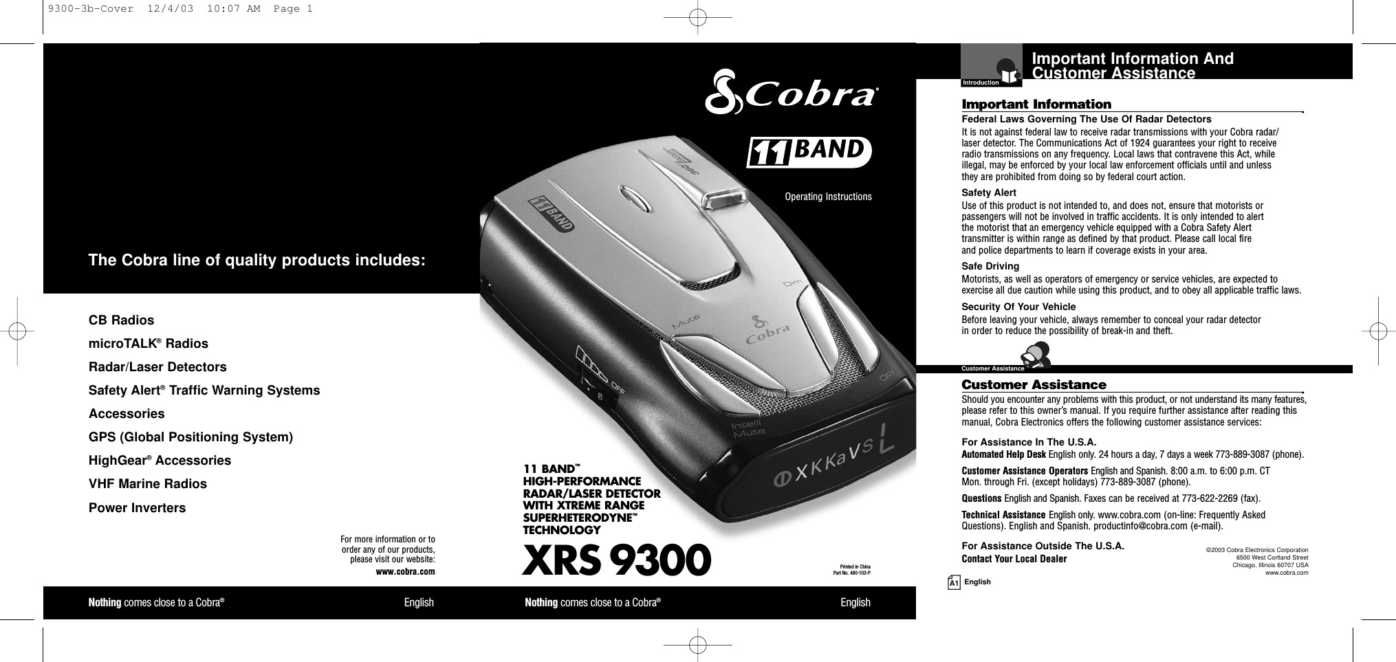 Important Information And Customer AssistanceIntroductionA1 EnglishImportant Information •Federal Laws Governing The Use Of Radar Detectors It is not against federal law to receive radar transmissions with your Cobra radar/laser detector. The Communications Act of 1924 guarantees your right to receive radio transmissions on any frequency. Local laws that contravene this Act, while illegal, may be enforced by your local law enforcement officials until and unless they are prohibited from doing so by federal court action.Safety AlertUse of this product is not intended to, and does not, ensure that motorists orpassengers will not be involved in traffic accidents. It is only intended to alert the motorist that an emergency vehicle equipped with a Cobra Safety Alert transmitter is within range as defined by that product. Please call local fire and police departments to learn if coverage exists in your area.Safe Driving Motorists, as well as operators of emergency or service vehicles, are expected toexercise all due caution while using this product, and to obey all applicable traffic laws.Security Of Your Vehicle Before leaving your vehicle, always remember to conceal your radar detector in order to reduce the possibility of break-in and theft.Customer Assistance •Should you encounter any problems with this product, or not understand its many features,please refer to this owner’s manual. If you require further assistance after reading thismanual, Cobra Electronics offers the following customer assistance services:For Assistance In The U.S.A. Automated Help Desk English only. 24 hours a day, 7 days a week 773-889-3087 (phone).Customer Assistance Operators English and Spanish. 8:00 a.m. to 6:00 p.m. CT Mon. through Fri. (except holidays) 773-889-3087 (phone).Questions English and Spanish. Faxes can be received at 773-622-2269 (fax).Technical Assistance English only. www.cobra.com (on-line: Frequently AskedQuestions). English and Spanish. productinfo@cobra.com (e-mail).For Assistance Outside The U.S.A. Contact Your Local DealerXRS 930011 BAND™HIGH-PERFORMANCE RADAR/LASER DETECTOR WITH XTREME RANGE SUPERHETERODYNE™TECHNOLOGYNothing comes close to a Cobra®EnglishNothing comes close to a Cobra®EnglishOperating Instructions Printed in China Part No. 480-103-PFor more information or to order any of our products, please visit our website:www.cobra.com©2003 Cobra Electronics Corporation6500 West Cortland StreetChicago, Illinois 60707 USAwww.cobra.comCB RadiosmicroTALK®RadiosRadar/Laser Detectors Safety Alert®Traffic Warning SystemsAccessories GPS (Global Positioning System)HighGear®Accessories  VHF Marine Radios  Power InvertersThe Cobra line of quality products includes:Customer Assistance9300-3b-Cover  12/4/03  10:07 AM  Page 1