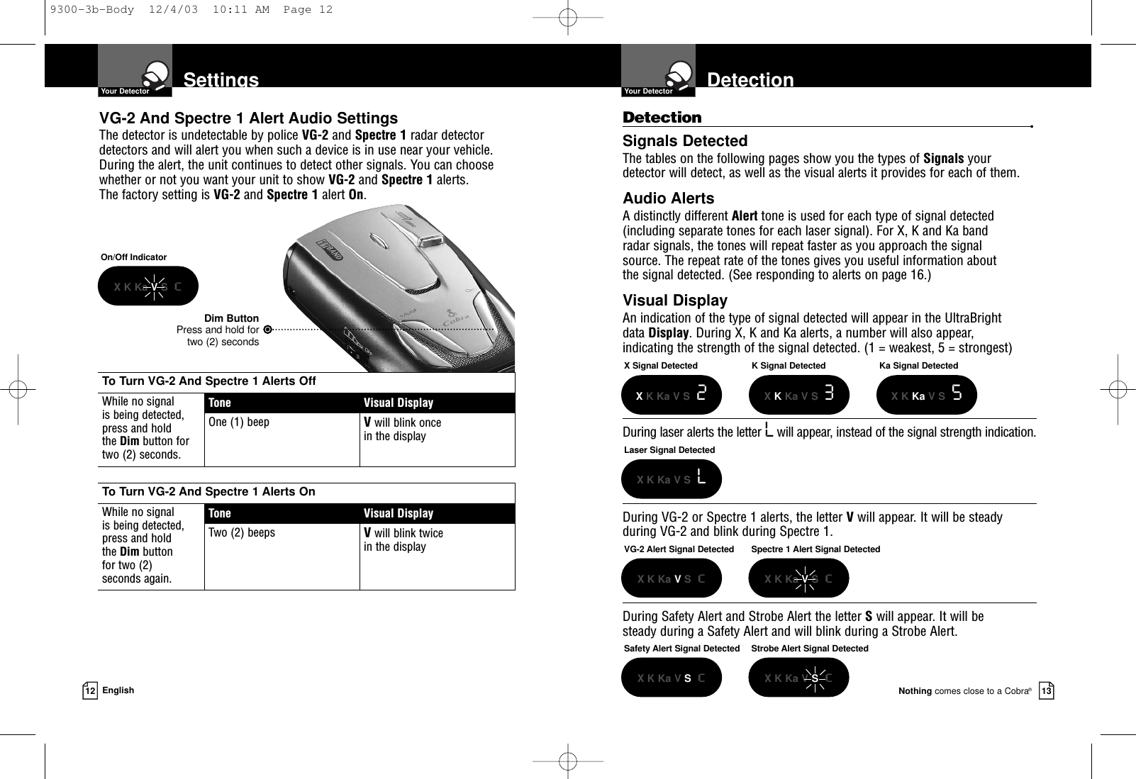 DetectionYour DetectorNothing comes close to a Cobra®13Detection •Signals DetectedThe tables on the following pages show you the types of Signals your detector will detect, as well as the visual alerts it provides for each of them.Audio AlertsA distinctly different Alert tone is used for each type of signal detected(including separate tones for each laser signal). For X, K and Ka band radar signals, the tones will repeat faster as you approach the signal source. The repeat rate of the tones gives you useful information about the signal detected. (See responding to alerts on page 16.)Visual DisplayAn indication of the type of signal detected will appear in the UltraBright data Display. During X, K and Ka alerts, a number will also appear, indicating the strength of the signal detected. (1 = weakest, 5 = strongest)During laser alerts the letter Lwill appear, instead of the signal strength indication.During VG-2 or Spectre 1 alerts, the letter Vwill appear. It will be steadyduring VG-2 and blink during Spectre 1.During Safety Alert and Strobe Alert the letter Swill appear. It will be steady during a Safety Alert and will blink during a Strobe Alert.SettingsYour Detector12 EnglishVG-2 And Spectre 1 Alert Audio SettingsThe detector is undetectable by police VG-2 and Spectre 1 radar detectordetectors and will alert you when such a device is in use near your vehicle.During the alert, the unit continues to detect other signals. You can choosewhether or not you want your unit to show VG-2 and Spectre 1 alerts. The factory setting is VG-2 and Spectre 1 alert On.Dim ButtonPress and hold fortwo (2) secondsOn/Off IndicatorX K Ka VS  cX Signal DetectedXK Ka V S 2Laser Signal DetectedX K Ka V S  LVG-2 Alert Signal DetectedX K Ka VS  cK Signal DetectedXKKa V S 3Ka Signal DetectedX K Ka V S  5Safety Alert Signal DetectedX K Ka V ScStrobe Alert Signal DetectedX K Ka V ScSpectre 1 Alert Signal DetectedX K Ka VS  cTo Turn VG-2 And Spectre 1 Alerts OffWhile no signal is being detected, press and hold the Dim button for two (2) seconds.Tone Visual DisplayOne (1) beep Vwill blink once in the displayTo Turn VG-2 And Spectre 1 Alerts OnWhile no signal is being detected, press and hold the Dim button for two (2) seconds again.Tone Visual DisplayTwo (2) beeps Vwill blink twice in the display9300-3b-Body  12/4/03  10:11 AM  Page 12