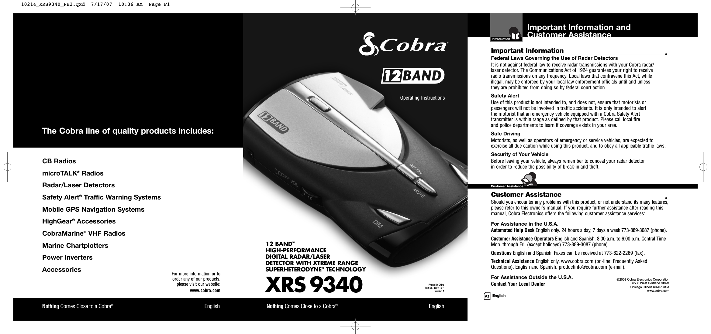 Important Information and Customer AssistanceIntroductionA1 EnglishImportant Information •Federal Laws Governing the Use of Radar Detectors It is not against federal law to receive radar transmissions with your Cobra radar/laser detector. The Communications Act of 1924 guarantees your right to receive radio transmissions on any frequency. Local laws that contravene this Act, while illegal, may be enforced by your local law enforcement officials until and unless they are prohibited from doing so by federal court action.Safety AlertUse of this product is not intended to, and does not, ensure that motorists orpassengers will not be involved in traffic accidents. It is only intended to alert the motorist that an emergency vehicle equipped with a Cobra Safety Alert transmitter is within range as defined by that product. Please call local fire and police departments to learn if coverage exists in your area.Safe Driving Motorists, as well as operators of emergency or service vehicles, are expected toexercise all due caution while using this product, and to obey all applicable traffic laws.Security of Your Vehicle Before leaving your vehicle, always remember to conceal your radar detector in order to reduce the possibility of break-in and theft.Customer Assistance •Should you encounter any problems with this product, or not understand its many features,please refer to this owner’s manual. If you require further assistance after reading thismanual, Cobra Electronics offers the following customer assistance services:For Assistance in the U.S.A. Automated Help Desk English only. 24 hours a day, 7 days a week 773-889-3087 (phone).Customer Assistance Operators English and Spanish. 8:00 a.m. to 6:00 p.m. Central TimeMon. through Fri. (except holidays) 773-889-3087 (phone).Questions English and Spanish. Faxes can be received at 773-622-2269 (fax).Technical Assistance English only. www.cobra.com (on-line: Frequently AskedQuestions). English and Spanish. productinfo@cobra.com (e-mail).For Assistance Outside the U.S.A. Contact Your Local Dealer©2008 Cobra Electronics Corporation6500 West Cortland StreetChicago, Illinois 60707 USAwww.cobra.comCustomer AssistanceXRS 934012 BAND™HIGH-PERFORMANCE DIGITAL RADAR/LASERDETECTOR WITH XTREME RANGE SUPERHETERODYNE®TECHNOLOGYNothing Comes Close to a Cobra®EnglishOperating Instructions Printed in China Part No. 480-416-PVersion ANothing Comes Close to a Cobra®EnglishFor more information or to order any of our products, please visit our website:www.cobra.comCB RadiosmicroTALK®RadiosRadar/Laser Detectors Safety Alert®Traffic Warning SystemsMobile GPS Navigation SystemsHighGear®Accessories  CobraMarine®VHF Radios  Marine ChartplottersPower InvertersAccessories The Cobra line of quality products includes:10214_XRS9340_PH2.qxd  7/17/07  10:36 AM  Page F1