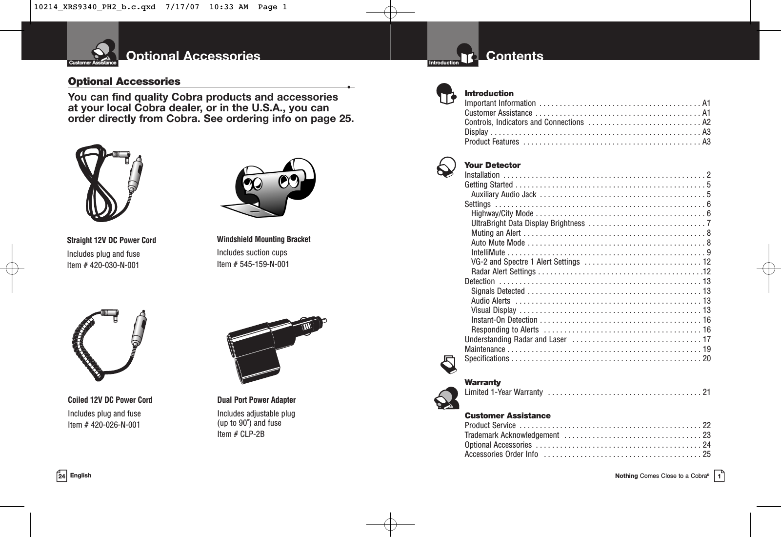 Optional AccessoriesEnglishOptional Accessories •You can find quality Cobra products and accessories at your local Cobra dealer, or in the U.S.A., you can order directly from Cobra. See ordering info on page 25.24Windshield Mounting BracketIncludes suction cupsItem # 545-159-N-001Straight 12V DC Power CordIncludes plug and fuseItem # 420-030-N-001Coiled 12V DC Power CordIncludes plug and fuseItem # 420-026-N-001Dual Port Power AdapterIncludes adjustable plug (up to 90˚) and fuse  Item # CLP-2BCustomer AssistanceNothing Comes Close to a Cobra®1ContentsIntroductionIntroductionImportant Information  . . . . . . . . . . . . . . . . . . . . . . . . . . . . . . . . . . . . . . . . A1Customer Assistance  . . . . . . . . . . . . . . . . . . . . . . . . . . . . . . . . . . . . . . . . . A1Controls, Indicators and Connections  . . . . . . . . . . . . . . . . . . . . . . . . . . . . A2Display . . . . . . . . . . . . . . . . . . . . . . . . . . . . . . . . . . . . . . . . . . . . . . . . . . . . A3Product Features  . . . . . . . . . . . . . . . . . . . . . . . . . . . . . . . . . . . . . . . . . . . . A3Your DetectorInstallation  . . . . . . . . . . . . . . . . . . . . . . . . . . . . . . . . . . . . . . . . . . . . . . . . . . 2Getting Started . . . . . . . . . . . . . . . . . . . . . . . . . . . . . . . . . . . . . . . . . . . . . . . 5Auxiliary Audio Jack  . . . . . . . . . . . . . . . . . . . . . . . . . . . . . . . . . . . . . . . . . 5Settings  . . . . . . . . . . . . . . . . . . . . . . . . . . . . . . . . . . . . . . . . . . . . . . . . . . . . 6Highway/City Mode . . . . . . . . . . . . . . . . . . . . . . . . . . . . . . . . . . . . . . . . . . 6UltraBright Data Display Brightness  . . . . . . . . . . . . . . . . . . . . . . . . . . . . . 7Muting an Alert . . . . . . . . . . . . . . . . . . . . . . . . . . . . . . . . . . . . . . . . . . . . . 8Auto Mute Mode . . . . . . . . . . . . . . . . . . . . . . . . . . . . . . . . . . . . . . . . . . . . 8IntelliMute . . . . . . . . . . . . . . . . . . . . . . . . . . . . . . . . . . . . . . . . . . . . . . . . . 9VG-2 and Spectre 1 Alert Settings  . . . . . . . . . . . . . . . . . . . . . . . . . . . . . 12Radar Alert Settings . . . . . . . . . . . . . . . . . . . . . . . . . . . . . . . . . . . . . . . . .12Detection  . . . . . . . . . . . . . . . . . . . . . . . . . . . . . . . . . . . . . . . . . . . . . . . . . . 13Signals Detected . . . . . . . . . . . . . . . . . . . . . . . . . . . . . . . . . . . . . . . . . . . 13Audio Alerts  . . . . . . . . . . . . . . . . . . . . . . . . . . . . . . . . . . . . . . . . . . . . . . 13Visual Display  . . . . . . . . . . . . . . . . . . . . . . . . . . . . . . . . . . . . . . . . . . . . . 13Instant-On Detection . . . . . . . . . . . . . . . . . . . . . . . . . . . . . . . . . . . . . . . . 16Responding to Alerts  . . . . . . . . . . . . . . . . . . . . . . . . . . . . . . . . . . . . . . . 16Understanding Radar and Laser  . . . . . . . . . . . . . . . . . . . . . . . . . . . . . . . . 17Maintenance . . . . . . . . . . . . . . . . . . . . . . . . . . . . . . . . . . . . . . . . . . . . . . . . 19Specifications . . . . . . . . . . . . . . . . . . . . . . . . . . . . . . . . . . . . . . . . . . . . . . . 20WarrantyLimited 1-Year Warranty  . . . . . . . . . . . . . . . . . . . . . . . . . . . . . . . . . . . . . . 21Customer AssistanceProduct Service  . . . . . . . . . . . . . . . . . . . . . . . . . . . . . . . . . . . . . . . . . . . . . 22Trademark Acknowledgement  . . . . . . . . . . . . . . . . . . . . . . . . . . . . . . . . . . 23Optional Accessories  . . . . . . . . . . . . . . . . . . . . . . . . . . . . . . . . . . . . . . . . . 24Accessories Order Info  . . . . . . . . . . . . . . . . . . . . . . . . . . . . . . . . . . . . . . . 2510214_XRS9340_PH2_b.c.qxd  7/17/07  10:33 AM  Page 1