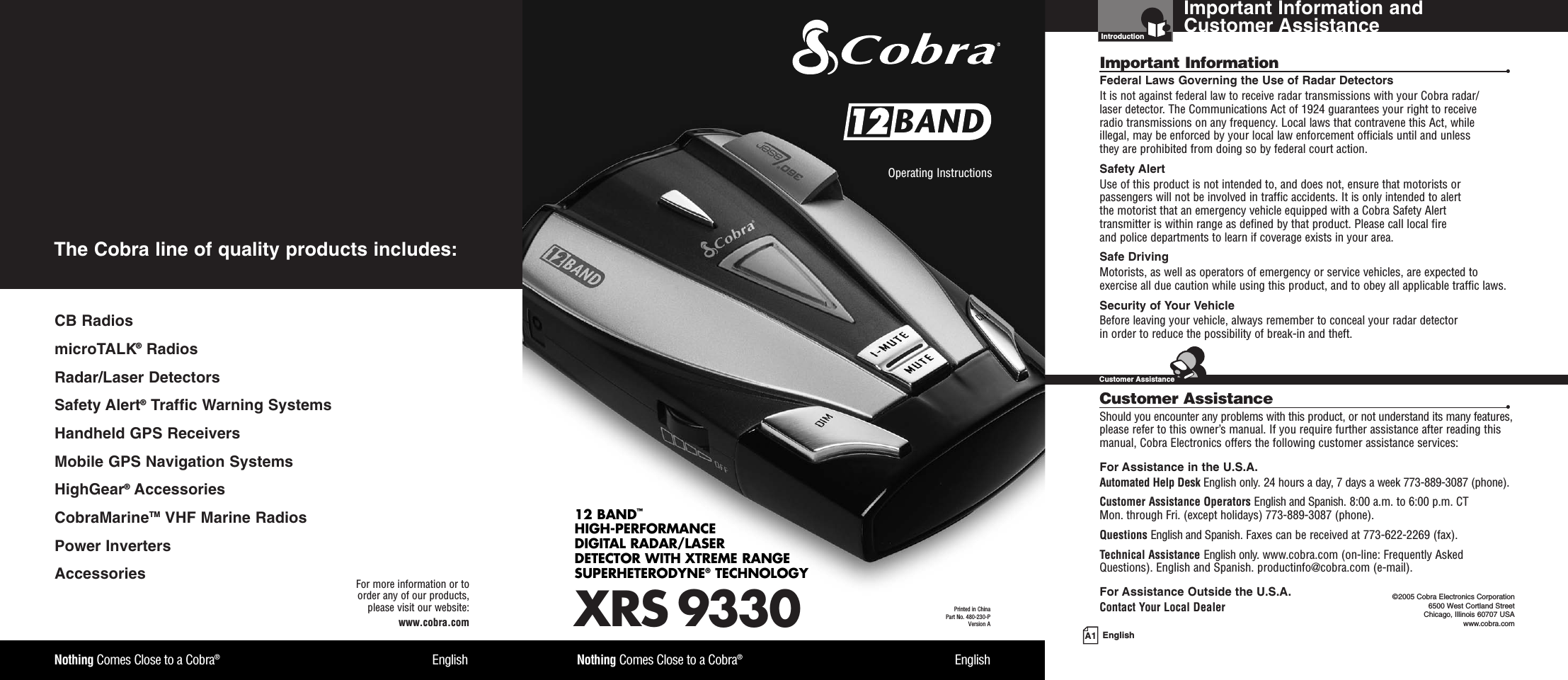 Important Information and Customer AssistanceIntroductionA1 EnglishImportant Information •Federal Laws Governing the Use of Radar Detectors It is not against federal law to receive radar transmissions with your Cobra radar/laser detector. The Communications Act of 1924 guarantees your right to receive radio transmissions on any frequency. Local laws that contravene this Act, while illegal, may be enforced by your local law enforcement officials until and unless they are prohibited from doing so by federal court action.Safety AlertUse of this product is not intended to, and does not, ensure that motorists orpassengers will not be involved in traffic accidents. It is only intended to alert the motorist that an emergency vehicle equipped with a Cobra Safety Alert transmitter is within range as defined by that product. Please call local fire and police departments to learn if coverage exists in your area.Safe Driving Motorists, as well as operators of emergency or service vehicles, are expected toexercise all due caution while using this product, and to obey all applicable traffic laws.Security of Your Vehicle Before leaving your vehicle, always remember to conceal your radar detector in order to reduce the possibility of break-in and theft.Customer Assistance •Should you encounter any problems with this product, or not understand its many features,please refer to this owner’s manual. If you require further assistance after reading thismanual, Cobra Electronics offers the following customer assistance services:For Assistance in the U.S.A. Automated Help Desk English only. 24 hours a day, 7 days a week 773-889-3087 (phone).Customer Assistance Operators English and Spanish. 8:00 a.m. to 6:00 p.m. CT Mon. through Fri. (except holidays) 773-889-3087 (phone).Questions English and Spanish. Faxes can be received at 773-622-2269 (fax).Technical Assistance English only. www.cobra.com (on-line: Frequently AskedQuestions). English and Spanish. productinfo@cobra.com (e-mail).For Assistance Outside the U.S.A. Contact Your Local Dealer ©2005 Cobra Electronics Corporation6500 West Cortland StreetChicago, Illinois 60707 USAwww.cobra.comCustomer AssistanceXRS 933012 BAND™HIGH-PERFORMANCE DIGITAL RADAR/LASERDETECTOR WITH XTREME RANGE SUPERHETERODYNE®TECHNOLOGYNothing Comes Close to a Cobra®EnglishOperating Instructions Printed in China Part No. 480-230-PVersion ANothing Comes Close to a Cobra®EnglishFor more information or to order any of our products, please visit our website:www.cobra.comCB RadiosmicroTALK®RadiosRadar/Laser Detectors Safety Alert®Traffic Warning SystemsHandheld GPS ReceiversMobile GPS Navigation SystemsHighGear®Accessories  CobraMarineTM VHF Marine Radios  Power InvertersAccessories The Cobra line of quality products includes: