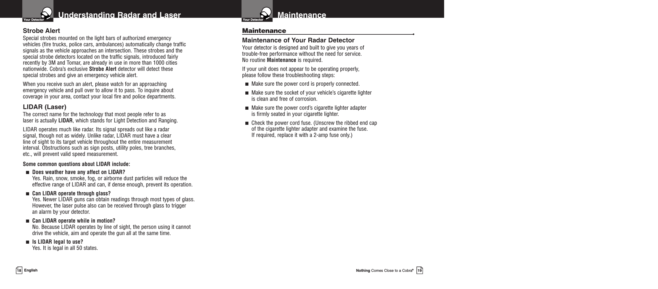 MaintenanceYour DetectorNothing Comes Close to a Cobra®19Understanding Radar and LaserYour DetectorEnglishStrobe AlertSpecial strobes mounted on the light bars of authorized emergency vehicles (fire trucks, police cars, ambulances) automatically change trafficsignals as the vehicle approaches an intersection. These strobes and thespecial strobe detectors located on the traffic signals, introduced fairlyrecently by 3M and Tomar, are already in use in more than 1000 citiesnationwide. Cobra’s exclusive Strobe Alert detector will detect these special strobes and give an emergency vehicle alert. When you receive such an alert, please watch for an approaching emergency vehicle and pull over to allow it to pass. To inquire about coverage in your area, contact your local fire and police departments.LIDAR (Laser)The correct name for the technology that most people refer to as laser is actually LIDAR, which stands for Light Detection and Ranging.LIDAR operates much like radar. Its signal spreads out like a radar signal, though not as widely. Unlike radar, LIDAR must have a clear line of sight to its target vehicle throughout the entire measurement interval. Obstructions such as sign posts, utility poles, tree branches, etc., will prevent valid speed measurement.Some common questions about LIDAR include:■Does weather have any affect on LIDAR?Yes. Rain, snow, smoke, fog, or airborne dust particles will reduce the effective range of LIDAR and can, if dense enough, prevent its operation.■Can LIDAR operate through glass?Yes. Newer LIDAR guns can obtain readings through most types of glass.However, the laser pulse also can be received through glass to trigger an alarm by your detector.■Can LIDAR operate while in motion?No. Because LIDAR operates by line of sight, the person using it cannotdrive the vehicle, aim and operate the gun all at the same time.■Is LIDAR legal to use?Yes. It is legal in all 50 states.18Maintenance •Maintenance of Your Radar DetectorYour detector is designed and built to give you years of trouble-free performance without the need for service.No routine Maintenance is required.If your unit does not appear to be operating properly, please follow these troubleshooting steps:■Make sure the power cord is properly connected.■Make sure the socket of your vehicle’s cigarette lighter is clean and free of corrosion.■Make sure the power cord’s cigarette lighter adapter is firmly seated in your cigarette lighter.■Check the power cord fuse. (Unscrew the ribbed end cap of the cigarette lighter adapter and examine the fuse. If required, replace it with a 2-amp fuse only.)