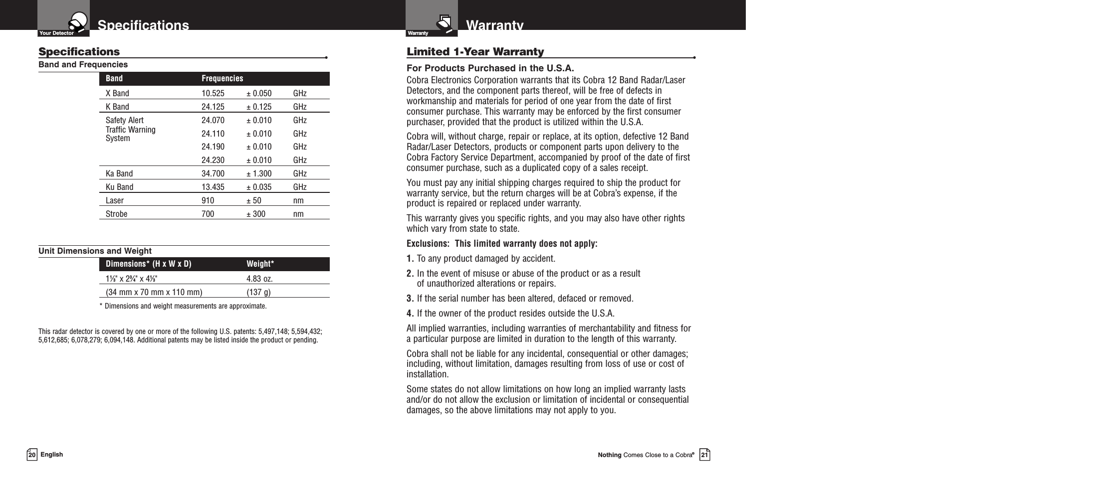 WarrantyWarrantyNothing Comes Close to a Cobra®21SpecificationsEnglishSpecifications •Band and FrequenciesBand FrequenciesX Band 10.525 ± 0.050 GHzK Band 24.125 ± 0.125 GHzSafety Alert 24.070 ± 0.010 GHzTraffic Warning 24.110 ± 0.010 GHzSystem 24.190 ± 0.010 GHz24.230 ± 0.010 GHzKa Band 34.700 ± 1.300 GHzKu Band 13.435 ± 0.035 GHzLaser 910 ± 50 nmStrobe 700 ± 300 nmUnit Dimensions and WeightDimensions* (H x W x D) Weight*11⁄3&quot; x 23⁄4&quot; x 41⁄3&quot; 4.83 oz.(34 mm x 70 mm x 110 mm) (137 g)* Dimensions and weight measurements are approximate.This radar detector is covered by one or more of the following U.S. patents: 5,497,148; 5,594,432;5,612,685; 6,078,279; 6,094,148. Additional patents may be listed inside the product or pending. 20Limited 1-Year Warranty •For Products Purchased in the U.S.A.Cobra Electronics Corporation warrants that its Cobra 12 Band Radar/Laser Detectors, and the component parts thereof, will be free of defects inworkmanship and materials for period of one year from the date of firstconsumer purchase. This warranty may be enforced by the first consumerpurchaser, provided that the product is utilized within the U.S.A.Cobra will, without charge, repair or replace, at its option, defective 12 BandRadar/Laser Detectors, products or component parts upon delivery to theCobra Factory Service Department, accompanied by proof of the date of firstconsumer purchase, such as a duplicated copy of a sales receipt.You must pay any initial shipping charges required to ship the product forwarranty service, but the return charges will be at Cobra’s expense, if theproduct is repaired or replaced under warranty.This warranty gives you specific rights, and you may also have other rights which vary from state to state.Exclusions:  This limited warranty does not apply: 1. To any product damaged by accident.  2. In the event of misuse or abuse of the product or as a result of unauthorized alterations or repairs.  3. If the serial number has been altered, defaced or removed. 4. If the owner of the product resides outside the U.S.A. All implied warranties, including warranties of merchantability and fitness for a particular purpose are limited in duration to the length of this warranty.Cobra shall not be liable for any incidental, consequential or other damages;including, without limitation, damages resulting from loss of use or cost of installation.Some states do not allow limitations on how long an implied warranty lastsand/or do not allow the exclusion or limitation of incidental or consequentialdamages, so the above limitations may not apply to you.Your Detector 