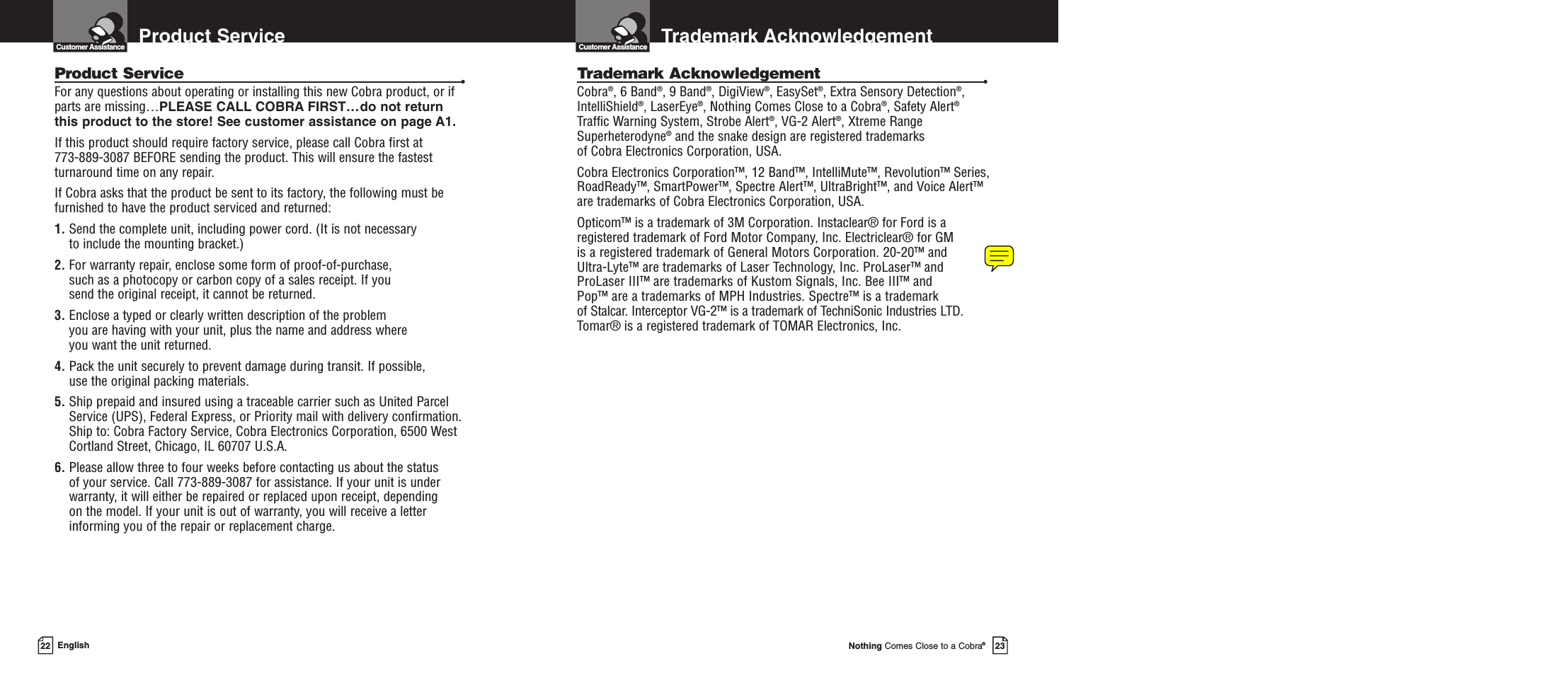 Trademark AcknowledgementCustomer AssistanceNothing Comes Close to a Cobra®23Product ServiceCustomer AssistanceEnglishProduct Service •For any questions about operating or installing this new Cobra product, or ifparts are missing…PLEASE CALL COBRA FIRST…do not returnthis product to the store! See customer assistance on page A1.If this product should require factory service, please call Cobra first at 773-889-3087 BEFORE sending the product. This will ensure the fastestturnaround time on any repair. If Cobra asks that the product be sent to its factory, the following must befurnished to have the product serviced and returned:1. Send the complete unit, including power cord. (It is not necessary to include the mounting bracket.)2. For warranty repair, enclose some form of proof-of-purchase, such as a photocopy or carbon copy of a sales receipt. If you send the original receipt, it cannot be returned.3. Enclose a typed or clearly written description of the problem you are having with your unit, plus the name and address where you want the unit returned.4. Pack the unit securely to prevent damage during transit. If possible, use the original packing materials.5. Ship prepaid and insured using a traceable carrier such as United ParcelService (UPS), Federal Express, or Priority mail with delivery confirmation.Ship to: Cobra Factory Service, Cobra Electronics Corporation, 6500 WestCortland Street, Chicago, IL 60707 U.S.A.6. Please allow three to four weeks before contacting us about the status of your service. Call 773-889-3087 for assistance. If your unit is underwarranty, it will either be repaired or replaced upon receipt, depending on the model. If your unit is out of warranty, you will receive a letterinforming you of the repair or replacement charge.22Trademark Acknowledgement •Cobra®, 6 Band®, 9 Band®, DigiView®, EasySet®, Extra Sensory Detection®,IntelliShield®, LaserEye®, Nothing Comes Close to a Cobra®, Safety Alert®Traffic Warning System, Strobe Alert®, VG-2 Alert®, Xtreme RangeSuperheterodyne®and the snake design are registered trademarks of Cobra Electronics Corporation, USA.Cobra Electronics Corporation™, 12 Band™, IntelliMute™, Revolution™ Series,RoadReady™, SmartPower™, Spectre Alert™, UltraBright™, and Voice Alert™are trademarks of Cobra Electronics Corporation, USA.Opticom™ is a trademark of 3M Corporation. Instaclear® for Ford is aregistered trademark of Ford Motor Company, Inc. Electriclear® for GM is a registered trademark of General Motors Corporation. 20-20™ and Ultra-Lyte™ are trademarks of Laser Technology, Inc. ProLaser™ and ProLaser III™ are trademarks of Kustom Signals, Inc. Bee III™ and Pop™ are a trademarks of MPH Industries. Spectre™ is a trademark of Stalcar. Interceptor VG-2™ is a trademark of TechniSonic Industries LTD.Tomar® is a registered trademark of TOMAR Electronics, Inc. 