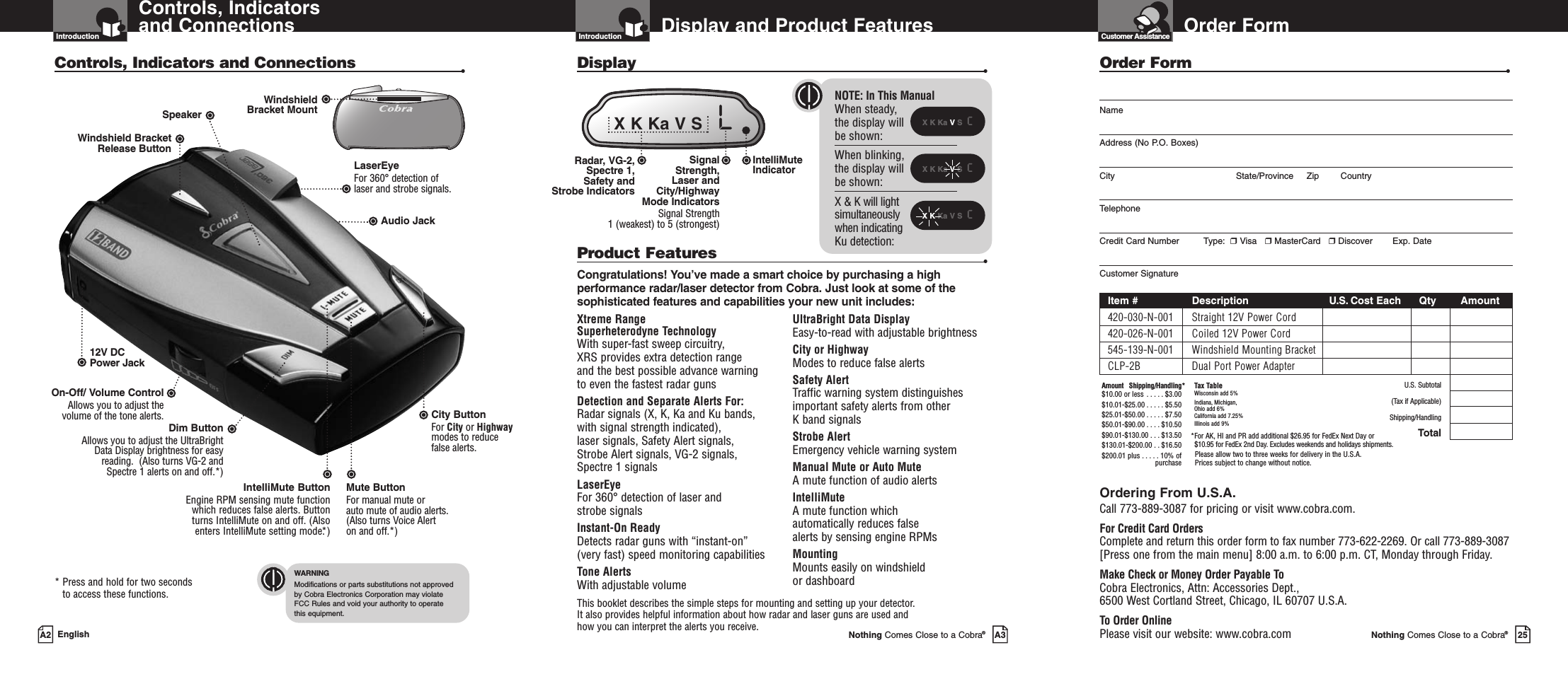 Order FormNothing Comes Close to a Cobra®25Order Form •NameAddress (No P.O. Boxes)City State/Province Zip CountryTelephoneCredit Card Number         Type:  ❒Visa   ❒MasterCard   ❒Discover Exp. DateCustomer SignatureItem # Description U.S. Cost Each Qty Amount420-030-N-001 Straight 12V Power Cord420-026-N-001 Coiled 12V Power Cord545-139-N-001 Windshield Mounting BracketCLP-2B Dual Port Power AdapterU.S. Subtotal(Tax if Applicable)Shipping/HandlingTotalOrdering From U.S.A.Call 773-889-3087 for pricing or visit www.cobra.com.For Credit Card OrdersComplete and return this order form to fax number 773-622-2269. Or call 773-889-3087[Press one from the main menu] 8:00 a.m. to 6:00 p.m. CT, Monday through Friday.Make Check or Money Order Payable ToCobra Electronics, Attn: Accessories Dept., 6500 West Cortland Street, Chicago, IL 60707 U.S.A.To Order OnlinePlease visit our website: www.cobra.comAmount Shipping/Handling*$10.00 or less . . . . . $3.00$10.01-$25.00 . . . . . $5.50$25.01-$50.00 . . . . . $7.50$50.01-$90.00 . . . . $10.50$90.01-$130.00 . . . $13.50$130.01-$200.00 . . $16.50$200.01 plus . . . . . 10% ofpurchaseTax TableWisconsin add 5%Indiana, Michigan, Ohio add 6%California add 7.25%Illinois add 9% *For AK, HI and PR add additional $26.95 for FedEx Next Day or $10.95 for FedEx 2nd Day. Excludes weekends and holidays shipments.Please allow two to three weeks for delivery in the U.S.A. Prices subject to change without notice.Customer AssistanceDisplay and Product FeaturesIntroductionNothing Comes Close to a Cobra®A3Xtreme Range Superheterodyne TechnologyWith super-fast sweep circuitry, XRS provides extra detection range and the best possible advance warning to even the fastest radar gunsDetection and Separate Alerts For: Radar signals (X, K, Ka and Ku bands, with signal strength indicated), laser signals, Safety Alert signals, Strobe Alert signals, VG-2 signals,Spectre 1 signalsLaserEye   For 360°detection of laser and strobe signalsInstant-On Ready Detects radar guns with “instant-on”(very fast) speed monitoring capabilitiesTone Alerts With adjustable volumeUltraBright Data Display Easy-to-read with adjustable brightnessCity or Highway Modes to reduce false alertsSafety Alert Traffic warning system distinguishesimportant safety alerts from other K band signalsStrobe AlertEmergency vehicle warning systemManual Mute or Auto Mute A mute function of audio alertsIntelliMute A mute function which automatically reduces false alerts by sensing engine RPMsMounting Mounts easily on windshield or dashboardProduct Features •Congratulations! You’ve made a smart choice by purchasing a highperformance radar/laser detector from Cobra. Just look at some of thesophisticated features and capabilities your new unit includes:Display •This booklet describes the simple steps for mounting and setting up your detector. It also provides helpful information about how radar and laser guns are used and how you can interpret the alerts you receive.Controls, Indicatorsand ConnectionsIntroductionA2 EnglishControls, Indicators and Connections •12V DCPower JackOn-Off/ Volume ControlAllows you to adjust thevolume of the tone alerts.Audio JackCity Button For City or Highwaymodes to reducefalse alerts.LaserEye For 360° detection of laser and strobe signals.Windshield Bracket Release ButtonSpeaker* Press and hold for two seconds to access these functions.WindshieldBracket MountWARNINGModifications or parts substitutions not approved by Cobra Electronics Corporation may violate FCC Rules and void your authority to operate this equipment.IntelliMuteIndicator Radar, VG-2,Spectre 1, Safety and Strobe IndicatorsX K Ka VS  cXKKa V S  cX K Ka VS  cX K Ka V S   LNOTE: In This ManualWhen steady, the display will be shown:When blinking,the display willbe shown:X &amp; K will lightsimultaneouslywhen indicatingKu detection:Signal Strength, Laser and City/Highway Mode IndicatorsSignal Strength 1 (weakest) to 5 (strongest)Dim Button Allows you to adjust the UltraBrightData Display brightness for easyreading.  (Also turns VG-2 andSpectre 1 alerts on and off.*)IntelliMute ButtonEngine RPM sensing mute functionwhich reduces false alerts. Buttonturns IntelliMute on and off. (Alsoenters IntelliMute setting mode.*)Mute ButtonFor manual mute or auto mute of audio alerts. (Also turns Voice Alerton and off.*)