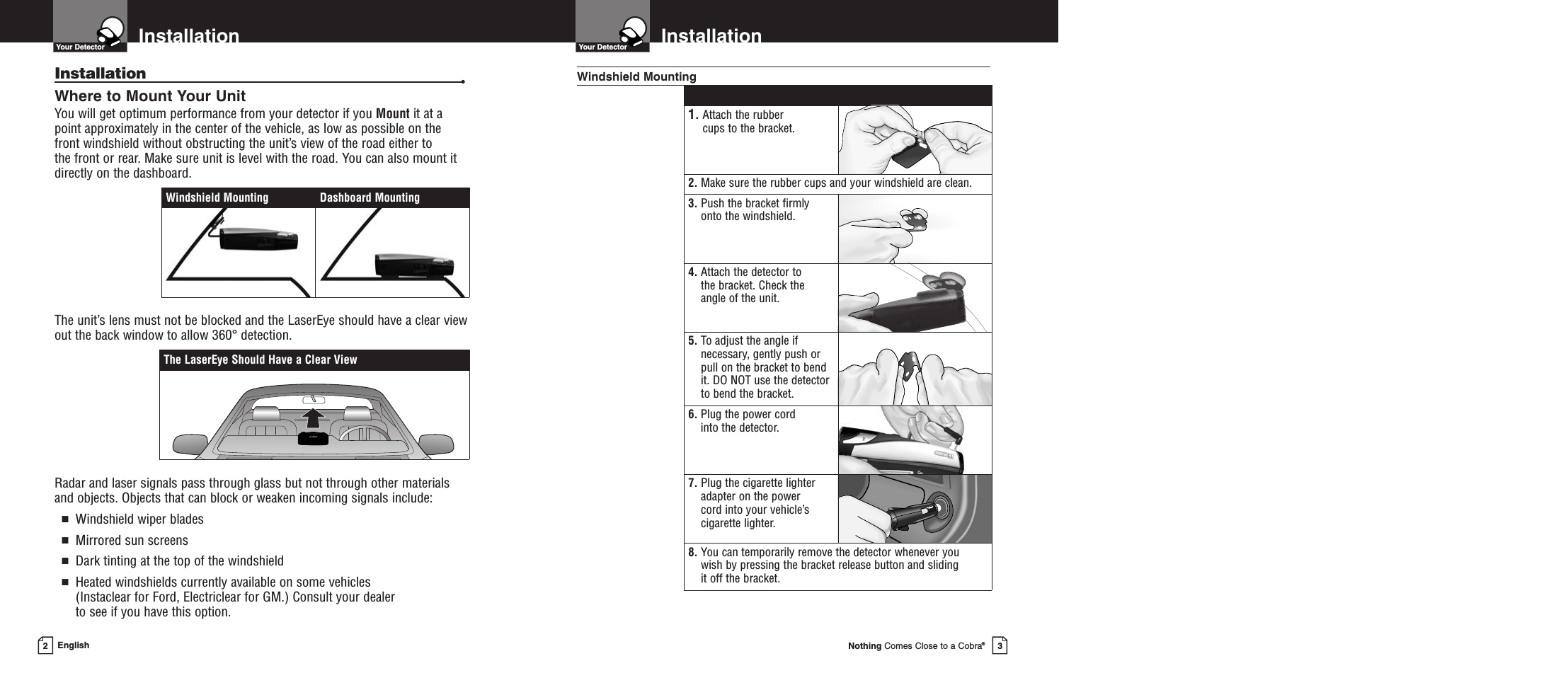 Nothing Comes Close to a Cobra®InstallationYour Detector3InstallationYour DetectorEnglish2Installation •Where to Mount Your UnitYou will get optimum performance from your detector if you Mount it at apoint approximately in the center of the vehicle, as low as possible on thefront windshield without obstructing the unit’s view of the road either to the front or rear. Make sure unit is level with the road. You can also mount itdirectly on the dashboard. The unit’s lens must not be blocked and the LaserEye should have a clear viewout the back window to allow 360° detection.Radar and laser signals pass through glass but not through other materialsand objects. Objects that can block or weaken incoming signals include: ■Windshield wiper blades■Mirrored sun screens■Dark tinting at the top of the windshield■Heated windshields currently available on some vehicles (Instaclear for Ford, Electriclear for GM.) Consult your dealer to see if you have this option.1. Attach the rubber cups to the bracket.2. Make sure the rubber cups and your windshield are clean.3. Push the bracket firmlyonto the windshield.4. Attach the detector to the bracket. Check the angle of the unit.5. To adjust the angle ifnecessary, gently push orpull on the bracket to bendit. DO NOT use the detectorto bend the bracket.6. Plug the power cord into the detector.7. Plug the cigarette lighteradapter on the power cord into your vehicle’scigarette lighter.8. You can temporarily remove the detector whenever you wish by pressing the bracket release button and sliding it off the bracket.Windshield MountingThe LaserEye Should Have a Clear ViewWindshield Mounting Dashboard Mounting