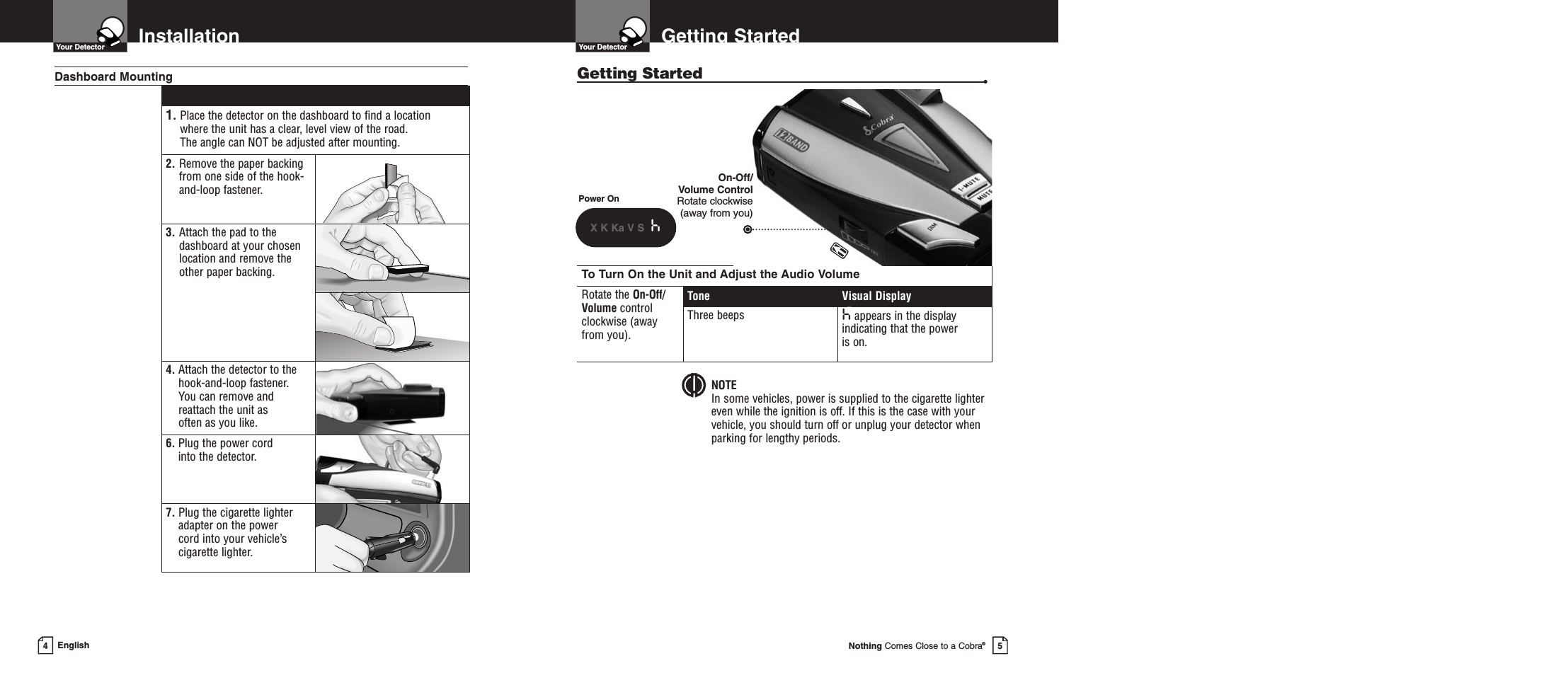 To Turn On the Unit and Adjust the Audio VolumeRotate the On-Off/Volume control clockwise (away from you).Tone Visual DisplayThree beeps happears in the displayindicating that the power is on.Getting StartedGetting Started •Your DetectorNothing Comes Close to a Cobra®5InstallationYour DetectorEnglish41. Place the detector on the dashboard to find a location where the unit has a clear, level view of the road. The angle can NOT be adjusted after mounting.2. Remove the paper backingfrom one side of the hook-and-loop fastener.3. Attach the pad to thedashboard at your chosenlocation and remove the other paper backing.4. Attach the detector to thehook-and-loop fastener. You can remove andreattach the unit as often as you like.6. Plug the power cord into the detector.7. Plug the cigarette lighteradapter on the power cord into your vehicle’scigarette lighter.Dashboard MountingPower OnX K Ka V S hOn-Off/Volume ControlRotate clockwise (away from you)NOTEIn some vehicles, power is supplied to the cigarette lighter even while the ignition is off. If this is the case with your vehicle, you should turn off or unplug your detector whenparking for lengthy periods.Secondary Icons