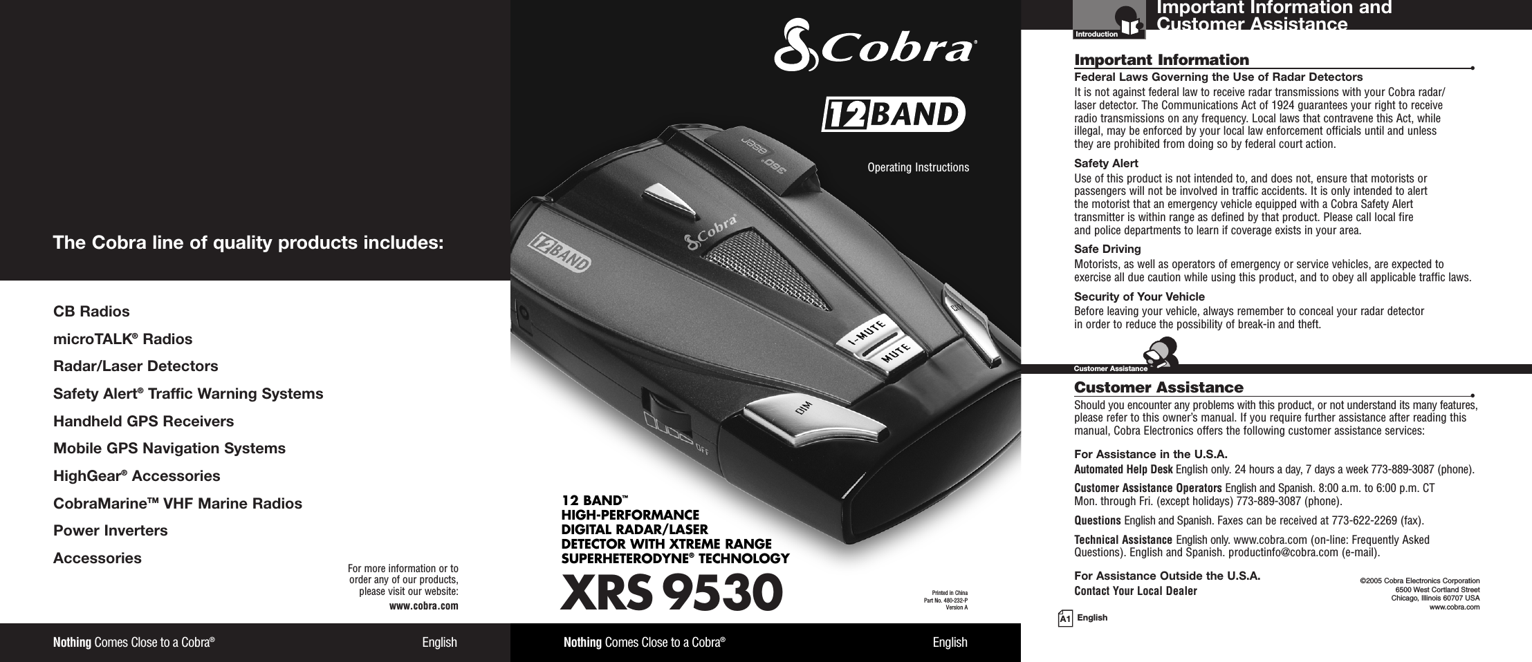 Important Information and Customer AssistanceIntroductionA1 EnglishImportant Information •Federal Laws Governing the Use of Radar Detectors It is not against federal law to receive radar transmissions with your Cobra radar/laser detector. The Communications Act of 1924 guarantees your right to receive radio transmissions on any frequency. Local laws that contravene this Act, while illegal, may be enforced by your local law enforcement officials until and unless they are prohibited from doing so by federal court action.Safety AlertUse of this product is not intended to, and does not, ensure that motorists orpassengers will not be involved in traffic accidents. It is only intended to alert the motorist that an emergency vehicle equipped with a Cobra Safety Alert transmitter is within range as defined by that product. Please call local fire and police departments to learn if coverage exists in your area.Safe Driving Motorists, as well as operators of emergency or service vehicles, are expected toexercise all due caution while using this product, and to obey all applicable traffic laws.Security of Your Vehicle Before leaving your vehicle, always remember to conceal your radar detector in order to reduce the possibility of break-in and theft.Customer Assistance •Should you encounter any problems with this product, or not understand its many features,please refer to this owner’s manual. If you require further assistance after reading thismanual, Cobra Electronics offers the following customer assistance services:For Assistance in the U.S.A. Automated Help Desk English only. 24 hours a day, 7 days a week 773-889-3087 (phone).Customer Assistance Operators English and Spanish. 8:00 a.m. to 6:00 p.m. CT Mon. through Fri. (except holidays) 773-889-3087 (phone).Questions English and Spanish. Faxes can be received at 773-622-2269 (fax).Technical Assistance English only. www.cobra.com (on-line: Frequently AskedQuestions). English and Spanish. productinfo@cobra.com (e-mail).For Assistance Outside the U.S.A. Contact Your Local Dealer ©2005 Cobra Electronics Corporation6500 West Cortland StreetChicago, Illinois 60707 USAwww.cobra.comCustomer AssistanceXRS 953012 BAND™HIGH-PERFORMANCE DIGITAL RADAR/LASERDETECTOR WITH XTREME RANGE SUPERHETERODYNE®TECHNOLOGYNothing Comes Close to a Cobra®EnglishOperating Instructions Printed in China Part No. 480-232-PVersion ANothing Comes Close to a Cobra®EnglishFor more information or to order any of our products, please visit our website:www.cobra.comCB RadiosmicroTALK®RadiosRadar/Laser Detectors Safety Alert®Traffic Warning SystemsHandheld GPS ReceiversMobile GPS Navigation SystemsHighGear®Accessories  CobraMarineTM VHF Marine Radios  Power InvertersAccessories The Cobra line of quality products includes: