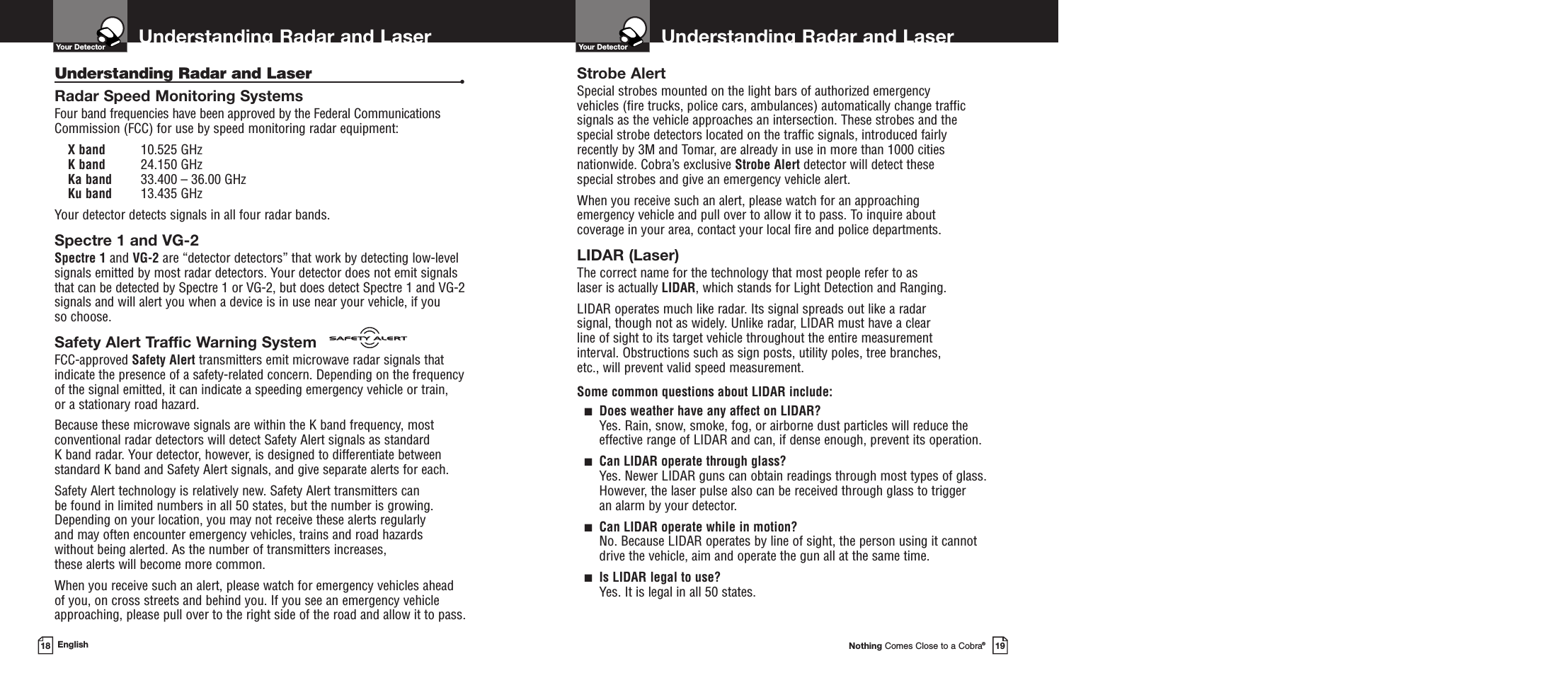 Understanding Radar and LaserYour DetectorNothing Comes Close to a Cobra®19Understanding Radar and LaserYour Detector18 EnglishUnderstanding Radar and Laser •Radar Speed Monitoring SystemsFour band frequencies have been approved by the Federal CommunicationsCommission (FCC) for use by speed monitoring radar equipment: X band 10.525 GHzK band 24.150 GHzKa band 33.400 – 36.00 GHzKu band 13.435 GHzYour detector detects signals in all four radar bands.Spectre 1 and VG-2Spectre 1 and VG-2 are “detector detectors” that work by detecting low-levelsignals emitted by most radar detectors. Your detector does not emit signalsthat can be detected by Spectre 1 or VG-2, but does detect Spectre 1 and VG-2signals and will alert you when a device is in use near your vehicle, if you so choose.Safety Alert Traffic Warning SystemFCC-approved Safety Alert transmitters emit microwave radar signals thatindicate the presence of a safety-related concern. Depending on the frequencyof the signal emitted, it can indicate a speeding emergency vehicle or train, or a stationary road hazard. Because these microwave signals are within the K band frequency, mostconventional radar detectors will detect Safety Alert signals as standard K band radar. Your detector, however, is designed to differentiate betweenstandard K band and Safety Alert signals, and give separate alerts for each.Safety Alert technology is relatively new. Safety Alert transmitters can be found in limited numbers in all 50 states, but the number is growing.Depending on your location, you may not receive these alerts regularly and may often encounter emergency vehicles, trains and road hazards without being alerted. As the number of transmitters increases, these alerts will become more common. When you receive such an alert, please watch for emergency vehicles ahead of you, on cross streets and behind you. If you see an emergency vehicleapproaching, please pull over to the right side of the road and allow it to pass.Strobe AlertSpecial strobes mounted on the light bars of authorized emergency vehicles (fire trucks, police cars, ambulances) automatically change trafficsignals as the vehicle approaches an intersection. These strobes and thespecial strobe detectors located on the traffic signals, introduced fairlyrecently by 3M and Tomar, are already in use in more than 1000 citiesnationwide. Cobra’s exclusive Strobe Alert detector will detect these special strobes and give an emergency vehicle alert. When you receive such an alert, please watch for an approaching emergency vehicle and pull over to allow it to pass. To inquire about coverage in your area, contact your local fire and police departments.LIDAR (Laser)The correct name for the technology that most people refer to as laser is actually LIDAR, which stands for Light Detection and Ranging.LIDAR operates much like radar. Its signal spreads out like a radar signal, though not as widely. Unlike radar, LIDAR must have a clear line of sight to its target vehicle throughout the entire measurement interval. Obstructions such as sign posts, utility poles, tree branches, etc., will prevent valid speed measurement.Some common questions about LIDAR include:■Does weather have any affect on LIDAR?Yes. Rain, snow, smoke, fog, or airborne dust particles will reduce the effective range of LIDAR and can, if dense enough, prevent its operation.■Can LIDAR operate through glass?Yes. Newer LIDAR guns can obtain readings through most types of glass.However, the laser pulse also can be received through glass to trigger an alarm by your detector.■Can LIDAR operate while in motion?No. Because LIDAR operates by line of sight, the person using it cannotdrive the vehicle, aim and operate the gun all at the same time.■Is LIDAR legal to use?Yes. It is legal in all 50 states.