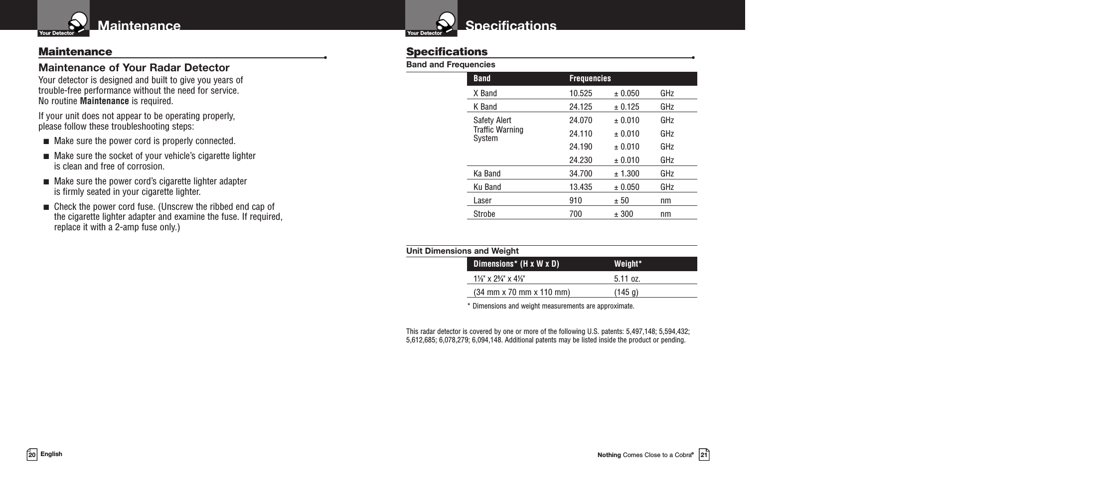 SpecificationsNothing Comes Close to a Cobra®21Maintenance20 EnglishMaintenance •Maintenance of Your Radar DetectorYour detector is designed and built to give you years of trouble-free performance without the need for service.No routine Maintenance is required.If your unit does not appear to be operating properly, please follow these troubleshooting steps:■Make sure the power cord is properly connected.■Make sure the socket of your vehicle’s cigarette lighter is clean and free of corrosion.■Make sure the power cord’s cigarette lighter adapter is firmly seated in your cigarette lighter.■Check the power cord fuse. (Unscrew the ribbed end cap of the cigarette lighter adapter and examine the fuse. If required, replace it with a 2-amp fuse only.)Specifications •Band and FrequenciesBand FrequenciesX Band 10.525 ± 0.050 GHzK Band 24.125 ± 0.125 GHzSafety Alert 24.070 ± 0.010 GHzTraffic Warning 24.110 ± 0.010 GHzSystem 24.190 ± 0.010 GHz24.230 ± 0.010 GHzKa Band 34.700 ± 1.300 GHzKu Band 13.435 ± 0.050 GHzLaser 910 ± 50 nmStrobe 700 ± 300 nmUnit Dimensions and WeightDimensions* (H x W x D) Weight*11⁄3&quot; x 23⁄4&quot; x 41⁄3&quot; 5.11 oz. (34 mm x 70 mm x 110 mm) (145 g)* Dimensions and weight measurements are approximate.This radar detector is covered by one or more of the following U.S. patents: 5,497,148; 5,594,432;5,612,685; 6,078,279; 6,094,148. Additional patents may be listed inside the product or pending. Your DetectorYour Detector 