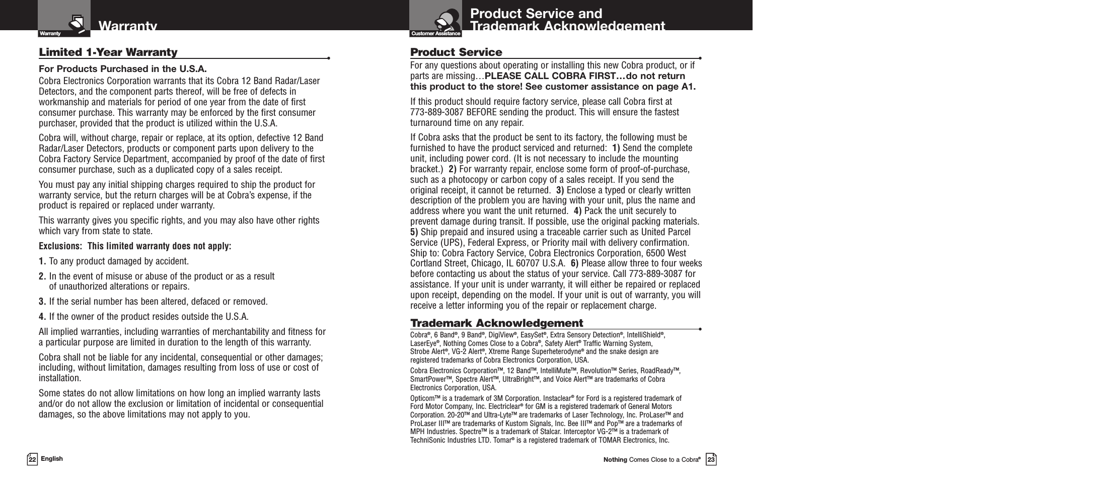 Product Service andTrademark AcknowledgementCustomer AssistanceNothing Comes Close to a Cobra®23Warranty22 EnglishLimited 1-Year Warranty •For Products Purchased in the U.S.A.Cobra Electronics Corporation warrants that its Cobra 12 Band Radar/Laser Detectors, and the component parts thereof, will be free of defects inworkmanship and materials for period of one year from the date of firstconsumer purchase. This warranty may be enforced by the first consumerpurchaser, provided that the product is utilized within the U.S.A.Cobra will, without charge, repair or replace, at its option, defective 12 BandRadar/Laser Detectors, products or component parts upon delivery to theCobra Factory Service Department, accompanied by proof of the date of firstconsumer purchase, such as a duplicated copy of a sales receipt.You must pay any initial shipping charges required to ship the product forwarranty service, but the return charges will be at Cobra’s expense, if theproduct is repaired or replaced under warranty.This warranty gives you specific rights, and you may also have other rights which vary from state to state.Exclusions:  This limited warranty does not apply: 1. To any product damaged by accident.  2. In the event of misuse or abuse of the product or as a result of unauthorized alterations or repairs.  3. If the serial number has been altered, defaced or removed. 4. If the owner of the product resides outside the U.S.A. All implied warranties, including warranties of merchantability and fitness for a particular purpose are limited in duration to the length of this warranty.Cobra shall not be liable for any incidental, consequential or other damages;including, without limitation, damages resulting from loss of use or cost of installation.Some states do not allow limitations on how long an implied warranty lastsand/or do not allow the exclusion or limitation of incidental or consequentialdamages, so the above limitations may not apply to you.Product Service •For any questions about operating or installing this new Cobra product, or ifparts are missing…PLEASE CALL COBRA FIRST…do not returnthis product to the store! See customer assistance on page A1.If this product should require factory service, please call Cobra first at 773-889-3087 BEFORE sending the product. This will ensure the fastestturnaround time on any repair.If Cobra asks that the product be sent to its factory, the following must befurnished to have the product serviced and returned:  1) Send the completeunit, including power cord. (It is not necessary to include the mountingbracket.)  2) For warranty repair, enclose some form of proof-of-purchase,such as a photocopy or carbon copy of a sales receipt. If you send the original receipt, it cannot be returned.  3) Enclose a typed or clearly writtendescription of the problem you are having with your unit, plus the name andaddress where you want the unit returned.  4) Pack the unit securely toprevent damage during transit. If possible, use the original packing materials.5) Ship prepaid and insured using a traceable carrier such as United ParcelService (UPS), Federal Express, or Priority mail with delivery confirmation.Ship to: Cobra Factory Service, Cobra Electronics Corporation, 6500 WestCortland Street, Chicago, IL 60707 U.S.A.  6) Please allow three to four weeksbefore contacting us about the status of your service. Call 773-889-3087 forassistance. If your unit is under warranty, it will either be repaired or replacedupon receipt, depending on the model. If your unit is out of warranty, you willreceive a letter informing you of the repair or replacement charge.Trademark Acknowledgement •Cobra®, 6 Band®, 9 Band®, DigiView®, EasySet®, Extra Sensory Detection®, IntelliShield®, LaserEye®, Nothing Comes Close to a Cobra®, Safety Alert®Traffic Warning System, Strobe Alert®, VG-2 Alert®, Xtreme Range Superheterodyne®and the snake design are registered trademarks of Cobra Electronics Corporation, USA.Cobra Electronics Corporation™, 12 Band™, IntelliMute™, Revolution™ Series, RoadReady™,SmartPower™, Spectre Alert™, UltraBright™, and Voice Alert™ are trademarks of Cobra Electronics Corporation, USA.Opticom™ is a trademark of 3M Corporation. Instaclear®for Ford is a registered trademark of Ford Motor Company, Inc. Electriclear®for GM is a registered trademark of General MotorsCorporation. 20-20™ and Ultra-Lyte™ are trademarks of Laser Technology, Inc. ProLaser™ andProLaser III™ are trademarks of Kustom Signals, Inc. Bee III™ and Pop™ are a trademarks of MPH Industries. Spectre™ is a trademark of Stalcar. Interceptor VG-2™ is a trademark ofTechniSonic Industries LTD. Tomar®is a registered trademark of TOMAR Electronics, Inc.Warranty 