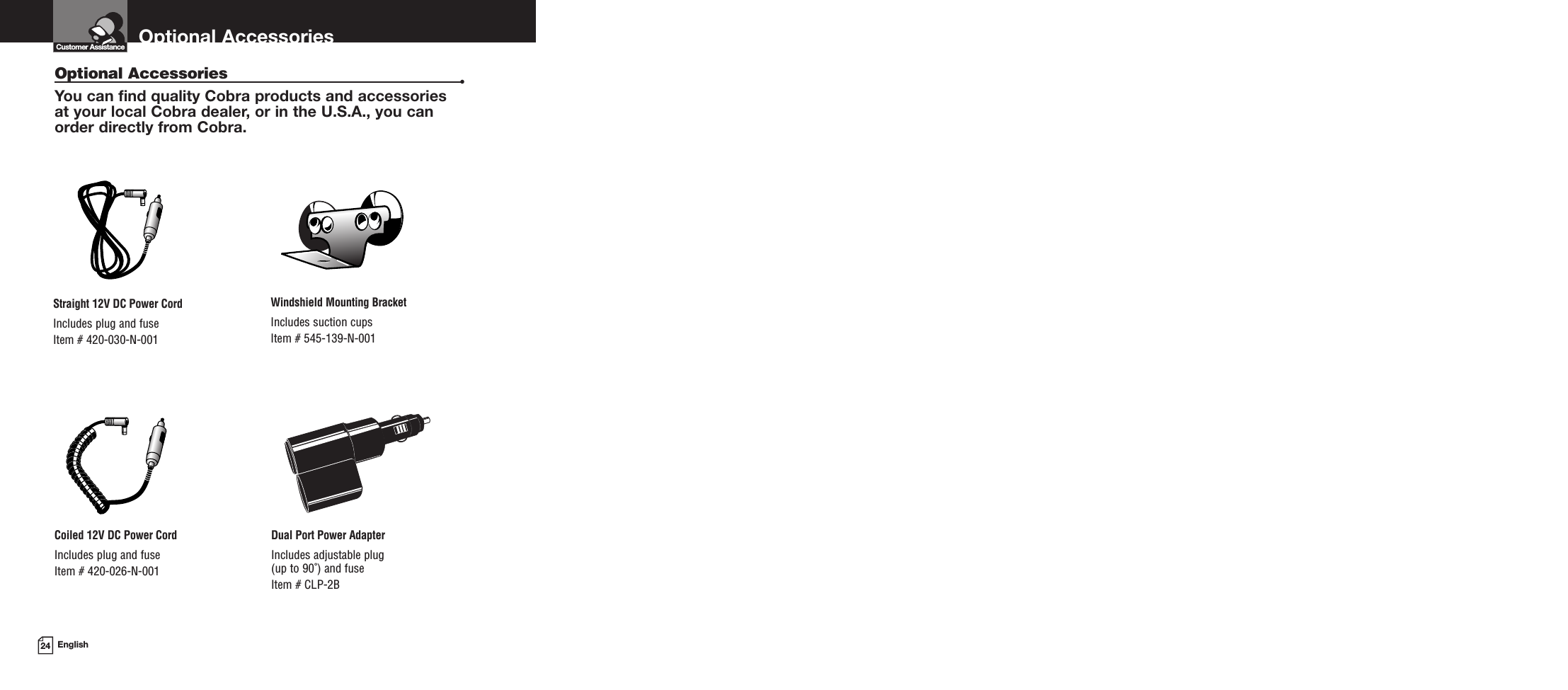 Optional Accessories24 EnglishOptional Accessories •You can find quality Cobra products and accessories at your local Cobra dealer, or in the U.S.A., you can order directly from Cobra.Windshield Mounting BracketIncludes suction cupsItem # 545-139-N-001Straight 12V DC Power CordIncludes plug and fuseItem # 420-030-N-001Coiled 12V DC Power CordIncludes plug and fuseItem # 420-026-N-001Dual Port Power AdapterIncludes adjustable plug (up to 90˚) and fuse  Item # CLP-2BCustomer Assistance