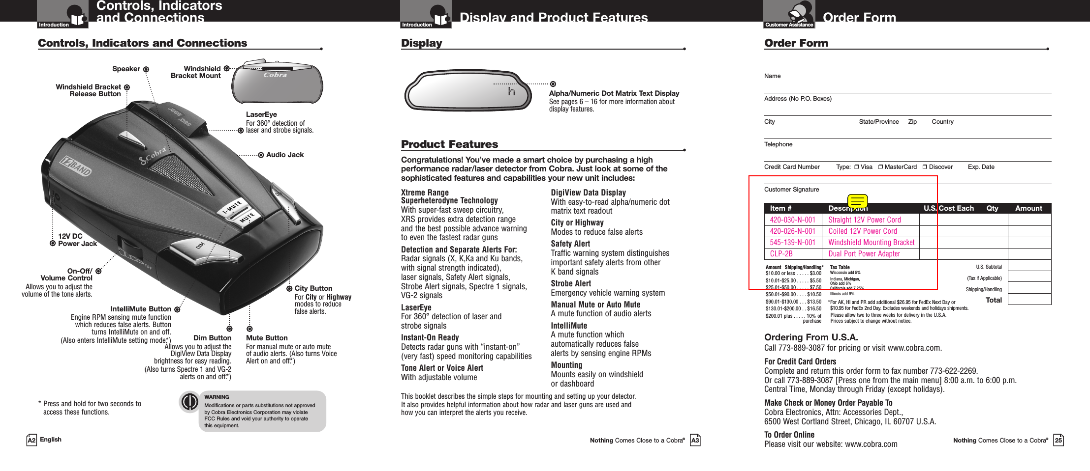 Important Information and Customer AssistanceIntroduction Order FormNothing Comes Close to a Cobra®25Customer AssistanceDisplay and Product FeaturesIntroductionNothing Comes Close to a Cobra®A3Xtreme Range Superheterodyne TechnologyWith super-fast sweep circuitry, XRS provides extra detection range and the best possible advance warning to even the fastest radar gunsDetection and Separate Alerts For: Radar signals (X, K,Ka and Ku bands, with signal strength indicated), laser signals, Safety Alert signals, Strobe Alert signals, Spectre 1 signals,VG-2 signalsLaserEye   For 360° detection of laser and strobe signalsInstant-On Ready Detects radar guns with “instant-on”(very fast) speed monitoring capabilitiesTone Alert or Voice Alert With adjustable volumeDigiView Data Display With easy-to-read alpha/numeric dotmatrix text readoutCity or Highway Modes to reduce false alertsSafety Alert Traffic warning system distinguishesimportant safety alerts from other K band signalsStrobe AlertEmergency vehicle warning systemManual Mute or Auto Mute A mute function of audio alertsIntelliMute A mute function which automatically reduces false alerts by sensing engine RPMsMounting Mounts easily on windshield or dashboardProduct Features •Congratulations! You’ve made a smart choice by purchasing a highperformance radar/laser detector from Cobra. Just look at some of thesophisticated features and capabilities your new unit includes:Display •This booklet describes the simple steps for mounting and setting up your detector. It also provides helpful information about how radar and laser guns are used and how you can interpret the alerts you receive.Alpha/Numeric Dot Matrix Text DisplaySee pages 6 – 16 for more information aboutdisplay features.hControls, Indicators and ConnectionsIntroductionA2 EnglishControls, Indicators and Connections •12V DCPower JackOn-Off/ Volume ControlAllows you to adjust thevolume of the tone alerts.IntelliMute ButtonEngine RPM sensing mute functionwhich reduces false alerts. Button turns IntelliMute on and off. (Also enters IntelliMute setting mode.*)LaserEye For 360° detection of laser and strobe signals.Windshield Bracket Release ButtonMute ButtonFor manual mute or auto muteof audio alerts. (Also turns VoiceAlert on and off.*)* Press and hold for two seconds toaccess these functions.WindshieldBracket MountWARNINGModifications or parts substitutions not approved by Cobra Electronics Corporation may violate FCC Rules and void your authority to operate this equipment.Dim Button Allows you to adjust theDigiView Data Displaybrightness for easy reading. (Also turns Spectre 1 and VG-2alerts on and off.*)Order Form •NameAddress (No P.O. Boxes)City State/Province Zip CountryTelephoneCredit Card Number         Type: ❒Visa   ❒MasterCard   ❒Discover Exp. DateCustomer SignatureItem # Description U.S. Cost Each Qty Amount420-030-N-001 Straight 12V Power Cord420-026-N-001 Coiled 12V Power Cord545-139-N-001 Windshield Mounting BracketCLP-2B Dual Port Power AdapterU.S. Subtotal(Tax if Applicable)Shipping/HandlingTotalOrdering From U.S.A.Call 773-889-3087 for pricing or visit www.cobra.com.For Credit Card OrdersComplete and return this order form to fax number 773-622-2269. Or call 773-889-3087 [Press one from the main menu] 8:00 a.m. to 6:00 p.m. Central Time, Monday through Friday (except holidays).Make Check or Money Order Payable ToCobra Electronics, Attn: Accessories Dept., 6500 West Cortland Street, Chicago, IL 60707 U.S.A.To Order OnlinePlease visit our website: www.cobra.comAmount Shipping/Handling*$10.00 or less . . . . . $3.00$10.01-$25.00 . . . . . $5.50$25.01-$50.00 . . . . . $7.50$50.01-$90.00 . . . . $10.50$90.01-$130.00 . . . $13.50$130.01-$200.00 . . $16.50$200.01 plus . . . . . 10% ofpurchaseTax TableWisconsin add 5%Indiana, Michigan, Ohio add 6%California add 7.25%Illinois add 9% *For AK, HI and PR add additional $26.95 for FedEx Next Day or $10.95 for FedEx 2nd Day. Excludes weekends and holidays shipments.Please allow two to three weeks for delivery in the U.S.A. Prices subject to change without notice.Audio JackCity Button For City or Highwaymodes to reducefalse alerts.Speaker