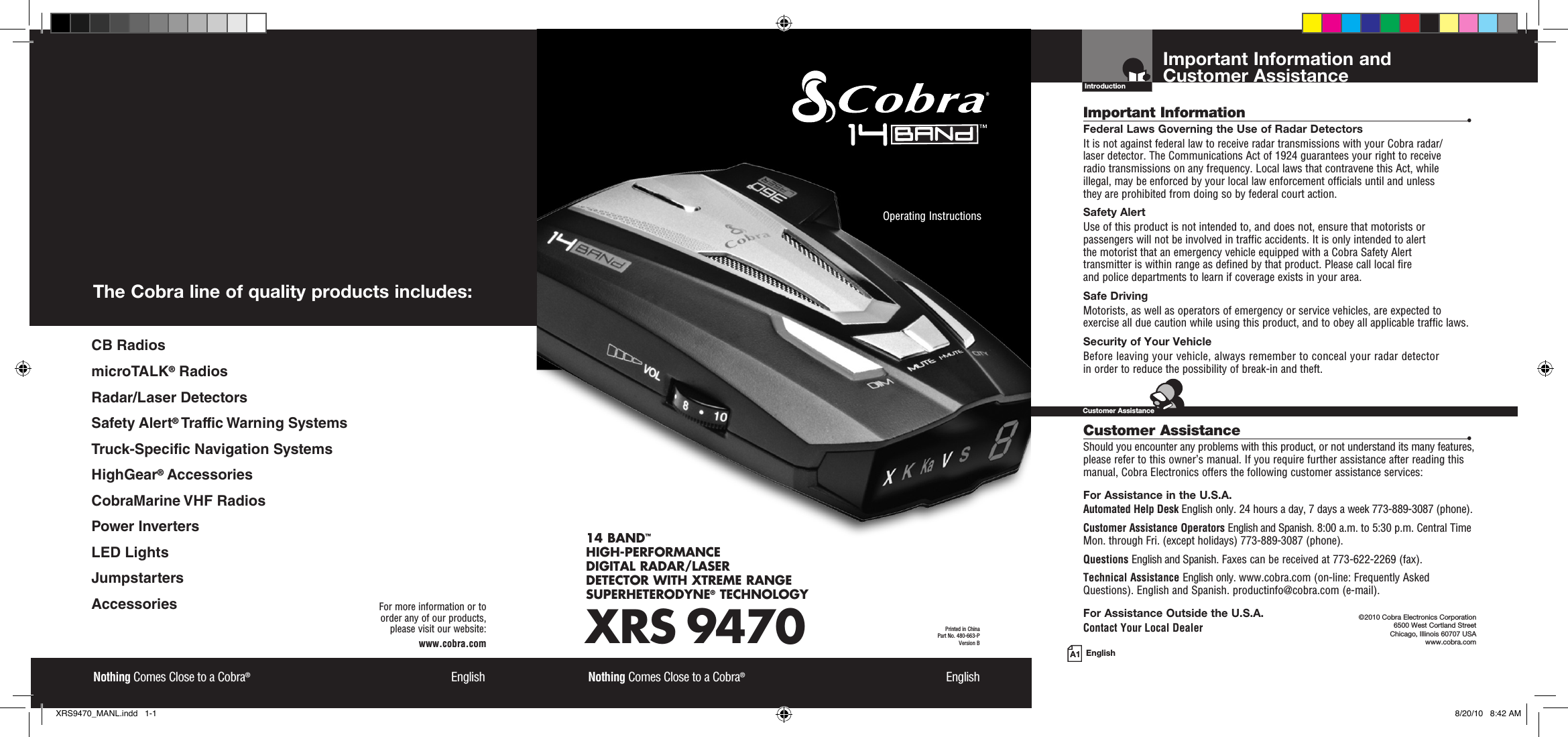 Important Information and  Customer AssistanceIntroductionEnglishImportant Information  •Federal Laws Governing the Use of Radar Detectors It is not against federal law to receive radar transmissions with your Cobra radar/ laser detector. The Communications Act of 1924 guarantees your right to receive  radio transmissions on any frequency. Local laws that contravene this Act, while  illegal, may be enforced by your local law enforcement officials until and unless  they are prohibited from doing so by federal court action.Safety AlertUse of this product is not intended to, and does not, ensure that motorists or passengers will not be involved in traffic accidents. It is only intended to alert  the motorist that an emergency vehicle equipped with a Cobra Safety Alert  transmitter is within range as defined by that product. Please call local fire  and police departments to learn if coverage exists in your area.Safe Driving Motorists, as well as operators of emergency or service vehicles, are expected to exercise all due caution while using this product, and to obey all applicable traffic laws.Security of Your Vehicle Before leaving your vehicle, always remember to conceal your radar detector  in order to reduce the possibility of break-in and theft. Customer Assistance  •Should you encounter any problems with this product, or not understand its many features, please refer to this owner’s manual. If you require further assistance after reading this manual, Cobra Electronics offers the following customer assistance services:For Assistance in the U.S.A. Automated Help Desk English only. 24 hours a day, 7 days a week 773-889-3087 (phone).Customer Assistance Operators English and Spanish. 8:00 a.m. to 5:30 p.m. Central Time Mon. through Fri. (except holidays) 773-889-3087 (phone).Questions English and Spanish. Faxes can be received at 773-622-2269 (fax).Technical Assistance English only. www.cobra.com (on-line: Frequently AskedQuestions). English and Spanish. productinfo@cobra.com (e-mail).For Assistance Outside the U.S.A. Contact Your Local Dealer©2010 Cobra Electronics Corporation 6500 West Cortland Street Chicago, Illinois 60707 USAwww.cobra.comCustomer AssistanceXRS 947014 BAND™ HIGH-PERFORMANCE  DIGITAL RADAR/LASER  DETECTOR WITH XTREME RANGE SUPERHETERODYNE® TECHNOLOGYNothing Comes Close to a Cobra®  EnglishOperating Instructions Printed in China  Part No. 480-663-PVersion BNothing Comes Close to a Cobra®  EnglishFor more information or to  order any of our products,  please visit our website:www.cobra.comThe Cobra line of quality products includes:CB RadiosmicroTALK® RadiosRadar/Laser DetectorsSafety Alert® Traffic Warning SystemsTruck-Specific Navigation SystemsHighGear® AccessoriesCobraMarine VHF RadiosPower InvertersLED LightsJumpstartersAccessoriesA1XRS9470_MANL.indd   1-1 8/20/10   8:42 AM