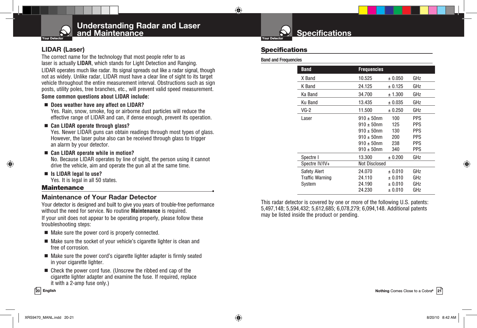 SpecificationsNothing Comes Close to a Cobra®21Understanding Radar and Laser  and Maintenance20 EnglishYour DetectorYour DetectorLIDAR (Laser)The correct name for the technology that most people refer to as  laser is actually LIDAR, which stands for Light Detection and Ranging.LIDAR operates much like radar. Its signal spreads out like a radar signal, though not as widely. Unlike radar, LIDAR must have a clear line of sight to its target vehicle throughout the entire measurement interval. Obstructions such as sign posts, utility poles, tree branches, etc., will prevent valid speed measurement.Some common questions about LIDAR include:  g   Does weather have any affect on LIDAR? Yes. Rain, snow, smoke, fog or airborne dust particles will reduce the  effective range of LIDAR and can, if dense enough, prevent its operation.  g   Can LIDAR operate through glass?Yes. Newer LIDAR guns can obtain readings through most types of glass. However, the laser pulse also can be received through glass to trigger  an alarm by your detector.  g   Can LIDAR operate while in motion?No. Because LIDAR operates by line of sight, the person using it cannot drive the vehicle, aim and operate the gun all at the same time.  g   Is LIDAR legal to use?Yes. It is legal in all 50 states.Maintenance  •Maintenance of Your Radar DetectorYour detector is designed and built to give you years of trouble-free performance without the need for service. No routine Maintenance is required.If your unit does not appear to be operating properly, please follow these troubleshooting steps:  g   Make sure the power cord is properly connected.  g    Make sure the socket of your vehicle’s cigarette lighter is clean and free of corrosion.  g   Make sure the power cord’s cigarette lighter adapter is firmly seated in your cigarette lighter.  g   Check the power cord fuse. (Unscrew the ribbed end cap of the cigarette lighter adapter and examine the fuse. If required, replace  it with a 2-amp fuse only.)SpecificationsBand and Frequencies   Band  Frequencies  X Band  10.525  ± 0.050  GHz  K Band  24.125  ± 0.125  GHz  Ka Band  34.700  ± 1.300  GHz  Ku Band  13.435  ± 0.035  GHz  VG-2  11.500  ± 0.250  GHz  Laser  910 ± 50nm  100  PPS     910 ± 50nm  125  PPS     910 ± 50nm  130  PPS     910 ± 50nm  200  PPS     910 ± 50nm  238  PPS     910 ± 50nm  340  PPS  Spectre I  13.300  ± 0.200  GHz  Spectre IV/IV+  Not Disclosed Safety Alert  24.070  ± 0.010  GHz  Traffic Warning  24.110  ± 0.010  GHz  System  24.190  ± 0.010  GHz    24.230  ± 0.010  GHz  This radar detector is covered by one or more of the following U.S. patents: 5,497,148; 5,594,432; 5,612,685; 6,078,279; 6,094,148. Additional patents may be listed inside the product or pending. XRS9470_MANL.indd   20-21 8/20/10   8:42 AM