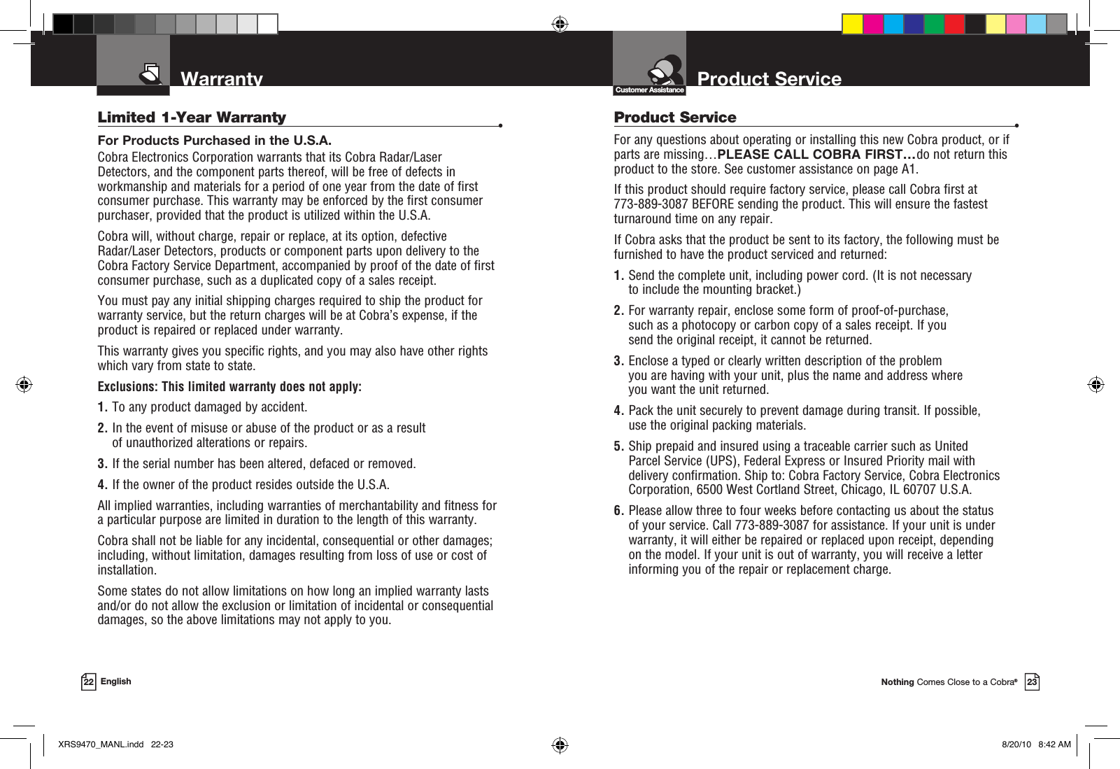 Product ServiceCustomer AssistanceNothing Comes Close to a Cobra®23Warranty22 EnglishLimited 1-Year Warranty  •For Products Purchased in the U.S.A.Cobra Electronics Corporation warrants that its Cobra Radar/Laser  Detectors, and the com po nent parts thereof, will be free of defects in workmanship and materials for a period of one year from the date of first consumer purchase. This war ran ty may be enforced by the first consumer pur chas er, pro vid ed that the product is utilized within the U.S.A.Cobra will, without charge, repair or replace, at its option, de fec tive  Radar/Laser Detectors, products or com po nent parts upon de liv ery to the Cobra Factory Service Department, ac com pa nied by proof of the date of first consumer pur chase, such as a du pli cat ed copy of a sales receipt.You must pay any initial shipping charges required to ship the product for warranty service, but the return charges will be at Cobra’s expense, if the product is repaired or replaced under warranty.This warranty gives you specific rights, and you may also have other rights  which vary from state to state.Exclusions: This limited warranty does not apply:  1.  To any product dam aged by accident.  2.  In the event of misuse or abuse of the product or as a result of un au tho rized alterations or repairs.  3.  If the serial number has been altered, defaced or re moved. 4.  If the owner of the product resides outside the U.S.A. All implied warranties, including war ran ties of mer chant abil i ty and fitness for  a par tic u lar purpose are limited in duration to the length of this warranty.Cobra shall not be liable for any incidental, con se quen tial or oth er dam ag es; including, without lim i ta tion, damages re sult ing from loss of use or cost of  in stal la tion.Some states do not allow limitations on how long an implied warranty lasts and/or do not allow the ex clu sion or limitation of incidental or con se quen tial dam ag es, so the above lim itations may not apply to you.Product Service  •For any questions about operating or installing this new Cobra product, or if parts are missing…PLEASE CALL COBRA FIRST…do not return this product to the store. See customer assistance on page A1.If this product should require factory service, please call Cobra first at  773-889-3087 BEFORE sending the product. This will ensure the fastest turnaround time on any repair. If Cobra asks that the product be sent to its factory, the following must be furnished to have the product serviced and returned:1.  Send the complete unit, including power cord. (It is not necessary to include the mounting bracket.)2.  For warranty repair, enclose some form of proof-of-purchase, such as a photocopy or carbon copy of a sales receipt. If you  send the original receipt, it cannot be returned.3.  Enclose a typed or clearly written description of the problem you are having with your unit, plus the name and address where  you want the unit returned.4.  Pack the unit securely to prevent damage during transit. If possible, use the original packing materials.5.  Ship prepaid and insured using a traceable carrier such as United Parcel Service (UPS), Federal Express or Insured Priority mail with delivery confirmation. Ship to: Cobra Factory Service, Cobra Electronics Corporation, 6500 West Cortland Street, Chicago, IL 60707 U.S.A.6.  Please allow three to four weeks before contacting us about the status of your service. Call 773-889-3087 for assistance. If your unit is under warranty, it will either be repaired or replaced upon receipt, depending  on the model. If your unit is out of warranty, you will receive a letter informing you of the repair or replacement charge.XRS9470_MANL.indd   22-23 8/20/10   8:42 AM